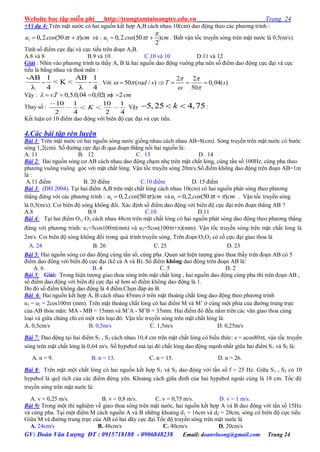 Website học tập miễn phí http://trungtamtainangtre.edu.vn Trang 24
GV: Đoàn Văn Lượng ĐT : 0915718188 - 0906848238 Email: doanvluong@gmail.com Trang 24
+Ví dụ 4: Trên mặt n ớc c hai nguồn kết hợp A,B cách nhau 10(cm) dao động theo các ph ng trình :
1 0,2. (50 )u cos t cm   và : 1 0,2. (50 )
2
u cos t cm

  . Biết vận tốc tru ền s ng trên mặt n ớc là 0,5(m/s).
Tính số điểm cực đại và cực tiểu trên đoạn A,B.
A.8 và 8 B.9 và 10 C.10 và 10 D.11 và 12
Giải : Nhìn vào ph ng trình ta thấ A, B là hai nguồn dao động vuông pha nên số điểm dao động cực đại và cực
tiểu là bằng nhau và thoã mãn :
-AB 1 AB 1
- < K < -
λ 4 λ 4
. Với
2 2
50 ( / ) 0,04( )
50
rad s T s
 
 
 
    
Vậ : . 0,5.0,04 0,02( ) 2vT m cm    
Tha số :
10 1 10 1
2 4 2 4
K Vậ 5,25 4,75k   :
Kết luận c 10 điểm dao động với biên độ cực đại và cực tiểu.
4.Các bài tập rèn luyện
Bài 1: Trên mặt n ớc c hai nguồn s ng n ớc giống nhau cách nhau AB=8(cm). S ng tru ền trên mặt n ớc c b ớc
s ng 1,2(cm). Số đ ờng cực đại đi qua đoạn thẳng nối hai nguồn là:
A. 11 B. 12 C. 13 D. 14
Bài 2: Hai nguồn s ng c AB cách nhau dao động chạm nhẹ trên mặt chất lỏng, cùng tấn số 100Hz, cùng pha theo
ph ng vuông vuông g c với mặt chất lỏng. Vận tốc tru ền s ng 20m/s.Số điểm không dao động trên đoạn AB=1m
là :
A.11 điểm B. 20 điểm C.10 điểm D. 15 điểm
Bài 3: (ĐH 2004). Tại hai điểm A,B trên mặt chất lỏng cách nhau 10(cm) c hai nguồn phát s ng theo ph ng
thẳng đứng với các ph ng trình : 1 0,2. (50 )u cos t cm và 1 0,2. (50 )u cos t cm   . Vận tốc tru ền s ng
là 0,5(m/s). Coi biên độ s ng không đổi. Xác định số điểm dao động với biên độ cực đại trên đoạn thẳng AB ?
A.8 B.9 C.10 D.11
Bài 4: Tại hai điểm O1, O2 cách nhau 48cm trên mặt chất lỏng c hai nguồn phát s ng dao động theo ph ng thẳng
đứng với ph ng trình: u1=5cos100t(mm) và u2=5cos(100t+)(mm). Vận tốc tru ền s ng trên mặt chất lỏng là
2m/s. Coi biên độ s ng không đổi trong quá trình tru ền s ng. Trên đoạn O1O2 c số cực đại giao thoa là
A. 24 B. 26 C. 25 D. 23
Bài 5: Hai nguồn s ng c dao động cùng tần số, cùng pha .Quan sát hiện t ợng giao thoa thấ trên đoạn AB c 5
điểm dao động với biên độ cực đại (kể cả A và B). Số điểm không dao động trên đoạn AB là:
A. 6 B. 4 C. 5 D. 2
Bài 5: Giải: Trong hiện t ợng giao thoa s ng trên mặt chất lỏng , hai nguồn dao động cùng pha thì trên đoạn AB ,
số điểm dao động với biên độ cực đại sẽ h n số điểm không dao động là 1.
Do đ số điểm không dao động là 4 điểm.Chọn đáp án B.
Bài 6: Hai nguồn kết hợp A, B cách nhau 45mm ở trên mặt thoáng chất lỏng dao động theo ph ng trình
u1 = u2 = 2cos100t (mm). Trên mặt thoáng chất lỏng c hai điểm M và M’ ở cùng một phía của đ ờng trung trực
của AB thỏa mãn: MA - MB = 15mm và M’A - M’B = 35mm. Hai điểm đ đều nằm trên các vân giao thoa cùng
loại và giữa chúng chỉ c một vân loại đ . Vận tốc tru ền s ng trên mặt chất lỏng là:
A. 0,5cm/s B. 0,5m/s C. 1,5m/s D. 0,25m/s
Bài 7: Dao động tại hai điểm S1 , S2 cách nhau 10,4 cm trên mặt chất lỏng c biểu thức: s = acos80t, vận tốc tru ền
s ng trên mặt chất lỏng là 0,64 m/s. Số h pebol mà tại đ chất lỏng dao động mạnh nhất giữa hai điểm S1 và S2 là:
A. n = 9. B. n = 13. C. n = 15. D. n = 26.
Bài 8: Trên mặt một chất lỏng c hai nguồn kết hợp S1 và S2 dao động với tần số f = 25 Hz. Giữa S1 , S2 có 10
h pebol là quỹ tích của các điểm đứng ên. Khoảng cách giữa đỉnh của hai h pebol ngoài cùng là 18 cm. Tốc độ
tru ền s ng trên mặt n ớc là:
A. v = 0,25 m/s. B. v = 0,8 m/s. C. v = 0,75 m/s. D. v = 1 m/s.
Bài 9: Trong một thí nghiệm về giao thoa s ng trên mặt n ớc, hai nguồn kết hợp A và B dao động với tần số 15Hz
và cùng pha. Tại một điểm M cách nguồn A và B những khoảng d1 = 16cm và d2 = 20cm, s ng c biên độ cực tiểu.
Giữa M và đ ờng trung trực của AB c hai dã cực đại.Tốc độ tru ền s ng trên mặt n ớc là
A. 24cm/s B. 48cm/s C. 40cm/s D. 20cm/s
 