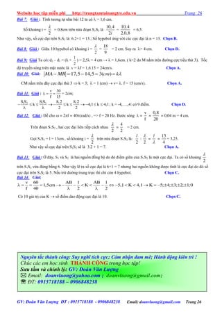 Website học tập miễn phí http://trungtamtainangtre.edu.vn Trang 26
GV: Đoàn Văn Lượng ĐT : 0915718188 - 0906848238 Email: doanvluong@gmail.com Trang 26
Bài 7: Giải : Tính t ng tự nh bài 12 ta c  = 1,6 cm.
Số khoảng i =
2

= 0,8cm trên nửa đoạn S1S2 là
10,4
2i
=
10,4
2.0,8
= 6,5.
Nh vậ , số cực đại trên S1S2 là: 6.2+1 = 13.; Số h pebol ứng với các cực đại là n = 13. Chọn B.
Bài 8: Giải : Giữa 10 h pebol c khoảng i =
2

=
18
9
= 2 cm. Suy ra = 4 cm. Chọn D.
Bài 9: Giải Ta có: d2 – d1 = (k +
1
2
) = 2,5λ = 4 cm → λ = 1,6cm. ( k=2 do M nằm trên đ ờng cực tiểu thứ 3). Tốc
độ tru ền s ng trên mặt n ớc là v = λf = 1,6.15 = 24cm/s. Chọn A.
Bài 10: Giải:     17,5 14,5 3( )MA MB cm k
CM nằm trên dã cực đại thứ 3  k = 3;  = 1 (cm)  v= . f = 15 (cm/s). Chọn A.
Bài 11: Giải :
v 30
f 15
   = 2cm;
1 2 1 2S S S S 8,2 8,2
k k 4,1 k 4,1
2 2
          
 
; k = -4,….,4: c 9 điểm. Chọn D.
Bài 12: Giải : Đề cho  = 2f = 40(rad/s) , => f = 20 Hz. B ớc s ng  =
v
f
=
0,8
20
= 0,04 m = 4 cm.
Trên đoạn S1S2 , hai cực đại liên tiếp cách nhau
2

=
4
2
= 2 cm.
Gọi S1S2 = l = 13cm , số khoảng i =
2

trên nửa đoạn S1S2 là:
2
l
:
2

=
l

=
13
4
= 3,25.
Nh vậ số cực đại trên S1S2 sẽ là 3.2 + 1 = 7. Chọn A.
Bài 13: Giải : Ở đâ , S1 và S2 là hai nguồn đồng bộ do đ điểm giữa của S1S2 là một cực đại. Ta c số khoảng
2

trên S1S2 vừa đúng bằng 6. Nh vậ lẽ ra số cực đại là 6+1 = 7 nh ng hai nguồn không đ ợc tính là cực đại do đ số
cực đại trên S1S2 là 5. Nếu trừ đ ờng trung trực thì chỉ còn 4 h pebol. Chọn C.
Bài 14: Giải:
                    
 
v 60 AB 1 AB 1
1,5cm K 5,1 K 4,1 K 5; 4; 3; 2; 1;0
f 40 2 2
C 10 giá trị của K  số điểm dao động cực đại là 10. Chọn C.
Nguyên tắc thành công: Suy nghĩ tích cực; Cảm nhận đam mê; Hành động kiên trì !
Chúc các em học sinh THÀNH CÔNG trong học tập!
Sưu tầm và chỉnh lý: GV: Đoàn Văn Lượng
 Email: doanvluong@yahoo.com ; doanvluong@gmail.com;
 ĐT: 0915718188 – 0906848238
 