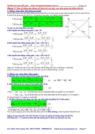 Website học tập miễn phí http://trungtamtainangtre.edu.vn Trang 27
GV: Đoàn Văn Lượng ĐT : 0915718188 - 0906848238 Email: doanvluong@gmail.com Trang 27
Dạng 2: Tìm số điểm dao động với biên độ cực đại, cực tiểu giữa hai điểm bất kỳ:
1. Dùng công thức bất phương trình:
Số cực đại và cực tiểu trên đoạn thẳng nối hai điểm M và N trong vùng c giao thoa (M gần S1 h n S2 còn N thì xa
S1 h n S2) là số các giá trị của k (k  z) tính theo công thức sau ( không tính hai nguồn):
* Số Cực đại:

MSMS 21 
+


2

< k <

NSNS 21 
+


2

.
* Số Cực tiểu:

MSMS 21 
-
2
1
+


2

< k <

NSNS 21 
-
2
1
+


2

.
Ta suy ra các công thức sau đây:
a.Hai nguồn dao động cùng pha: (  = 0)
* Số Cực đại:

MSMS 21 
< k <

NSNS 21 
* Số Cực tiểu:

MSMS 21 
-
2
1
< k <

NSNS 21 
-
2
1
.
b.Hai nguồn dao động ngƣợc pha: (  = (2k+1) )
* Số Cực đại:

MSMS 21 
+
2
1
< k <

NSNS 21 
+
2
1
.
* Số Cực tiểu:

MSMS 21 
< k <

NSNS 21 
.
c.Hai nguồn dao động vuông pha: (  = (2k+1)/2 )
* Số Cực đại:

MSMS 21 
+
4
1
< k <

NSNS 21 
+
4
1
.
* Số Cực tiểu:

MSMS 21 
-
4
1
< k <

NSNS 21 
-
4
1
.
Nhận xét: số điểm cực đại và cực tiểu trên đoạn AB là bằng nhau nên c thể dùng 1 công thức
Số giá trị nguyên của k thoả mãn các biểu thức trên là số điểm( đường) cần tìm
2. Dùng các công thức tổng quát :
a. Độ lệch pha của hai sóng từ hai nguồn đến M là:
2 1 1 2
2
( )      

   
M M M d d (1) với 2 1    
b. Hiệu đƣờng đi của sóng từ hai nguồn đến M là:
1 2( ) ( )
2
    

 
Md d (2)
-Chú ý: + 2 1     là độ lệch pha của hai s ng thành phần của nguồn 2 so với nguồn 1
+ 2 1    M M M là độ lệch pha của hai s ng thành phần tại M của nguồn 2 so với nguồn 1
do s ng từ nguồn 2 và nguồn 1 tru ền đến
c. Số điểm (đƣờng) dao động cực đại, cực tiểu giữa hai điểm M, N thỏa mãn :
dM  1 2( ) ( )
2
   

 

Md d  dN (3)
( Hai điểm M, N cách hai nguồn lần l ợt là d1M, d2M, d1N, d2N. )
Ta đặt dM= d1M - d2M ; dN = d1N - d2N, giả sử: dM < dN
Với số giá trị ngu ên của k thỏa mãn biểu thức trên là số điểm (đƣờng) cần tìm giữa hai điểm M và N.
Chú ý: Trong công thức (10) Nếu M hoặc N trùng với nguồn thì không dùng dấu BẰNG
(chỉ dùng dấu < ) Vì nguồn là điểm đặc biệt không phải là điểm cực đại hoặc cực tiểu.
M
S1 S2
d1M
d2M
N
C
d1N
d2N
 