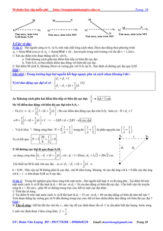 Website học tập miễn phí http://trungtamtainangtre.edu.vn Trang 28
GV: Đoàn Văn Lượng ĐT : 0915718188 - 0906848238 Email: doanvluong@gmail.com Trang 28
3.Các ví dụ:
Ví dụ 1: Hai nguồn s ng c S1 và S2 trên mặt chất lỏng cách nhau 20cm dao động theo ph ng trình
tu 40cos41  (cm,s) và )40cos(42   tu , lan tru ền trong môi tr ờng với tốc độ v = 1,2m/s .
1/ Xét các điểm trên đoạn thẳng nối S1 với S2 .
a. Tính khoảng cách giữa hai điểm liên tiếp c biên độ cực đại .
b. Trên S1S2 c bao nhiêu điểm dao động với biên độ cực đại .
2/ Xét điểm M cách S1 khoảng 20cm và vuông g c với S1S2 tại S1. Xác định số đ ờng cực đại qua S2M .
Giải :
Ghi nhớ : Trong trường hợp hai nguồn kết hợp ngược pha và cách nhau khoảng l thì :
Vị trí dao động cực đại sẽ có :






)
2
1
(12
12
kdd
ldd
(1)
1a/ Khoảng cách giữa hai điểm liên tiếp có biên độ cực đại:
2

 d = 3 cm .
1b/ Số điểm dao động với biên độ cực đại trên S1S2 :
- Từ (1)  



 )
2
1
(
2
1
1 kld ; Do các điểm dao động cực đại trên S1S2 luôn có : ld  10
 lkl 



 )
2
1
(
2
1
0 => 83,283,3  k  6 cực đại
- “Cách khác ”: Dùng công thức 




2
1
2

l
N trong đ 




2
1

l
là phần ngu ên của 






2
1

l
.
Ta c kết quả : 6
2
1
6
20
2 



N .
2/ Số đƣờng cực đại đi qua đoạn S2M .
sử dụng công thức )
2
1
(12  kdd , với : d1 = l =20cm, 22022  ld cm.
Giả thiết tại M là một vân cực đại , ta có )
2
1
(12  kdd 
k = 0,88 . Nh vậ tại M không phải là cực đại , mà M nằm trong khoảng từ cực đại ứng với k = 0 đến cực đại ứng
với k = 1  trên đoạn S2M c 4 cực đại .
Ví dụ 2: Trong thí nghiệm giao thoa s ng trên mặt n ớc , Hai nguồn kết hợp A và B cùng pha . Tại điểm M trên
mặt n ớc cách A và B lần l ợt là d1 = 40 cm và d2 = 36 cm dao động c biên độ cực đại . Cho biết vận tốc tru ền
s ng là v = 40 cm/s , giữa M và đ ờng trung trực của AB c một cực đại khác .
1/ Tính tần số s ng .
2/ Tại điểm N trên mặt n ớc cách A và B lần l ợt là d1 = 35 cm và d2 = 40 cm dao động c biên độ nh thế nào ?
Trên đoạn thẳng hạ vuông g c từ N đến đ ờng trung trực của AB c bao nhiêu điểm dao động với biên độ cực đại ?
Giải :
1/ Tần số sóng : Đề bài đã cho vân tốc v , nh vậ để xác định đ ợc tần số f ta cần phải biết đại l ợng b ớc s ng
 mới xác định đ ợc f theo công thức

v
f  .
S1 S2
d1 d2
l
 