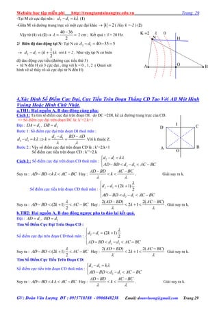 Website học tập miễn phí http://trungtamtainangtre.edu.vn Trang 29
GV: Đoàn Văn Lượng ĐT : 0915718188 - 0906848238 Email: doanvluong@gmail.com Trang 29
-Tại M c cực đại nên : kdd  12 (1)
-Giữa M và đ ờng trung trực c một cực đại khác  2k ( Hay k =-2 ) (2)
Vậ từ (1) và (2) 


2
3640
 2 cm ; Kết quả : f = 20 Hz.
2/ Biên độ dao động tại N: Tại N c 5354012 dd
 )
2
1
(12  kdd với k = 2 . Nh vậ tại N c biên
độ dao động cực tiểu (đ ờng cực tiểu thứ 3)
- từ N đến H c 3 cực đại , ứng với k = 0 , 1, 2 .( Quan sát
hình vẽ sẽ thấ rõ số cực đại từ N đến H)
4.Xác Định Số Điểm Cực Đại, Cực Tiểu Trên Đoạn Thẳng CD Tạo Với AB Một Hình
Vuông Hoặc Hình Chữ Nhật.
a.TH1: Hai nguồn A, B dao động cùng pha:
Cách 1: Ta tìm số điểm cực đại trên đoạn DI. do DC =2DI, kể cả đ ờng trung trực của CD.
=> Số điểm cực đại trên đoạn DC là: k’=2.k+1
Đặt : 1DA d , 2DB d
B ớc 1: Số điểm cực đại trên đoạn DI thoã mãn :
2 1
2 1
d d BD AD
d d k k
 
 
     Với k thuộc Z.
B ớc 2 : Vậ số điểm cực đại trên đoạn CD là : k’=2.k+1
Số điểm cực tiểu trên đoạn CD : k’’=2.k
Cách 2 : Số điểm cực đại trên đoạn CD thoã mãn :
2 1
2 1
d d k
AD BD d d AC BC
 

    
Suy ra : AD BD k AC BC    Hay :
AD BD AC BC
k
 
 
  . Giải su ra k.
Số điểm cực tiểu trên đoạn CD thoã mãn : 2 1
2 1
(2 1)
2
d d k
AD BD d d AC BC

  

     
Suy ra : (2 1)
2
AD BD k AC BC

     Hay :
2( ) 2( )
2 1
AD BD AC BC
k
 
 
   . Giải su ra k.
b.TH2: Hai nguồn A, B dao động ngƣợc pha ta đảo lại kết quả.
Đặt : 1AD d , 2BD d
Tìm Số Điểm Cực Đại Trên Đoạn CD :
Số điểm cực đại trên đoạn CD thoã mãn : 2 1
2 1
(2 1)
2
d d k
AD BD d d AC BC

  

     
Suy ra : (2 1)
2
AD BD k AC BC

     Hay :
2( ) 2( )
2 1
AD BD AC BC
k
 
 
   Giải su ra k.
Tìm Số Điểm Cực Tiểu Trên Đoạn CD:
Số điểm cực tiểu trên đoạn CD thoã mãn :
2 1
2 1
d d k
AD BD d d AC BC
 

    
Suy ra : AD BD k AC BC    Hay :
AD BD AC BC
k
 
 
  . Giải su ra k.
A B
D C
O
I
K =2 1 0
B
N
O
H
A
 