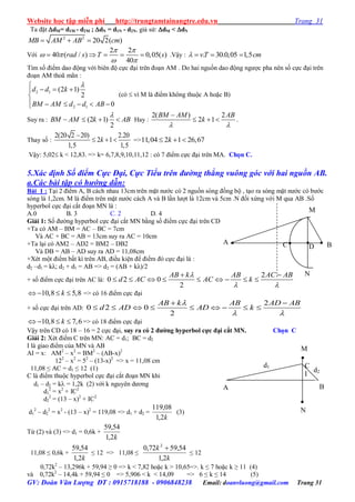 Website học tập miễn phí http://trungtamtainangtre.edu.vn Trang 31
GV: Đoàn Văn Lượng ĐT : 0915718188 - 0906848238 Email: doanvluong@gmail.com Trang 31
Ta đặt dM= d1M - d2M ; dN = d1N - d2N, giả sử: dM < dN
2 2
20 2( )MB AM AB cm  
Với
2 2
40 ( / ) 0,05( )
40
rad s T s
 
 
 
     .Vậ : . 30.0,05 1,5vT cm   
Tìm số điểm dao động với biên độ cực đại trên đoạn AM . Do hai nguồn dao động ng ợc pha nên số cực đại trên
đoạn AM thoã mãn :
2 1
2 1
(2 1)
2
0
d d k
BM AM d d AB

  

     
(có  vì M là điểm không thuộc A hoặc B)
Suy ra : (2 1)
2
BM AM k AB

    Hay :
2( ) 2
2 1
BM AM AB
k
 

   .
Tha số :
2(20 2 20) 2.20
2 1
1,5 1,5
k

   =>11,04 2 1 26,67k  
Vậ : 5,02 k < 12,83. => k= 6,7,8,9,10,11,12 : c 7 điểm cực đại trên MA. Chọn C.
5.Xác định Số điểm Cực Đại, Cực Tiểu trên đường thẳng vuông góc với hai nguồn AB.
a.Các bài tập có hướng dẫn:
Bài 1 : Tại 2 điểm A, B cách nhau 13cm trên mặt n ớc c 2 nguồn s ng đồng bộ , tạo ra s ng mặt n ớc c b ớc
s ng là 1,2cm. M là điểm trên mặt n ớc cách A và B lần l ợt là 12cm và 5cm .N đối xứng với M qua AB .Số
h perbol cực đại cắt đoạn MN là :
A.0 B. 3 C. 2 D. 4
Giải 1: Số đ ờng h perbol cực đại cắt MN bằng số điểm cực đại trên CD
+Ta có AM – BM = AC – BC = 7cm
Và AC + BC = AB = 13cm suy ra AC = 10cm
+Ta lại c AM2 – AD2 = BM2 – DB2
Và DB = AB – AD suy ra AD = 11,08cm
+Xét một điểm bất kì trên AB, điều kiện để điểm đ cực đại là :
d2 –d1 = kλ; d2 + d1 = AB => d2 = (AB + kλ)/2
+ số điểm cực đại trên AC là:
2
0 2 0
2
AB k AB AC AB
d AC AC k

 
 
        
10,8 5,8k    => c 16 điểm cực đại
+ số cực đại trên AD:
2
0 2 0
2
AB k AB AD AB
d AD AD k

 
 
        
10,8 7,6k    => c 18 điểm cực đại
Vậ trên CD c 18 – 16 = 2 cực đại, suy ra có 2 đƣờng hyperbol cực đại cắt MN. Chọn C
Giải 2: Xét điểm C trên MN: AC = d1; BC = d2
I là giao điểm của MN và AB
AI = x: AM2
– x2
= BM2
– (AB-x)2
122
– x2
= 52
– (13-x)2
=> x = 11,08 cm
11,08 ≤ AC = d1 ≤ 12 (1)
C là điểm thuộc h perbol cực đại cắt đoạn MN khi
d1 – d2 = k = 1,2k (2) với k ngu ên d ng
d1
2
= x2
+ IC2
d2
2
= (13 – x)2
+ IC2
d1
2
– d2
2
= x2
- (13 – x)2
= 119,08 => d1 + d2 =
k2,1
08,119
(3)
Từ (2) và (3) => d1 = 0,6k +
k2,1
54,59
11,08 ≤ 0,6k +
k2,1
54,59
≤ 12 => 11,08 ≤
k
k
2,1
54,5972,0 2

≤ 12
0,72k2
– 13,296k + 59,94 ≥ 0 => k < 7,82 hoặc k > 10,65=>. k ≤ 7 hoặc k ≥ 11 (4)
và 0,72k2
– 14,4k + 59,94 ≤ 0 => 5,906 < k < 14,09 => 6 ≤ k ≤ 14 (5)
B
M
C D
A
N
d1

N
M

C
I
A B
d2
 