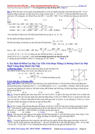 Website học tập miễn phí http://trungtamtainangtre.edu.vn Trang 32
GV: Đoàn Văn Lượng ĐT : 0915718188 - 0906848238 Email: doanvluong@gmail.com Trang 32
Từ (4) và (5) ta suy ra 6 ≤ k ≤ 7 => Có 2 hyperbol cực đại cắt đoạn MN . Chọn C
Bài 2: Trên mặt n ớc c hai nguồn s ng giống nhau A và B, hai nguồn cùng pha, cách nhau khoảng AB = 10 cm
đang dao động vuông g c với mặt n ớc tạo ra s ng c b ớc s ng  = 0,5 cm. C và D là hai điểm khác nhau trên
mặt n ớc, CD vuông g c với AB tại M sao cho MA = 3 cm; MC = MD = 4 cm. Số điểm dao động cực đại trên CD
là
A. 3. B. 4 C. 5. D. 6.
Giải :
+Ta có AM =3cm ; BM = AB – MB = 10-3 =7cm
Và AM  MC => 2 2 2 2
3 4 5AC AM MC     cm
Và BM  MC => 2 2 2 2
7 4 65 8,06BC BM MC cm     
+Xét một điểm N bất kì trên CM, điều kiện để điểm đ cực đại là : d2 –d1 = kλ
Do hai nguồn dao động cùng pha nên :
Số điểm dao động với biên độ cực đại trên đoạn CM thoã mãn :
2 1
2 1
d d k
BC AC d d BM AM
 

    
Suy ra : BC AC k BM AM    Hay :
BC AC BM AM
k
 
 
  . Thế số:
8,06 5 7 3
0,5 0,5
k
 
 
6,12 8k   => k= 7;8 có 2 điểm cực đại. Dễ thấ tại M là 1 cực đại nên:
Ttrên CD có 1x2+1= 3cực đại => có 3 vị trí mà đƣờng hyperbol cực đại cắt qua CD.
( 1 đ ờng cắt qua CD thành 2 điểm và 1 đ ờng qua M cắt 1 điểm) Chọn A
6. Xác Định Số Điểm Cực Đại, Cực Tiểu Trên Đoạn Thẳng Là Đƣờng Chéo Của Một
Hình Vuông Hoặc Hình Chữ Nhật
a.Phương pháp: Xác định số điểm dao động cực đại trên đoạn CD,
biết ABCD là hình vuông .Giả sử tại C dao động cực đại, ta c :
d2 – d1 = k = AB 2 - AB = k

( 2 1)AB
k


  Số điểm dao động cực đại.
b.Các bài tập có hướng dẫn:
Bài 1: (ĐH-2010) ở mặt thoáng của một chất lỏng c hai nguồn kết hợp A và B cách nhau 20(cm) dao động theo
ph ng thẳng đứng với ph ng trình 2. (40 )( )AU cos t mm và 2. (40 )( )BU cos t mm   . Biết tốc độ tru ền
s ng trên mặt chất lỏng là 30(cm/s). Xét hình vuông ABCD thuộc mặt chất lỏng. Số điểm dao động với biên độ cực
đại trên đoạn BD là :
A. 17 B. 18 C.19 D.20
Bài 2 : Trong thí nghiệm giao thoa s ng n ớc, hai viên bi nhỏ S1, S2 gắn ở cần rung cách nhau 2cm và chạm nhẹ
vào mặt n ớc. Khi cần rung dao động theo ph ng thẳng đứng với tần số f=100Hz thì tạo ra s ng tru ền trên mặt
n ớc với vận tốc v=60cm/s. Một điểm M nằm trong miền giao thoa và cách S1, S2 các khoảng d1=2,4cm, d2=1,2cm.
Xác định số điểm dao động với biên độ cực đại trên đoạn MS1.
A. 7 B.5 C.6 D.8
Bài 3: Cho 2 nguồn s ng kết hợp đồng pha dao động với chu kỳ T=0,02 trên mặt n ớc, khoảng cách giữa 2 nguồn
S1S2 = 20m.Vận tốc tru ền s ng trong mtruong là 40 m/s.Hai điểm M, N tạo với S1S2 hình chữ nhật S1MNS2 có 1
cạnh S1S2 và 1 cạnh MS1 = 10m.Trên MS1 c số điểm cực đại giao thoa là
A. 10 điểm B. 12 điểm C. 9 điểm D. 11 điểm
Bài 4: Trên mạt n ớc nằm ngang c hai nguồn s ng kết hợp cùng pha A và B cách nhau 6,5cm, b ớc s ng λ=1cm.
Xét điểm M c MA=7,5cm, MB=10cm. số điểm dao động với biên độ cực tiêu trên đoạn MB là:
A.6 B.9 C.7 D.8
Bài 5 : Trong thí nghiệm giao thoa sóng trên mặt chất lỏng, hai nguồn AB dao động ng ợc pha nhau với tần số f
=20 Hz, vận tốc truyền sóng trên mặt chất lỏng v = 40 cm/s. Hai điểm M, N trên mặt chất lỏng có MA = 18 cm, MB
=14 cm, NA = 15 cm, NB = 31 cm. Số đ ờng dao động có biên độ cực đại giữa hai điểm M, N là
d1d2
A
D C
B
B
C
O
M
A
D
 