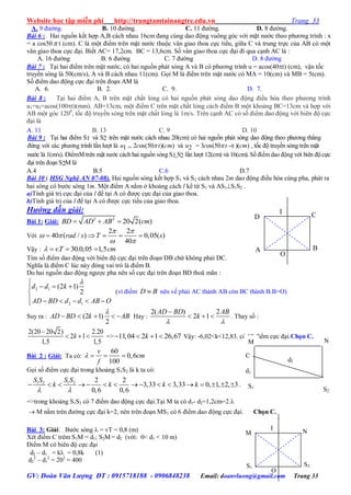 Website học tập miễn phí http://trungtamtainangtre.edu.vn Trang 33
GV: Đoàn Văn Lượng ĐT : 0915718188 - 0906848238 Email: doanvluong@gmail.com Trang 33
A. 9 đ ờng. B. 10 đ ờng. C. 11 đ ờng. D. 8 đ ờng.
Bài 6 : Hai nguồn kết hợp A,B cách nhau 16cm đang cùng dao động vuông g c với mặt n ớc theo ph ng trình : x
= a cos50 t (cm). C là một điểm trên mặt n ớc thuộc vân giao thoa cực tiểu, giữa C và trung trực của AB c một
vân giao thoa cực đại. Biết AC= 17,2cm. BC = 13,6cm. Số vân giao thoa cực đại đi qua cạnh AC là :
A. 16 đ ờng B. 6 đ ờng C. 7 đ ờng D. 8 đ ờng
Bài 7 : Tại hai điểm trên mặt n ớc, c hai nguồn phát s ng A và B c ph ng trình u = acos(40t) (cm), vận tốc
tru ền s ng là 50(cm/s), A và B cách nhau 11(cm). Gọi M là điểm trên mặt n ớc c MA = 10(cm) và MB = 5(cm).
Số điểm dao động cực đại trên đoạn AM là
A. 6. B. 2. C. 9. D. 7.
Bài 8 : Tại hai điểm A, B trên mặt chất lỏng c hai nguồn phát s ng dao động điều hòa theo ph ng trình
u1=u2=acos(100t)(mm). AB=13cm, một điểm C trên mặt chất lỏng cách điểm B một khoảng BC=13cm và hợp với
AB một g c 1200
, tốc độ tru ền s ng trên mặt chất lỏng là 1m/s. Trên cạnh AC c số điểm dao động với biên độ cực
đại là
A. 11 B. 13 C. 9 D. 10
Bài 9 : Tại hai điểm S1 và S2 trên mặt n ớc cách nhau 20(cm) có hai nguồn phát sóng dao động theo ph ng thẳng
đứng với các ph ng trình lần l ợt là u1 = 2cos(50 t)(cm) và u2 = 3cos(50 t - )(cm) , tốc độ truyền sóng trên mặt
n ớc là 1(m/s). ĐiểmM trên mặt n ớc cách hai nguồn sóng S1,S2 lần l ợt 12(cm) và 16(cm). Số điểm dao động với biên độ cực
đại trên đoạn S2M là
A.4 B.5 C.6 D.7
Bài 10 ( HSG Nghệ AN 07-08). Hai nguồn s ng kết hợp S1 và S2 cách nhau 2m dao động điều hòa cùng pha, phát ra
hai sóng có b ớc s ng 1m. Một điểm A nằm ở khoảng cách l kể từ S1 và AS1S1S2 .
a)Tính giá trị cực đại của l để tại A c đ ợc cực đại của giao thoa.
b)Tính giá trị của l để tại A c đ ợc cực tiểu của giao thoa.
Hướng dẫn giải:
Bài 1: Giải: 2 2
20 2( )BD AD AB cm  
Với
2 2
40 ( / ) 0,05( )
40
rad s T s
 
 
 
    
Vậ : . 30.0,05 1,5vT cm   
Tìm số điểm dao động với biên độ cực đại trên đoạn DB chứ không phải DC.
Nghĩa là điểm C lúc nà đ ng vai trò là điểm B.
Do hai nguồn dao động ng ợc pha nên số cực đại trên đoạn BD thoã mãn :
2 1
2 1
(2 1)
2
d d k
AD BD d d AB O

  

     
(vì điểm D B nên vế phải AC thành AB còn BC thành B.B=O)
Suy ra : (2 1)
2
AD BD k AB

     Hay :
2( ) 2
2 1
AD BD AB
k
 

   . Tha số :
2(20 20 2) 2.20
2 1
1,5 1,5
k

   => 11,04 2 1 26,67k    Vậ : -6,02<k<12,83. có 19 điểm cực đại.Chọn C.
Bài 2 : Giải: Ta có:
60
0,6
100
v
cm
f
   
Gọi số điểm cực đại trong khoảng S1S2 là k ta có:
1 2 1 2 2 2
3,33 3,33 0, 1, 2, 3
0,6 0,6
S S S S
k k k k
 
                .
=>trong khoảng S1S2 c 7 điểm dao động cực đại.Tại M ta c d1- d2=1,2cm=2.
 M nằm trên đ ờng cực đại k=2, nên trên đoạn MS1 c 6 điểm dao động cực đại. Chọn C.
Bài 3: Giải: B ớc s ng  = vT = 0,8 (m)
Xét điểm C trêm S1M = d1; S2M = d2 (với: 0< d1 < 10 m)
Điểm M c biên độ cực đại
d2 – d1 = k = 0,8k (1)
d2
2
– d1
2
= 202
= 400
S1
S2
M N
O
I
d2
N
C
d1
M
S2
S1
A B
D C
O
I
 