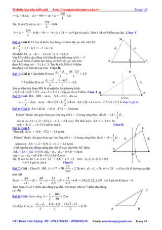 Website học tập miễn phí http://trungtamtainangtre.edu.vn Trang 34
GV: Đoàn Văn Lượng ĐT : 0915718188 - 0906848238 Email: doanvluong@gmail.com Trang 34
=>(d2 + d1)(d2 – d1) = 400 => d2 + d1 =
k
500
(2)
Từ (1) và (2) su ra d1 =
k
250
- 0,4k
0 < d1 =
k
250
- 0,4k < 10 => 16 ≤ k ≤ 24 => c 9 giá trị của k. Trên S1M c 9 điểm cực đại . Chọn C
Bài 4: Giải 1: Ta tìm số điểm dao động với biên độ cực tiểu trên AB
0 <
2
k
+ 3,5 < 6,5 => - 7 < k < 6
Xét điểm M: d1 – d2 = - 2,5 cm = ( -3 + 0,5) λ
Vậ M là điểm dao động với biên độ cực tiểu ứng với k = -3
Do đ số điểm số điểm dao động với biên đọ cực tiêu trên
đoạn MB ứng với – 3 ≤ k ≤ 5. Tức là trên MB c 9 điểm
dao động với biên đọ cực tiêu . Chọn B.
Bài 4: Giải 2: * Xét điểm M ta c 5,2
1
5,71012





dd
* Xét điểm B ta c 5,6
1
5,6012





dd
Số cực tiểu trên đoạn MB là số nghiệm bất ph ng trình:
5,25,05,6  k 27  k . Vậ c tất cả 9 điểm. Chọn B
Bài 5: Giải: MA – MB = 4cm; NA – NB = -16 cm
2
v
cm
f
   ta có 16 (2 1) 4 16 2 1 4 7,5 1,5
2
k k k

             k nhận 9 giá trị
Bài 6: Giải 1:  d = d2-d1 = 13,6 – 17,2 = - 3,6 (cm).
Điểm C thuộc vân giao thoa cực tiểu ứng với k = -2 trong công thức: d2-d1 =
1
( )
2
k  ,
nên ta có -3,6 = ( -2 + 0,5).   = 2,4 (cm). Xét điều kiện: -3,6  k .2,4 16
k = -1; 0; …; 6. C 8 giá trị của k. Chọn D.
Bài 6: Giải 2:
-Theo đề: d2-d1 = 13,6 – 17,2 = - 3,6 (cm).
- Điểm C thuộc vân giao thoa cực tiểu ứng với k = -2 trong công thức: d2-d1 =
1
( )
2
k  ,
nên ta có: -3,6 = ( -2 + 0,5).   = 2,4 (cm).
-Hai nguồn dao động cùng pha thì số cực đại trên AC thỏa:
dA < k < dC (1)với; dA = d1A - d2A = 0-AB =-16cm;
dC = d1C - d2C =AC-CB =17,2-13,6=3,6cm
Từ (1) suy ra:-16  k .2,4 3,6 = -6,6  k  1,5 k =-6;-5;-4;-3;-2;-1;0;1
=>Có 8 giá trị của k. Chọn D.
Bài 7: Giải : Chọn D HD:
2
50. 2,5( )
40
VT cm



   . 1 2 5( ) 2d d cm     Gọi n là số đ ờng cực đại
trên AB
Ta có:
11 11
4; 3; 2; 1;0
11 2,5 2,5
AB AB
K K K
 
             C 9 giá trị K ha n = 9.
Trên đoạn AI c 5 điểm dao động cực đại, trên đoạn AM c 7 điểm dao động
cực đại.
Bài 8: Giải: B ớc s ng cm
f
v
2
50
100

Xét điểm C ta c : 76,4
2
1331312







CBCAdd
C
A B
16
d2d1
C
B
A
B
d2d1
I
M
A
6,5cm
d1d2
M
AB
 