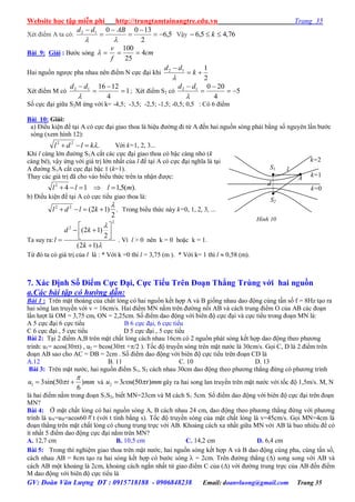 Website học tập miễn phí http://trungtamtainangtre.edu.vn Trang 35
GV: Đoàn Văn Lượng ĐT : 0915718188 - 0906848238 Email: doanvluong@gmail.com Trang 35
Xét điểm A ta c : 5,6
2
130012







ABdd
Vậ 76,45,6  k
Bài 9: Giải : B ớc s ng cm
f
v
4
25
100

Hai nguồn ng ợc pha nhau nên điểm N cực đại khi
2
112


k
dd

Xét điểm M c 1
4
121612





dd
; Xét điểm S2 có 5
4
20012





dd
Số cực đại giữa S2M ứng với k= -4,5; -3,5; -2,5; -1,5; -0,5; 0,5 : C 6 điểm
Bài 10: Giải:
a) Điều kiện để tại A c cực đại giao thoa là hiệu đ ờng đi từ A đến hai nguồn s ng phải bằng số ngu ên lần b ớc
sóng (xem hình 12):
.22
kldl  Với k=1, 2, 3...
Khi l càng lớn đ ờng S1A cắt các cực đại giao thoa c bậc càng nhỏ (k
càng bé), vậ ứng với giá trị lớn nhất của l để tại A c cực đại nghĩa là tại
A đ ờng S1A cắt cực đại bậc 1 (k=1).
Tha các giá trị đã cho vào biểu thức trên ta nhận đ ợc:
).(5,1142
mlll 
b) Điều kiện để tại A c cực tiểu giao thoa là:
.
2
)12(22 
 kldl Trong biểu thức nà k=0, 1, 2, 3, ...
Ta suy ra:


)12(
2
)12(
2
2







k
kd
l . Vì l > 0 nên k = 0 hoặc k = 1.
Từ đ ta c giá trị của l là : * Với k =0 thì l = 3,75 (m ). * Với k= 1 thì l  0,58 (m).
7. Xác Định Số Điểm Cực Đại, Cực Tiểu Trên Đoạn Thẳng Trùng với hai nguồn
a.Các bài tập có hướng dẫn:
Bài 1 : Trên mặt thoáng của chất lỏng c hai nguồn kết hợp A và B giống nhau dao động cùng tần số f = 8Hz tạo ra
hai s ng lan tru ền với v = 16cm/s. Hai điểm MN nằm trên đ ờng nối AB và cách trung điểm O của AB các đoạn
lần l ợt là OM = 3,75 cm, ON = 2,25cm. Số điểm dao động với biên độ cực đại và cực tiểu trong đoạn MN là:
A 5 cực đại 6 cực tiểu B 6 cực đại, 6 cực tiểu
C 6 cực đại , 5 cực tiểu D 5 cực đại , 5 cực tiểu
Bài 2: Tại 2 điểm A,B trên mặt chất lỏng cách nhau 16cm c 2 nguồn phát s ng kết hợp dao động theo ph ng
trình: u1= acos(30t) , u2 = bcos(30t +/2 ). Tốc độ tru ền s ng trên mặt n ớc là 30cm/s. Gọi C, D là 2 điểm trên
đoạn AB sao cho AC = DB = 2cm . Số điểm dao động với biên độ cực tiểu trên đoạn CD là
A.12 B. 11 C. 10 D. 13
Bài 3: Trên mặt n ớc, hai nguồn điểm S1, S2 cách nhau 30cm dao động theo ph ng thẳng đứng c ph ng trình
1 3sin(50 )
6
u t mm

  và 2 3 os(50 )u c t mm gâ ra hai song lan tru ền trên mặt n ớc với tốc độ 1,5m/s. M, N
là hai điểm nằm trong đoạn S1S2, biết MN=23cm và M cách S1 5cm. Số điểm dao động với biên độ cực đại trên đoạn
MN?
Bài 4: Ở mặt chất lỏng c hai nguồn s ng A, B cách nhau 24 cm, dao động theo ph ng thẳng đứng với ph ng
trình là uA=uB=acos60 t (với t tính bằng s). Tốc độ tru ền s ng của mặt chất lỏng là v=45cm/s. Gọi MN=4cm là
đoạn thẳng trên mặt chất lỏng c chung trung trực với AB. Khoảng cách xa nhất giữa MN với AB là bao nhiêu để c
ít nhất 5 điểm dao động cực đại nằm trên MN?
A. 12,7 cm B. 10,5 cm C. 14,2 cm D. 6,4 cm
Bài 5: Trong thí nghiệm giao thoa trên mặt n ớc, hai nguồn s ng kết hợp A và B dao động cùng pha, cùng tần số,
cách nhau AB = 8cm tạo ra hai s ng kết hợp c b ớc s ng  = 2cm. Trên đ ờng thẳng () song song với AB và
cách AB một khoảng là 2cm, khoảng cách ngắn nhất từ giao điểm C của () với đ ờng trung trực của AB đến điểm
M dao động với biên độ cực tiểu là
S1
S2
l
A
d
k=1
k=2
k=0
Hình 10
 