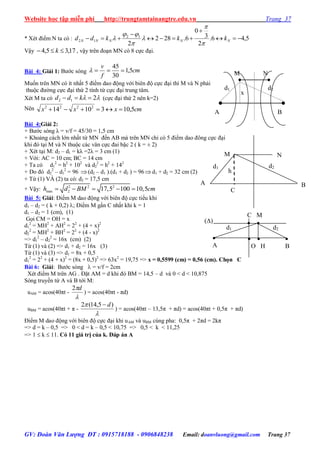 Website học tập miễn phí http://trungtamtainangtre.edu.vn Trang 37
GV: Đoàn Văn Lượng ĐT : 0915718188 - 0906848238 Email: doanvluong@gmail.com Trang 37
* Xét điểm N ta có : 5,46.
2
3
0
6.282
2
12
12 



 NNNNN kkkdd






Vậ 17,35,4  k , vậ trên đoạn MN c 8 cực đại.
Bài 4: Giải 1: B ớc s ng cm
f
v
5,1
30
45

Muốn trên MN c ít nhất 5 điểm dao động với biên độ cực đại thì M và N phải
thuộc đ ờng cực đại thứ 2 tính từ cực đại trung tâm.
Xét M ta có  212  kdd (cực đại thứ 2 nên k=2)
Nên cmxxx 5,1031014 2222

Bài 4:Giải 2:
+ B ớc s ng λ = v/f = 45/30 = 1,5 cm
+ Khoảng cách lớn nhất từ MN đến AB mà trên MN chỉ c 5 điểm dao đông cực đại
khi đ tại M và N thuộc các vân cực đai bậc 2 ( k = ± 2)
+ Xét tại M: d2 – d1 = kλ =2λ = 3 cm (1)
+ Với: AC = 10 cm; BC = 14 cm
+ Ta có d1
2
= h2
+ 102
và d2
2
= h2
+ 142
+ Do đ d2
2
– d1
2
= 96 (d2 – d1 ).(d1 + d2 ) = 96d1 + d2 = 32 cm (2)
+ Từ (1) VÀ (2) ta c : d2 = 17,5 cm
+ Vậ : 2 2 2
max 2 17,5 100 10,5h d BM cm    
Bài 5: Giải: Điểm M dao động với biên độ cực tiểu khi
d1 – d2 = ( k + 0,2) ; Điểm M gần C nhất khi k = 1
d1 – d2 = 1 (cm), (1)
Gọi CM = OH = x
d1
2
= MH2
+ AH2
= 22
+ (4 + x)2
d2
2
= MH2
+ BH2
= 22
+ (4 - x)2
=> d1
2
– d2
2
= 16x (cm) (2)
Từ (1) và (2) => d1 + d2 = 16x (3)
Từ (1) và (3) => d1 = 8x + 0,5
d1
2
= 22
+ (4 + x)2
= (8x + 0,5)2
=> 63x2
= 19,75 => x = 0,5599 (cm) = 0,56 (cm). Chọn C
Bài 6: Giải: B ớc s ng  = v/f = 2cm
Xét điểm M trên AG . Đặt AM = d khi đ BM = 14,5 – d và 0 < d < 10,875
S ng tru ền từ A và B tới M:
uAM = acos(40πt -

d2
) = acos(40πt - πd)
uBM = acos(40πt + π -

 )5,14(2 d
) = acos(40πt – 13,5π + πd) = acos(40πt + 0,5π + πd)
Điểm M dao động với biên độ cực đại khi uAM và uBM cùng pha: 0,5π + 2πd = 2kπ
=> d = k – 0,5 => 0 < d = k – 0,5 < 10,75 => 0,5 < k < 11,25
=> 1  k  11. Có 11 giá trị của k. Đáp án A
()
d2d1
 
O H
C M
 

B

A
d2
M
h
d1
B
N
C
A
x
d1 d2
M N
A B
 
