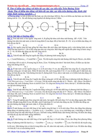 Website học tập miễn phí http://trungtamtainangtre.edu.vn Trang 38
GV: Đoàn Văn Lượng ĐT : 0915718188 - 0906848238 Email: doanvluong@gmail.com Trang 38
8. Tìm số điểm dao động với biên độ cực đại, cực tiểu tiểu Trên Đường Tròn
(hoặc Tìm số điểm dao động với biên độ cực đại, cực tiểu trên đường elip, hình chữ
nhật, hình vuông, parabol… )
a.Phƣơng pháp: ta tính số điểm cực đại hoặc cực tiểu trên đoạn AB là k. Su ra số điểm cực đại hoặc cực tiểu trên
đ ờng tròn là =2.k . Do mỗi đ ờng cong h pebol cắt đ ờng tròn tại 2 điểm.
b.Các bài tập có hướng dẫn:
Bài 1: Trên mặt n ớc c hai nguồn s ng n ớc A, B giống hệt nhau cách nhau một khoảng 4,8AB  . Trên
đ ờng tròn nằm trên mặt n ớc c tâm là trung điểm O của đoạn AB c bán kính 5R  sẽ c số điểm dao động với
biên độ cực đại là :
A. 9 B. 16 C. 18 D.14
Bài 2: Hai nguồn s ng kết hợp giống hệt nhau đ ợc đặt cách nhau một khoảng cách x trên đ ờng kính của một
vòng tròn bán kính R (x < R) và đối xứng qua tâm của vòng tròn. Biết rằng mỗi nguồn đều phát s ng c b ớc s ng λ
và x = 6λ. Số điểm dao động cực đại trên vòng tròn là
A. 26 B. 24 C. 22. D. 20.
Bài 3 : Trên bề mặt chất lỏng hai nguồn dao động với ph ng trình t ng ứng là:
cmtucmtu AA )
3
10cos(.5;)10cos(.3

  . Tốc độ tru ền s ng trên mặt thoáng chất lỏng là 50cm/s, cho điểm
C trên đoạn AB và cách A, B t ng ứng là 28cm, 22cm. Vẽ đ ờng tròn tâm C bán kính 20cm, số điểm cực đại dao
động trên đ ờng tròn là:
A. 6 B. 2 C. 8 D. 4
Bài 4: Ở mặt n ớc c hai nguồn s ng c A và B cách nhau 15 cm, dao động điều hòa cùng tần số, cùng pha theo
ph ng vuông g c với mặt n ớc. Điểm M nằm trên AB, cách trung điểm O là 1,5 cm, là điểm gần O nhất luôn dao
động với biên độ cực đại. Trên đ ờng tròn tâm O, đ ờng kính 15cm, nằm ở mặt n ớc c số điểm luôn dao động với
biên độ cực đại là.
A. 20. B. 24. C. 16. D. 26.
Bài 5: Trên bề mặt chất lỏng cho 2 nguồn dao đông vuông g c với bề mặt chất1ỏng c ph ng trình dao động uA =
3 cos 10t (cm) và uB = 5 cos (10t + /3) (cm). Tốc độ tru ền s ng trên dâ là V= 50cm/s . AB =30cm. Cho điểm C
trên đoạn AB, cách A khoảng 18cm và cách B 12cm .Vẽ vòng tròn đ ờng kính 10cm, tâm tại C. Số điểm dao đông
cực đại trên đ ờng tròn là
A. 7 B. 6 C. 8 D. 4
Bài 6: Trên bề mặt chất lỏng cho 2 nguồn dao đông vuông g c với bề mặt chất1ỏng c ph ng trình dao động uA =
3 cos 10t (cm) và uB = 5 cos (10t + /3) (cm). Tốc độ tru ền s ng trên dâ là V= 50cm/s . AB =30cm. Cho điểm C
trên đoạn AB, cách A khoảng 18cm và cách B 12cm .Vẽ vòng tròn bán kính 10cm, tâm tại C. Số điểm dao đông cực
đại trên đ ờng tròn là
A. 7 B. 6 C. 8 D. 4
Bài 7. Trong thí nghiệm giao thoa s ng trên mặt n ớc, hai nguồn AB cách nhau 14,5 cm dao động ng ợc pha. Điểm
M trên AB gần trung điểm O của AB nhất, cách O một đoạn 0,5 cm luôn dao động cực đại. Số điểm dao động cực
đại trên đ ờng elíp thuộc mặt n ớc nhận A, B làm tiêu điểm là :
A. 26 B.28 C. 18 D.14
Bài 8: Ở mặt thoáng của một chất lỏng c hai nguồn s ng kết hợp A và B cách nhau 20cm, dao động theo ph ng
thẳng đứng với ph ng trình uA = 2cos40t và uB = 2cos(40t + ) (uA và uB tính bằng mm, t tính bằng s). Biết tốc
độ tru ền s ng trên mặt chất lỏng là 30 cm/s. Xét hình vuông AMNB thuộc mặt thoáng chất lỏng. Số điểm dao động
với biên độ cực đại trên hình vuông AMNB là
A. 26. B. 52. C. 37. D. 50.
Bài 9: Ở mặt thoáng của một chất lỏng c hai nguồn kết hợp A, B cách nhau 10 cm, dao động theo ph ng thẳng
đứng với ph ng trình lần l ợt là uA = 3cos(40t +
6

) cm, uB = 4cos(40t +
2
3

) cm. Cho biết tốc độ tru ền s ng
là 40 cm/s. Một đ ờng tròn c tâm là trung điểm của AB, nằm trên mặt n ớc, c bán kính 4 cm. Số điểm dao động
với biên độ 5 cm c trên đ ờng tròn là
 