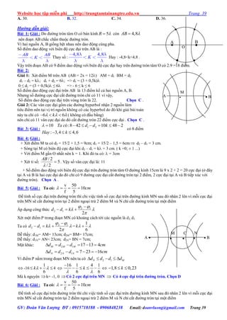 Website học tập miễn phí http://trungtamtainangtre.edu.vn Trang 39
GV: Đoàn Văn Lượng ĐT : 0915718188 - 0906848238 Email: doanvluong@gmail.com Trang 39
A. 30. B. 32. C. 34. D. 36.
Hướng dẫn giải:
Bài 1: Giải : Do đ ờng tròn tâm O c bán kính 5R  còn 4,8AB 
nên đoạn AB chắc chắn thuộc đ ờng tròn.
Vì hai nguồn A, B giống hệt nhau nên dao động cùng pha.
Số điểm dao động với biên độ cực đại trên AB là :
AB AB
K Tha số :
4,8 4,8
K Hay : -4,8<k<4,8 .
Vậ trên đoạn AB c 9 điểm dao động với biên độ cực đại ha trên đ ờng tròn tâm O c 2.9 =18 điểm.
Bài 2:
Giải 1: Xét điểm M trên AB (AB = 2x = 12) AM = d1 BM = d2
d1 – d2 = k; d1 + d2 = 6; => d1 = (3 + 0,5k)
0 ≤ d1 = (3 + 0,5k) ≤ 6 => - 6 ≤ k ≤ 6
Số điểm dao động cực đại trên AB là 13 điểm kể cả hai nguồn A, B.
Nh ng số đ ờng cực đại cắt đ ờng tròn chỉ c 11 vì vậ ,
Số điểm dao động cực đại trên vòng tròn là 22. Chọn C .
Giải 2: Các vân cực đại gồm các đ ờng h perbol nhận 2 nguồn làm
tiêu điểm nên tại vị trí nguồn không c các h perbol do đ khi giải bài toán
nà ta chỉ c 6 6k     ( không c đấu bằng)
nên chỉ c 11 vân cực đại do đ cắt đ ờng tròn 22 điểm cực đại . Chọn C .
Bài 3: Giải : 1 210 ó:8 42 10 48 2
: 3,4 4,6
Ta c d d k
Hay k
       
  
c 8 điểm
Bài 4: Giải :
+ Xét điểm M ta c d2 = 15/2 + 1,5 = 9cm; d1 = 15/2 – 1,5 = 6cm d2 – d1 = 3 cm.
+ S ng tại M c biên độ cực đại khi d2 – d1 = k = 3 cm. ( k =0; ± 1 ...)
+ Với điểm M gần O nhất nên k = 1. Khi đ ta c :  = 3cm
+ Xét tỉ số: 5
2/
2/


AB
. Vậ số vân cực đại là: 11
+ Số điểm dao động với biên độ cực đại trên đ ờng tròn tâm O đ ờng kính 15cm là 9 x 2 + 2 = 20 cực đại (ở đâ
tại A và B là hai cực đại do đ chỉ c 9 đ ờng cực đại cắt đ ờng tròn tại 2 điểm, 2 cực đại tại A và B tiếp xúc với
đ ờng tròn). Chọn A .
Bài 5: Giải : Ta có:
v 50
10
f 5
cm   
Để tính số cực đại trên đ ờng tròn thì chỉ việc tính số cực đại trên đ ờng kính MN sau đ nhân 2 lên vì mỗi cực đại
trên MN sẽ cắt đ ờng tròn tại 2 điểm ngoại trừ 2 điêm M và N chỉ cắt đ ờng tròn tại một điểm
Áp dụng công thức 



2
12
12

 kdd
Xét một điểm P trong đoạn MN c khoảng cách tới các nguồn là d2, d1
Ta có 



2
12
12

 kdd =
1
6
k 
Dễ thấ : d1M= AM= 13cm; d2M= BM= 17cm;
Dễ thấ : d1N= AN= 23cm; d2N= BN = 7cm;
Mặt khác: 2 1 17 13 4M M Md d d cm     
2 1 7 23 16N N Nd d d cm      
Vì điểm P nằm trong đoạn MN nên ta c 2 1N Md d d d    
 -16
1
6
k    4 
16 1 4 1
6 6
k
 

     1,8 0,23k  
Mà k nguyên k= -1, 0 Có 2 cực đại trên MN  Có 4 cực đại trên đƣờng tròn. Chọn D
Bài 6: Giải : Ta có:
v 50
10
f 5
cm   
Để tính số cực đại trên đ ờng tròn thì chỉ việc tính số cực đại trên đ ờng kính MN sau đ nhân 2 lên vì mỗi cực đại
trên MN sẽ cắt đ ờng tròn tại 2 điểm ngoại trừ 2 điêm M và N chỉ cắt đ ờng tròn tại một điểm
C
  BA 
N

M

M
  BA

A B
O
 
