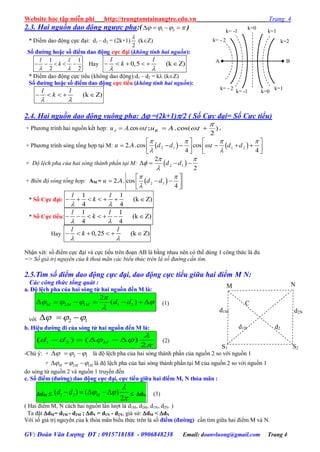 Website học tập miễn phí http://trungtamtainangtre.edu.vn Trang 4
GV: Đoàn Văn Lượng ĐT : 0915718188 - 0906848238 Email: doanvluong@gmail.com Trang 4
2.3. Hai nguồn dao động ngược pha:( 1 2       )
* Điểm dao động cực đại: d1 – d2 = (2k+1)
2

(kZ)
Số đƣờng hoặc số điểm dao động cực đại (không tính hai nguồn):
1 1
2 2
l l
k
 
     Hay 0,5 (k Z)     
l l
k
 
* Điểm dao động cực tiểu (không dao động):d1 – d2 = k (kZ)
Số đƣờng hoặc số điểm dao động cực tiểu (không tính hai nguồn):
(k Z)    
l l
k
 
2.4. Hai nguồn dao động vuông pha:  =(2k+1)/2 ( Số Cực đại= Số Cực tiểu)
+ Ph ng trình hai nguồn kết hợp: tAuA .cos.  ;

 .cos( . )
2
Bu A t .
+ Ph ng trình s ng tổng hợp tại M:    2 1 1 22. .cos cos .
4 4
u A d d t d d
   

 
   
        
   
+ Độ lệch pha của hai sóng thành phần tại M:  2 1
2
2
d d
 


   
+ Biên độ sóng tổng hợp: AM =  
 

 
   
 
2 12. . cos
4
u A d d
* Số Cực đại:
1 1
(k Z)
4 4
      
l l
k
 
* Số Cực tiểu:
1 1
(k Z)
4 4
      
l l
k
 
Hay 0,25 (k Z)     
l l
k
 
Nhận xét: số điểm cực đại và cực tiểu trên đoạn AB là bằng nhau nên c thể dùng 1 công thức là đủ
=> Số giá trị nguyên của k thoả mãn các biểu thức trên là số đường cần tìm.
2.5.Tìm số điểm dao động cực đại, dao động cực tiểu giữa hai điểm M N:
Các công thức tổng quát :
a. Độ lệch pha của hai sóng từ hai nguồn đến M là:
2 1 1 2
2
( )      

   
M M M d d (1)
với 2 1    
b. Hiệu đƣờng đi của sóng từ hai nguồn đến M là:
1 2( ) ( )
2
    

 
Md d (2)
-Chú ý: + 2 1     là độ lệch pha của hai s ng thành phần của nguồn 2 so với nguồn 1
+ 2 1    M M M là độ lệch pha của hai s ng thành phần tại M của nguồn 2 so với nguồn 1
do s ng từ nguồn 2 và nguồn 1 tru ền đến
c. Số điểm (đƣờng) dao động cực đại, cực tiểu giữa hai điểm M, N thỏa mãn :
dM  1 2( ) ( )
2
   

 

Md d  dN (3)
( Hai điểm M, N cách hai nguồn lần l ợt là d1M, d2M, d1N, d2N. )
Ta đặt dM= d1M - d2M ; dN = d1N - d2N, giả sử: dM < dN
Với số giá trị ngu ên của k thỏa mãn biểu thức trên là số điểm (đƣờng) cần tìm giữa hai điểm M và N.
A B
k=1
k=2
k= -1
k= - 2
k=0
k=0
k=1
k= -1
k= - 2
M
S1 S2
d1M
d2
M
N
C
d1N
d2N
 