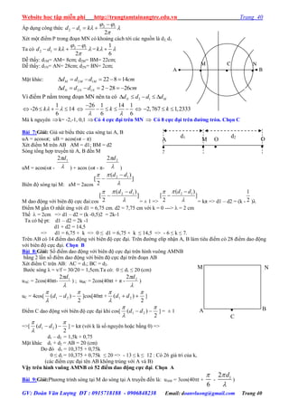 Website học tập miễn phí http://trungtamtainangtre.edu.vn Trang 40
GV: Đoàn Văn Lượng ĐT : 0915718188 - 0906848238 Email: doanvluong@gmail.com Trang 40
Áp dụng công thức 



2
12
12

 kdd
Xét một điểm P trong đoạn MN c khoảng cách tới các nguồn là d2, d1
Ta có 



2
12
12

 kdd =
1
6
k 
Dễ thấ : d1M= AM= 8cm; d2M= BM= 22cm;
Dễ thấ : d1N= AN= 28cm; d2N= BN= 2cm;
Mặt khác: 2 1 22 8 14M M Md d d cm     
2 1 2 28 26N N Nd d d cm      
Vì điểm P nằm trong đoạn MN nên ta c 2 1N Md d d d    
 -26
1
6
k    14 
26 1 14 1
6 6
k
 

     2,767 1,2333k  
Mà k nguyên k= -2,-1, 0,1 Có 4 cực đại trên MN  Có 8 cực đại trên đƣờng tròn. Chọn C
Bài 7:Giải: Giả sử biểu thức của s ng tai A, B
uA = acost; uB = acos(t – π)
Xét điểm M trên AB AM = d1; BM = d2
Sóng tổng hợp tru ền từ A, B đến M
uM = acos(t - 
 12 d
) + acos (t - π- 
 22 d
)
Biên độ s ng tại M: aM = 2acos
]
)(
2
[ 12

 dd 

M dao động với biên độ cực đai:cos
]
)(
2
[ 12

 dd 

= ± 1 =>
]
)(
2
[ 12

 dd 

= kπ => d1 – d2 = (k - 2
1
)
Điểm M gần O nhất ứng với d1 = 6,75 cm. d2 = 7,75 cm với k = 0 --->  = 2 cm
Thế  = 2cm => d1 – d2 = (k -0,5)2 = 2k-1
Ta c hệ pt: d1 – d2 = 2k -1
d1 + d2 = 14,5
=> d1 = 6,75 + k => 0 ≤ d1 = 6,75 + k ≤ 14,5 => - 6 ≤ k ≤ 7.
Trên AB c 14 điểm dao động với biên độ cực đại. Trên đ ờng elíp nhận A, B làm tiêu điểm c 28 điểm dao động
với biên độ cực đại. Chọn B
Bài 8:Giải: Số điểm dao động với biên độ cực đại trên hình vuông AMNB
bằng 2 lần số điểm dao động với biên độ cực đại trên đoạn AB
Xét điểm C trên AB: AC = d1; BC = d2.
B ớc s ng λ = v/f = 30/20 = 1,5cm.Ta có: 0 ≤ d1 ≤ 20 (cm)
uAC = 2cos(40πt-

 12 d
) ; uBC = 2cos(40πt + π -

 22 d
)
uC = 4cos[
2
)( 21



 dd ]cos[40πt +
2
)( 21



 dd ]
Điểm C dao động với biên độ cực đại khi cos[
2
)( 21



 dd ] = ± 1
=>[
2
)( 21



 dd ] = kπ (với k là số ngu ên hoặc bằng 0) =>
d1 – d2 = 1,5k + 0,75
Mặt khác d1 + d2 = AB = 20 (cm)
Do đ d1 = 10,375 + 0,75k
0 ≤ d1 = 10,375 + 0,75k ≤ 20 => - 13 ≤ k ≤ 12 : C 26 giá tri của k,
(các điểm cực đại tên AB không trùng với A và B)
Vậy trên hình vuông AMNB có 52 điểm dao động cực đại. Chọn A
Bài 9:Giải:Ph ng trình s ng tại M do s ng tại A tru ền đến là: uAM = 3cos(40t +
6

- 12 d

)

C
N
A B
M
A

d1
M

O

O

A

d2
C
  BA 
N

M

 