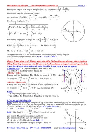 Website học tập miễn phí http://trungtamtainangtre.edu.vn Trang 41
GV: Đoàn Văn Lượng ĐT : 0915718188 - 0906848238 Email: doanvluong@gmail.com Trang 41
Ph ng trình s ng tại M do s ng tại B tru ền đến là: uBM = 4cos(40t +
2
3

- 22 d

)
Ph ng trình s ng tổng quát tổng hợp tại M là:
uM = uAM + uBM = 3cos(40t +
6

- 12 d

) + 4cos(40t +
2
3

- 22 d

)
Biên độ s ng tổng hợp tại M là:
A =
2 2 2 12 2 2
3 4 2.3.4. os( ( ))
3 6
d d
c
   
 
    
=
2 2
2 1
2
3 4 2.3.4. os( ( ))
2
c d d
 

   
Biên độ s ng tổng hợp tại M bằng 5 khi: 2 1
2
os( ( ))
2
c d d
 

  = 0
Khi đ : 2 1
2
( )
2
d d
 

  =
2
k

 ; Do đ : d2 – d1 = k
2

;
Mà - 8  d2 – d1  8  - 8  k
2

 8  - 8  k  8
T ng tự tại hai điểm M và N ở hai đầu bán kính là điểm dao động với biên độ bằng 5cm
Nên số điểm dao động với biên độ 5cm là: n = 17x2 – 2 = 32. Chọn B
Dạng 3:Xác định vị trí, khoảng cách của điểm M dao động cực đại, cực tiểu trên đoạn
thẳng là đường trung trực của AB , hoặc trên đoạn thẳng vuông góc với hai nguồn A,B.
1.Xác định khoảng cách ngắn nhất hoặc lớn nhất từ một điểm M đến hai nguồn .
a.Phương pháp: Xét 2 nguồn cùng pha ( Xem hình vẽ bên)
Giả sử tại M c dao đông với biên độ cực đại.
-Khi / k/ = 1 thì :
Khoảng cách lớn nhất từ một điểm M đến hai nguồn là : d1=MA
Từ công thức :
AB AB
k
 

  với k=1, Su ra đ ợc AM
-Khi / k/ = /Kmax/ thì :
Khoảng cách ngắn nhất từ một điểm M’ đến hai nguồn là:d1= M’A
Từ công thức :
AB AB
k
 

  với k= kmax , Su ra đ ợc AM’
Lƣu ý :
-Với 2 nguồn ng ợc pha ta làm t ong tự.
- Nếu tại M c dao đông với biên độ cực tiểu ta cũng làm t ong tự.
b.Các bài tập có hướng dẫn:
Bài 1 : Trên bề mặt chất lỏng c hai nguồn kết hợp AB cách nhau 40cm dao động cùng pha. Biết s ng do mỗi
nguồn phát ra c tần số f=10(Hz), vận tốc tru ền s ng 2(m/s). Gọi M là một điểm nằm trên đ ờng vuông g c với
AB tại đ A dao đông với biên độ cực đại. Đoạn AM có giá trị lớn nhất là :
A. 20cm B. 30cm C. 40cm D.50cm
Bài 1: Giải: Ta có
200
20( )
10
v
cm
f
    . Do M là một cực đại
giao thoa nên để đoạn AM c giá trị lớn nhất thì M
phải nằm trên vân cực đại bậc 1 nh hình vẽ và thõa mãn:
2 1 1.20 20( )d d k cm    (1). ( do lấy k= +1)
Mặt khác, do tam giác AMB là tam giác vuông tại A nên ta c : A
B
M
K=0
d1 d2
K=1
A B
k=1
k=2
k= -1
/kmax/
k=0
k=0
k=1
k= -1
k= - 2
NM
N’M’
d
1
d
2
A S1 O
S2 B
 