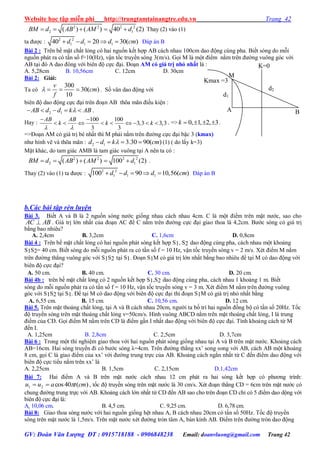 Website học tập miễn phí http://trungtamtainangtre.edu.vn Trang 42
GV: Đoàn Văn Lượng ĐT : 0915718188 - 0906848238 Email: doanvluong@gmail.com Trang 42
2 2 2 2
2 1( ) ( ) 40 (2)BM d AB AM d     Thay (2) vào (1)
ta đ ợc : 2 2
1 1 140 20 30( )d d d cm     Đáp án B
Bài 2 : Trên bề mặt chất lỏng c hai nguồn kết hợp AB cách nhau 100cm dao động cùng pha. Biết s ng do mỗi
nguồn phát ra c tần số f=10(Hz), vận tốc tru ền s ng 3(m/s). Gọi M là một điểm nằm trên đ ờng vuông g c với
AB tại đ A dao đông với biên độ cực đại. Đoạn AM có giá trị nhỏ nhất là :
A. 5,28cm B. 10,56cm C. 12cm D. 30cm
Bài 2: Giải:
Ta có
300
30( )
10
v
cm
f
    . Số vân dao động với
biên độ dao động cực đại trên đoạn AB thõa mãn điều kiện :
2 1AB d d k AB     .
Hay :
100 100
3,3 3,3
3 3
AB AB
k k k
 
 
         . => 0, 1, 2, 3k     .
=>Đoạn AM c giá trị bé nhất thì M phải nằm trên đ ờng cực đại bậc 3 (kmax)
nh hình vẽ và thõa mãn : 2 1 3.30 90( )d d k cm    (1) ( do lấ k=3)
Mặt khác, do tam giác AMB là tam giác vuông tại A nên ta c :
2 2 2 2
2 1( ) ( ) 100 (2)BM d AB AM d     .
Tha (2) vào (1) ta đ ợc : 2 2
1 1 1100 90 10,56( )d d d cm     Đáp án B
b.Các bài tập rèn luyện
Bài 3. Biết A và B là 2 nguồn s ng n ớc giống nhau cách nhau 4cm. C là một điểm trên mặt n ớc, sao cho
ABAC  . Giá trị lớn nhất của đoạn AC để C nằm trên đ ờng cực đại giao thoa là 4,2cm. B ớc s ng c giá trị
bằng bao nhiêu?
A. 2,4cm B. 3,2cm C. 1,6cm D. 0,8cm
Bài 4 : Trên bề mặt chất lỏng có hai nguồn phát sóng kết hợp S1, S2 dao động cùng pha, cách nhau một khoảng
S1S2= 40 cm. Biết sóng do mỗi nguồn phát ra có tần số f = 10 Hz, vận tốc truyền sóng v = 2 m/s. Xét điểm M nằm
trên đ ờng thẳng vuông góc với S1S2 tại S1. Đoạn S1M có giá trị lớn nhất bằng bao nhiêu để tại M có dao động với
biên độ cực đại?
A. 50 cm. B. 40 cm. C. 30 cm. D. 20 cm.
Bài 4b : trên bề mặt chất lỏng có 2 nguồn kết hợp S1,S2 dao động cùng pha, cách nhau 1 khoảng 1 m. Biết
sóng do mỗi nguồn phát ra có tần số f = 10 Hz, vận tốc truyền sóng v = 3 m. Xét điểm M nằm trên đ ờng vuông
góc với S1S2 tại S1. Để tại M có dao động với biên độ cực đại thì đoạn S1M có giá trị nhỏ nhất bằng
A. 6,55 cm. B. 15 cm. C. 10,56 cm. D. 12 cm.
Bài 5. Trên mặt thoáng chất lỏng, tại A và B cách nhau 20cm, ng ời ta bố trí hai nguồn đồng bộ c tần số 20Hz. Tốc
độ tru ền s ng trên mặt thoáng chất lỏng v=50cm/s. Hình vuông ABCD nằm trên mặt thoáng chất lỏng, I là trung
điểm của CD. Gọi điểm M nằm trên CD là điểm gần I nhất dao động với biên độ cực đại. Tính khoảng cách từ M
đến I.
A. 1,25cm B. 2,8cm C. 2,5cm D. 3,7cm
Bài 6 : Trong một thí nghiệm giao thoa với hai nguồn phát s ng giống nhau tại A và B trên mặt n ớc. Khoảng cách
AB=16cm. Hai s ng tru ền đi c b ớc s ng λ=4cm. Trên đ ờng thẳng xx’ song song với AB, cách AB một khoảng
8 cm, gọi C là giao điểm của xx’ với đ ờng trung trực của AB. Khoảng cách ngắn nhất từ C đến điểm dao động với
biên độ cực tiểu nằm trên xx’ là
A. 2,25cm B. 1,5cm C. 2,15cm D.1,42cm
Bài 7: Hai điểm A và B trên mặt n ớc cách nhau 12 cm phát ra hai s ng kết hợp c ph ng trình:
)(40cos21 cmtauu  , tốc độ tru ền s ng trên mặt n ớc là 30 cm/s. Xét đoạn thẳng CD = 6cm trên mặt n ớc c
chung đ ờng trung trực với AB. Khoảng cách lớn nhất từ CD đến AB sao cho trên đoạn CD chỉ c 5 điểm dao dộng với
biên độ cực đại là:
A. 10,06 cm. B. 4,5 cm. C. 9,25 cm. D. 6,78 cm.
Bài 8: Giao thoa s ng n ớc với hai nguồn giống hệt nhau A, B cách nhau 20cm c tần số 50Hz. Tốc độ tru ền
s ng trên mặt n ớc là 1,5m/s. Trên mặt n ớc xét đ ờng tròn tâm A, bán kính AB. Điểm trên đ ờng tròn dao động
A B
M
K=0
d1
d2
Kmax =3
 
