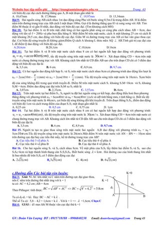 Website học tập miễn phí http://trungtamtainangtre.edu.vn Trang 43
GV: Đoàn Văn Lượng ĐT : 0915718188 - 0906848238 Email: doanvluong@gmail.com Trang 43
với biên độ cực đại cách đ ờng thẳng qua A, B một đoạn gần nhất là
A. 18,67mm B. 17,96mm C. 19,97mm D. 15,34mm
Bài 9: Hai nguồn s ng AB cách nhau 1m dao động cùng Pha với b ớc s ng 0,5m.I là trung điểm AB. H là điểm
nằm trên đ ờng trung trực của AB cách I một đoạn 100m. Gọi d là đ ờng thẳng qua H và song song với AB. Tìm
điểm M thuộc d và gần H nhất, dao động với biên độ cực đại. (Tìm khoảng cách MH)
Bài 10: Tại hai điểm A và B trên mặt chất lỏng c hai nguồn phát s ng c cùng pha cách nhau AB = 8cm, dao
động với tần số f = 20Hz và pha ban đầu bằng 0. Một điểm M trên mặt n ớc, cách A một khoảng 25 cm và cách B
một khoảng 20,5 cm, dao động với biên độ cực đại. Giữa M và đ ờng trung trực của AB c hai vân giao thoa cực
đại. Coi biên độ s ng tru ền đi không giảm.Điểm Q cách A khoảng L thỏa mãn AQ  AB.Tính giá trị cực đại của
L để điểm Q dao động với biên độ cực đại.
A.20,6cm B.20,1cm C.10,6cm D.16cm
Bài 11: Tại hai điểm A và B trên mặt n ớc cách nhau 8 cm c hai nguồn kết hợp dao động với ph ng trình:
1 2 40 ( )u u acos t cm  , tốc độ tru ền s ng trên mặt n ớc là 30 /cm s . Xét đoạn thẳng CD = 4cm trên mặt
n ớc c chung đ ờng trung trực với AB. Khoảng cách lớn nhất từ CD đến AB sao cho trên đoạn CD chỉ c 3 điểm dao
dộng với biên độ cực đại là:
A. 3,3 cm. B. 6 cm. C. 8,9 cm. D. 9,7 cm.
Bài 12: C hai nguồn dao động kết hợp S1 và S2 trên mặt n ớc cách nhau 8cm c ph ng trình dao động lần l ợt là
us1 = 2cos(10t -
4

) (mm) và us2 = 2cos(10t +
4

) (mm). Tốc độ tru ền s ng trên mặt n ớc là 10cm/s. Xem biên
độ của s ng không đổi trong quá trình tru ền đi. Điểm M trên mặt n ớc cách S1 khoảng S1M=10cm và S2 khoảng
S2M = 6cm. Điểm dao động cực đại trên S2M xa S2 nhất là
A. 3,07cm. B. 2,33cm. C. 3,57cm. D. 6cm.
Bài 13: Trên mặt n ớc tại hai điểm S1, S2 ng ời ta đặt hai nguồn s ng c kết hợp, dao động điều hoà theo ph ng
thẳng đứng với ph ng trình uA = 6cos40t và uB = 8cos(40t ) (uA và uB tính bằng mm, t tính bằng s). Biết tốc độ
tru ền s ng trên mặt n ớc là 40cm/s, coi biên độ s ng không đổi khi tru ền đi. Trên đoạn thẳng S1S2, điểm dao động
với biên độ 1cm và cách trung điểm của đoạn S1S2 một đoạn gần nhất là
A. 0,25 cm B. 0,5 cm C. 0,75 cm D. 1cm
Bài 14. Tại hai điểm A và B trên mặt n ớc cách nhau 8 cm c hai nguồn kết hợp dao động với ph ng trình:
1 2u u acos40 t(cm)   , tốc độ tru ền s ng trên mặt n ớc là 30cm / s. Xét đoạn thẳng CD = 4cm trên mặt n ớc c
chung đ ờng trung trực với AB. Khoảng cách lớn nhất từ CD đến AB sao cho trên đoạn CD chỉ c 3 điểm dao dộng với
biên độ cực đại là:
A. 3,3 cm. B. 6 cm. C. 8,9 cm. D. 9,7 cm.
Bài 15. Ng ời ta tạo ra giao thoa s ng trên mặt n ớc hai nguồn A,B dao động với ph ng trình uA = uB =
5cos t10 cm.Tốc độ tru ền s ng trên mặt n ớc là 20cm/s.Một điểm N trên mặt n ớc với AN – BN = - 10cm nằm
trên đ ờng cực đại ha cực tiểu thứ mấ , kể từ đ ờng trung trực của AB?
A. Cực tiểu thứ 3 về phía A B. Cực tiểu thứ 4 về phía A
C. Cực tiểu thứ 4 về phía B D. Cực đại thứ 4 về phía A
Bài 16. Cho hai nguồn s ng S1 và S2 cách nhau 8cm. Về một phía của S1S2 lấ thêm hai điểm S3 và S4 sao cho
S3S4=4cm và hợp thành hình thang cân S1S2S3S4. Biết b ớc s ng 1cm  . Hỏi đ ờng cao của hình thang lớn nhất
là bao nhiêu để trên S3S4 c 5 điểm dao động cực đại
A. 2 2( )cm B.3 5( )cm C. 4( )cm D. 6 2( )cm
c.Hướng dẫn Các bài tập rèn luyện:
Bài 3: Giải: Vì AC lớn nhất và C năm trên đ ờng cực đại giao thoa,
nên C nằm trên đ ờng thứ nhất ứng với k = 1
ta có: AC = 4,2 cm ;AB = 4cm
Theo Pithagor: tính đ ợc:
2 2 2 2
4 4,2 5.8BC AB AC BC cm     
Ta có d2-d1 = k Hay: BC – AC = k .
Thế số Ta c : 5,8 – 4,2 = 1,6cm = k  . Với k = 1 =>  =1,6cm. Chọn C
Bài 4: GIẢI : d1 max khi M thuộc vân cực đại thứ k =1
A B
C
K=0
d1
d2
K =1
 