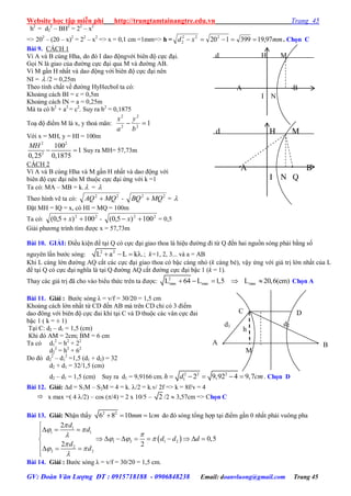 Website học tập miễn phí http://trungtamtainangtre.edu.vn Trang 45
GV: Đoàn Văn Lượng ĐT : 0915718188 - 0906848238 Email: doanvluong@gmail.com Trang 45
h2
= d2
2
– BH2
= 22
– x2
=> 202
– (20 – x)2
= 22
– x2
=> x = 0,1 cm =1mm=> h = mmxd 97,19399120222
2  . Chọn C
Bài 9. CÁCH 1
Vì A và B cùng Hha, do đ I dao độngvới biên độ cực đại.
Gọi N là giao của đ ờng cực đại qua M và đ ờng AB.
Vì M gần H nhất và dao động với biên độ cực đại nên
NI =  /2 = 0,25m
Theo tính chất về đ ờng H Hecbol ta c :
Khoảng cách BI = c = 0,5m
Khoảng cách IN = a = 0,25m
Mà ta có b2
+ a2
= c2
. Suy ra b2
= 0,1875
Toạ độ điểm M là x, thoả mãn: 12
2
2
2

b
y
a
x
Với x = MH, = HI = 100m
2 2
2
100
1
0,25 0,1875
MH
  Suy ra MH= 57,73m
CÁCH 2
Vì A và B cùng Hha và M gần H nhất và dao động với
biên độ cực đại nên M thuộc cực đại ứng với k =1
Ta có: MA – MB = k. = 
Theo hình vẽ ta c : 22
MQAQ  - 22
MQBQ  = 
Đặt MH = IQ = x, c HI = MQ = 100m
Ta có: 22
100)5,0(  x - 22
100)5,0(  x = 0,5
Giải ph ng trình tìm đ ợc x = 57,73m
Bài 10. GIẢI: Điều kiện để tại Q c cực đại giao thoa là hiệu đ ờng đi từ Q đến hai nguồn s ng phải bằng số
ngu ên lần b ớc s ng: 2 2
L a L k .    ; k=1, 2, 3... và a = AB
Khi L càng lớn đ ờng AQ cắt các cực đại giao thoa c bậc càng nhỏ (k càng bé), vậ ứng với giá trị lớn nhất của L
để tại Q c cực đại nghĩa là tại Q đ ờng AQ cắt đ ờng cực đại bậc 1 (k = 1).
Tha các giá trị đã cho vào biểu thức trên ta đ ợc: 2
max max maxL 64 L 1,5 L 20,6(cm)     Chọn A
Bài 11. Giải : B ớc s ng λ = v/f = 30/20 = 1,5 cm
Khoảng cách lớn nhất từ CD đến AB mà trên CD chỉ c 3 điểm
dao đông với biên độ cực đai khi tại C và D thuộc các vân cực đai
bậc 1 ( k = ± 1)
Tại C: d2 – d1 = 1,5 (cm)
Khi đ AM = 2cm; BM = 6 cm
Ta có d1
2
= h2
+ 22
d2
2
= h2
+ 62
Do đ d2
2
– d1
2
=1,5 (d1 + d2) = 32
d2 + d1 = 32/1,5 (cm)
d2 – d1 = 1,5 (cm) Suy ra d1 = 9,9166 cm. 2 2 2
1 2 9,92 4 9,7h d cm     . Chọn D
Bài 12. Giải: d = S1M – S2M = 4 = k. /2 = k.v/ 2f => k = 8f/v = 4
 x max =( 4 /2) – cos (/4) = 2 x 10/5 – 2 /2  3,57cm => Chọn C
Bài 13. Giải: Nhận thấ 2 2
6 8 10 1mm cm   do đ s ng tổng hợp tại điểm gần 0 nhất phải vuông pha
 
1
1 1
1 2 1 2
2
2 2
2
0,5
2 2
d
d
d d d
d
d

 
   

 


  
         
  

Bài 14. Giải : B ớc s ng λ = v/f = 30/20 = 1,5 cm.
h
d2d1
M
C
A B
D
d H M
A B
I N
d H M
A B
I N Q
 