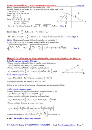 Website học tập miễn phí http://trungtamtainangtre.edu.vn Trang 46
GV: Đoàn Văn Lượng ĐT : 0915718188 - 0906848238 Email: doanvluong@gmail.com Trang 46
Khoảng cách lớn nhất từ CD đến AB mà trên CD chỉ c 3 điểm
dao đông với biên độ cực đai khi tại C và D thuộc các vân cực đại bậc 1 ( k = ± 1)
Tại C: d2 – d1 = 1,5 (cm)
Khi đ AM = 2cm; BM = 6 cm
Ta có d1
2
= h2
+ 22
d2
2
= h2
+ 62
Do đ d2
2
– d1
2
1,5(d1 + d2 ) = 32
d2 + d1 = 32/1,5 (cm)
d2 – d1 = 1,5 (cm)
Suy ra d1 = 9,9166 cm. Ta đ ợc: 2 2 2
1 2 9,92 4 9,7h d cm     . Chọn D
Bài 15. Giải : T =
2
0,2s


 , 20.0,2 4vT cm   
AN – BN = -10 = (2 1). 10 3
2
k k

      . Nh vậ N là điểm cực tiểu thứ 3 về phía A.Chọn A
Bài 16. Để trên s3s4 c 5 cực đại thì S3 và S4 phải nằm trên cực đại thứ 2
1 2d d 2 2cm    . Từ S3 hạ đ ờng vuông g c xuống S1S2, từ hình ta c :
2 2
2 23 4 3 41 2 1 2s s s ss s s s
h h 2 h 3 5cm
2 2 2 2
   
          
   
. Chọn B
Dạng 4:Xác Định biên độ, ly độ tại một điểm trong miền giao thoa của Sóng Cơ.
1.Lý thuyết giao thoa tìm biên độ:
+Ph ng trình s ng tại 2 nguồn:(Điểm M cách hai nguồn lần l ợt d1, d2)
1 1 1A cos(2 )u ft   và 2 2 2A cos(2 )u ft  
+Ph ng trình s ng tại M do hai s ng từ hai nguồn tru ền tới:
1
1 1 1A cos(2 2 )M
d
u ft  

   và 2
2 2 2A cos(2 2 )M
d
u ft  

  
1.Nếu 2 nguồn cùng pha thì:
1
1 22A cos(2 2 )M
d
u ft 

  và 2
2 2A cos(2 2 )M
d
u ft 

 
-Ph ng trình giao tổng hợp s ng tại M: uM = u1M + u2M:……
Thế các số liệu từ đề cho để tính kết quả( giống nh tổng hợp dao động nhờ số phức)
2.Nếu 2 nguồn cùng biên độ thì:
+Ph ng trình s ng tại 2 nguồn :(Điểm M cách hai nguồn lần l ợt d1, d2)
1 1Acos(2 )u ft   và 2 2Acos(2 )u ft  
+Ph ng trình s ng tại M do hai s ng từ hai nguồn tru ền tới:
1
1 1Acos(2 2 )M
d
u ft  

   và 2
2 2Acos(2 2 )M
d
u ft  

  
+Ph ng trình giao thoa s ng tại M: uM = u1M + u2M
1 2 1 2 1 2
2 os os 2
2 2
M
d d d d
u Ac c ft
 
  
 
     
         
+Biên độ dao động tại M:
1 2
2 os
2
M
d d
A A c



  
  
 
với 2 1    
a. TH1: Hai nguồn A, B dao động cùng pha
h
d2d1
M
C
A B
D
M
A B
d1 d2
 