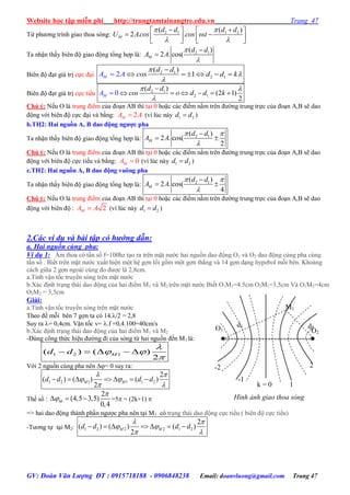 Website học tập miễn phí http://trungtamtainangtre.edu.vn Trang 47
GV: Đoàn Văn Lượng ĐT : 0915718188 - 0906848238 Email: doanvluong@gmail.com Trang 47
Từ ph ng trình giao thoa s ng: 2 1 1 2( ( )
2 . . .M
d d d d
U Acos cos t
 

 
    
       
Ta nhận thấ biên độ giao động tổng hợp là: 2 1( )
2 . cos(M
d d
A A




Biên độ đạt giá trị cực đại 2 1
2 1
( )
12MA
d d
cos d d kA




     
Biên độ đạt giá trị cực tiểu 2 1
2 1
( )
(2 1
2
0 )MA
d d
cos o d d k
 


     
Chú ý: Nếu O là trung điểm của đoạn AB thì tại 0 hoặc các điểm nằm trên đ ờng trung trực của đoạn A,B sẽ dao
động với biên độ cực đại và bằng: 2MA A (vì lúc này 1 2d d )
b.TH2: Hai nguồn A, B dao động ngƣợc pha
Ta nhận thấ biên độ giao động tổng hợp là: 2 1( )
2 . cos(
2
M
d d
A A
 


 
Chú ý: Nếu O là trung điểm của đoạn AB thì tại 0 hoặc các điểm nằm trên đ ờng trung trực của đoạn A,B sẽ dao
động với biên độ cực tiểu và bằng: 0MA  (vì lúc này 1 2d d )
c.TH2: Hai nguồn A, B dao động vuông pha
Ta nhận thấ biên độ giao động tổng hợp là: 2 1( )
2 . cos(
4
M
d d
A A
 


 
Chú ý: Nếu O là trung điểm của đoạn AB thì tại 0 hoặc các điểm nằm trên đ ờng trung trực của đoạn A,B sẽ dao
động với biên độ : 2MA A (vì lúc này 1 2d d )
2.Các ví dụ và bài tập có hướng dẫn:
a. Hai nguồn cùng pha:
Ví dụ 1: Âm thoa c tần số f=100hz tạo ra trên mặt n ớc hai nguồn dao động O1 và O2 dao động cùng pha cùng
tần số . Biết trên mặt n ớc xuất hiện một hệ gợn lồi gồm một gợn thẳng và 14 gợn dạng h pebol mỗi bên. Khoảng
cách giữa 2 gợn ngoài cùng đo đ ợc là 2,8cm.
a.Tính vận tốc tru ền s ng trên mặt n ớc
b.Xác định trạng thái dao động của hai điểm M1 và M2 trên mặt n ớc Biết O1M1=4.5cm O2M1=3,5cm Và O1M2=4cm
O2M2 = 3,5cm
Giải:
a.Tính vận tốc tru ền s ng trên mặt n ớc
Theo đề mỗi bên 7 gợn ta c 14./2 = 2,8
Suy ra = 0,4cm. Vận tốc v= .f =0,4.100=40cm/s
b.Xác định trạng thái dao động của hai điểm M1 và M2
-Dùng công thức hiệu đ ờng đi của s ng từ hai nguồn đến M1 là:
1 2 1( ) ( )
2
    Md d

 

Với 2 nguồn cùng pha nên = 0 suy ra:
1 2 1 1 1 2
2
( ) ( ) ( )
2
      M Md d d d
 
 
 
Thế số :
2
(4,5 3,5)
0,4
  M

 =5 = (2k+1) 
=> hai dao động thành phần ng ợc pha nên tại M1 có trạng thái dao động cực tiểu ( biên độ cực tiểu)
-T ng tự tại M2: 1 2 2 2 1 2
2
( ) ( ) ( )
2
      M Md d d d
 
 
 
M1
d1 d2O1 O2
k = 0
-1
-2
1
Hình ảnh giao thoa sóng
2
 