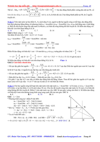 Website học tập miễn phí http://trungtamtainangtre.edu.vn Trang 48
GV: Đoàn Văn Lượng ĐT : 0915718188 - 0906848238 Email: doanvluong@gmail.com Trang 48
Thế số :
2 2
(4 3,5) 0,5. 2,5 (2 1)
0,4 0,4 2
      M k
  
  => hai dao động thành phần vuông pha nên tại M2 có
biên độ dao động A sao cho
2 2 2
1 2 A A A với A1 và A2 là biên độ của 2 hai động thành phần tại M2 do 2 nguồn
tru ền tới .
Ví dụ 2: Trên mặt n ớc tại hai điểm S1, S2 cách nhau 8 cm, ng ời ta đặt hai nguồn s ng c kết hợp, dao động điều
hoà theo ph ng thẳng đứng với ph ng trình uA = 6cos40t và uB = 8cos(40t ) (uA và uB tính bằng mm, t tính bằng
s). Biết tốc độ tru ền s ng trên mặt n ớc là 40cm/s, coi biên độ s ng không đổi khi tru ền đi. Số điểm dao động với
biên độ 1cm trên đoạn thẳng S1S2 là
A. 16 B. 8 C. 7 D. 14
Giải 1: B ớc s ng  = v/f = 2 cm.
Xét điểm M trên S1S2: S1M = d ( 0 < d < 8 cm)
uS1M = 6cos(40t -

d2
) mm = 6cos(40t - d) mm
uS2M = 8cos(40t -

 )8(2 d
) mm = 8cos(40t +

d2
-

16
) mm
= 8cos(40t + d - 8) mm
Điểm M dao động với biên độ 1 cm = 10 mm khi uS1M và uS2M vuông pha với nhau:2d =
2

+ k
=> d =
4
1
+
2
k
mà :0 < d =
4
1
+
2
k
< 8 => - 0,5 < k < 15,5 => 0 ≤ k ≤ 15. C 16 giá trị của k
Số điểm dao động với biên độ 1cm trên đoạn thẳng S1S2 là 16. Chọn A
Giải 2: Cách khác nhanh hơn:
+ Số cực đại giữa hai nguồn 442121
 k
SS
k
SS

. C 7 cực đại (Nếu hai nguồn tạm xem là 2 cực đại
là thì là 9 cực đại, vì nguồn là cực đại ha cực tiểu đang gâ tranh cãi)
+ Số cực đại giữa hai nguồn 5,35,4
2
1
2
1 2121
 k
SS
k
SS

. C 8 cực tiểu
+ Biên độ Cực đại: Amax=6+8=14mm, + Biên độ cực tiểu: Amin=8-6=2m
+Và giữa 1 cực đại và 1 cực tiểu c điểm dao động biên độ bằng 10mm. Theo đề bài giữa hai nguồn c 9 cực đại
(tạm xem) với 8 cực tiểu  c 17 vân cực trị nên c 16 vân biên độ 10mm.
Ví dụ 3: Cho hai nguồn s ng kết hợp trên mặt n ớc trên mặt n ớc u1 = 6cos(10πt + π/3) (mm; s) và u2 = 2cos(10πt –
π/2) (mm; s) tại hai điểm A và B cách nhau 30 cm. Cho tốc độ tru ền s ng trên mặt n ớc là 10 cm/s; Coi biên độ
s ng không đổi khi tru ền đi. Điểm C trên mặt n ớc sao cho ABC là tam giác vuông cân đỉnh A. Số điểm dao động
với biên độ 4 mm trên đ ờng trung bình song song cạnh AB của tam giác ABC là
A. 8 B. 9 C. 10 D. 11
Giải :  = 2cm
* Ph ng trình s ng tại 1 điểm P trên MN:
uP1 = 6cos(10πt + π/3 – 2d1/) (mm)
uP2 = 2cos(10πt – π/2 – 2d2/) ) (mm)
 = π/3 – 2d1/ + π/2 + 2d2/ = 5π/6 + 2(d2 – d1)/
* Khi AP = 4mm = A1 – A2 => P trên cực tiểu giao thoa.
=>  =  + 2k  => 5π/6 + 2(d2 – d1)/ =  + 2k 
=> d2 – d1 = (1/12 + k)
* Ta có P trên MN nên :
NB – NA  d2 – d1  MB - MA (với MB = 22
3015  = 15 5 )
=> 0  (1/12 + k)2  15 5 - 15 => - 0,1  k  9,2 => k = 0,1,…,9 ĐÁP ÁN C
M

S2S1
C
0A B
M NP
 