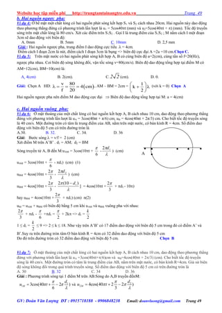 Website học tập miễn phí http://trungtamtainangtre.edu.vn Trang 49
GV: Đoàn Văn Lượng ĐT : 0915718188 - 0906848238 Email: doanvluong@gmail.com Trang 49
b. Hai nguồn ngược pha:
Ví dụ 4: Ở bề mặt một chất lỏng c hai nguồn phát s ng kết hợp S1 và S2 cách nhau 20cm. Hai nguồn nà dao động
theo ph ng thẳng đứng c ph ng trình lần l ợt là u1 = 5cos40t (mm) và u2=5cos(40t + ) (mm). Tốc độ tru ền
s ng trên mặt chất lỏng là 80 cm/s. Xét các điểm trên S1S2 . Gọi I là trung điểm của S1S2 ; M nằm cách I một đoạn
3cm sẽ dao động với biên độ:
A. 0mm B. 5mm C. 10mm D. 2,5 mm
Giải : Hai nguồn ng ợc pha, trung điểm I dao động cực tiểu .λ = 4cm.
Điểm cách I đoạn 2cm là nút, điểm cách I đoạn 3cm là bụng => biên độ cực đại A =2a =10 cm.Chọn C.
Ví dụ 5: Trên mặt n ớc c hai nguồn phát s ng kết hợp A, B c cùng biên độ a=2(cm), cùng tần số f=20(Hz),
ng ợc pha nhau. Coi biên độ s ng không đổi, vận tốc s ng v=80(cm/s). Biên độ dao động tổng hợp tại điểm M c
AM=12(cm), BM=10(cm) là:
A. 4(cm) B. 2(cm). C. 22 (cm). D. 0.
Giải: Chọn A HD:  
v 80
4 cm
f 20
    , AM – BM = 2cm =  
  
 
1
k
2
(với k = 0) Chọn A
Hai nguồn ng ợc pha nên điểm M dao động cực đại  Biên độ dao động tổng hợp tại M: a = 4(cm)
c. Hai nguồn vuông pha:
Ví dụ 6: Ở mặt thoáng của một chất lỏng c hai nguồn kết hợp A, B cách nhau 10 cm, dao động theo ph ng thẳng
đứng với ph ng trình lần l ợt là uA = 3cos(40πt + π/6) cm; uB = 4cos(40πt + 2π/3) cm. Cho biết tốc độ tru ền s ng
là 40 cm/s. Một đ ờng tròn c tâm là trung điểm của AB, nằm trên mặt n ớc, c bán kính R = 4cm. Số điểm dao
động với biên độ 5 cm c trên đ ờng tròn là
A.30. B. 32. C. 34. D. 36
Giải: B ớc s ng  = v/f = 2 (cm)
Xét điểm M trên A’B’ . d1 = AM; d2 = BM
S ng tru ền từ A, B đến M:uAM = 3cos(10t +
6

-

 12 d
) (cm)
uAM = 3cos(10t +
6

- d1) (cm) (1)
uBM = 4cos(10t +
3
2
-

 22 d
) (cm)
uBM = 4cos[10t +
3
2
-

 )10(2 1d
] = 4cos(10t +
3
2
+ d1 - 10)
hay uBM = 4cos(10t +
3
2
+ d1) (cm) n(2)
uM = uAM + uBM c biên độ bằng 5 cm khi uAM và uBM vuông pha với nhau:
3
2
+ d1 -
6

+d1 =
2

+ 2k => d1 =
2
k
1 ≤ d1 =
2
k
≤ 9 => 2 ≤ k ≤ 18. Nh vậ trên A’B’ c 17 điểm dao động với biên độ 5 cm trong đ c điểm A’ và
B’.Su ra trên đ ờng tròn tâm O bán kính R = 4cm c 32 điểm dao động với biên độ 5 cm
Do đ trên đ ờng tròn c 32 điểm dao động với biện độ 5 cm. Chọn B
Ví dụ 7: Ở mặt thoáng của một chất lỏng c hai nguồn kết hợp A, B cách nhau 10 cm, dao động theo ph ng thẳng
đứng với ph ng trình lần l ợt là uA =3cos(40t+/6)cm và uB=4cos(40t + 2/3) (cm). Cho biết tốc độ tru ền
s ng là 40 cm/s. Một đ ờng tròn c tâm là trung điểm của AB, nằm trên mặt n ớc, c bán kính R=4cm. Giả sử biên
độ s ng không đổi trong quá trình tru ền s ng. Số điểm dao động với biên độ 5 cm c trên đ ờng tròn là
A. 30 B. 32 C. 34 D. 36
Giải : Ph ng trình s ng tại 1 điểm M trên AB:S ng do A,B tru ền đếnM:
1
1 3cos(40 2 )
6
M
d
u t

 

   và 2
2 4cos(40 2 2 )
3
M
d
u t

 

  

B

A
  

A’ O M
B’
 