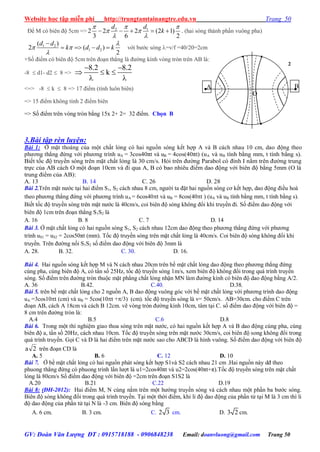 Website học tập miễn phí http://trungtamtainangtre.edu.vn Trang 50
GV: Đoàn Văn Lượng ĐT : 0915718188 - 0906848238 Email: doanvluong@gmail.com Trang 50
Để M c biên độ 5cm => 2 1
2 2 2 (2 1)
3 6 2
d d
k
  
 
 
     . (hai s ng thành phần vuông pha)
1 2
1 2
( )
2 ( )
2
d d
k d d k

 


    với b ớc s ng =v/f =40/20=2cm
+Số điểm c biên độ 5cm trên đoạn thẳng là đ ờng kính vòng tròn trên AB là:
-8  d1- d2  8 =>
 
  
 
8.2 8.2
k
<=> -8  k  8 => 17 điểm (tính luôn biên)
=> 15 điểm không tính 2 điểm biên
=> Số điểm trên vòng tròn bằng 15x 2+ 2= 32 điểm. Chọn B
3.Bài tập rèn luyện:
Bài 1: Ở mặt thoáng của một chất lỏng c hai nguồn s ng kết hợp A và B cách nhau 10 cm, dao động theo
ph ng thẳng đứng với ph ng trình uA = 3cos40πt và uB = 4cos(40πt) (uA và uB tính bằng mm, t tính bằng s).
Biết tốc độ tru ền s ng trên mặt chất lỏng là 30 cm/s. Hỏi trên đ ờng Parabol c đỉnh I nằm trên đ ờng trung
trực của AB cách O một đoạn 10cm và đi qua A, B c bao nhiêu điểm dao động với biên độ bằng 5mm (O là
trung điểm của AB):
A. 13 B. 14 C. 26 D. 28
Bài 2.Trên mặt n ớc tại hai điểm S1, S2 cách nhau 8 cm, ng ời ta đặt hai nguồn s ng c kết hợp, dao động điều hoà
theo ph ng thẳng đứng với ph ng trình uA = 6cos40t và uB = 8cos(40t ) (uA và uB tính bằng mm, t tính bằng s).
Biết tốc độ tru ền s ng trên mặt n ớc là 40cm/s, coi biên độ s ng không đổi khi tru ền đi. Số điểm dao động với
biên độ 1cm trên đoạn thẳng S1S2 là
A. 16 B. 8 C. 7 D. 14
Bài 3. Ở mặt chất lỏng c hai nguồn s ng S1, S2 cách nhau 12cm dao động theo ph ng thẳng đứng với ph ng
trình uS1 = uS2 = 2cos50πt (mm). Tốc độ tru ền s ng trên mặt chất lỏng là 40cm/s. Coi biên độ s ng không đổi khi
tru ền. Trên đ ờng nối S1S2 số điểm dao động với biên độ 3mm là
A. 28. B. 32. C. 30. D. 16.
Bài 4. Hai nguồn s ng kết hợp M và N cách nhau 20cm trên bề mặt chất lỏng dao động theo ph ng thẳng đứng
cùng pha, cùng biên độ A, c tần số 25Hz, tốc độ tru ền s ng 1m/s, xem biên độ không đổi trong quá trình tru ền
s ng. Số điểm trên đ ờng tròn thuộc mặt phẳng chất lỏng nhận MN làm đ ờng kính c biên độ dao động bằng A/2.
A. 36 B.42. C.40. D.38.
Bài 5. trên bề mặt chất lỏng cho 2 nguồn A, B dao động vuông g c với bề mặt chất lỏng với ph ng trình dao động
uA =3cos10t (cm) và uB = 5cos(10t +/3) (cm). tốc độ tru ền s ng là v= 50cm/s. AB=30cm. cho điểm C trên
đoạn AB, cách A 18cm và cách B 12cm. vẽ vòng tròn đ ờng kính 10cm, tâm tại C. số điểm dao động với biên độ =
8 cm trên đ ờng tròn là:
A.4 B.5 C.6 D.8
Bài 6. Trong một thí nghiệm giao thoa s ng trên mặt n ớc, c hai nguồn kết hợp A và B dao động cùng pha, cùng
biên độ a, tần số 20Hz, cách nhau 10cm. Tốc độ tru ền s ng trên mặt n ớc 30cm/s, coi biên độ song không đổi trong
quá trình tru ền. Gọi C và D là hai điểm trên mặt n ớc sao cho ABCD là hình vuông. Số điểm dao động với biên độ
2a trên đoạn CD là
A. 5 B. 6 C. 12 D. 10
Bài 7. Ở bề mặt chất lỏng c hai nguồn phát s ng kết hợp S1và S2 cách nhau 21 cm .Hai nguồn nà dđ theo
phuong thẳng đứng c phuong trình lần l ợt là u1=2cos40πt và u2=2cos(40πt+π).Tốc độ tru ền s ng trên mặt chất
lỏng là 80cm/s Số điểm dao động với biên độ =2cm trên đoạn S1S2 là
A.20 B.21 C.22 D.19
Bài 8: (ĐH-2012): Hai điểm M, N cùng nằm trên một h ớng tru ền s ng và cách nhau một phần ba b ớc s ng.
Biên độ s ng không đổi trong quá trình tru ền. Tại một thời điểm, khi li độ dao động của phần tử tại M là 3 cm thì li
độ dao động của phần tử tại N là -3 cm. Biên độ s ng bằng
A. 6 cm. B. 3 cm. C. 2 3 cm. D. 3 2 cm.
A B
O


2
 
