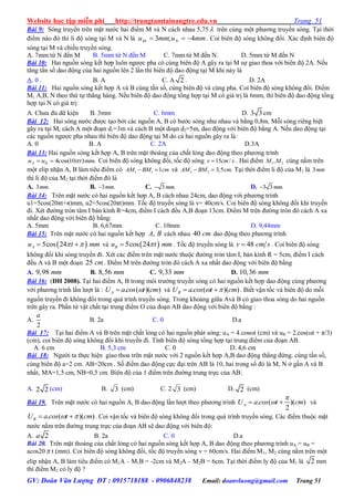 Website học tập miễn phí http://trungtamtainangtre.edu.vn Trang 51
GV: Đoàn Văn Lượng ĐT : 0915718188 - 0906848238 Email: doanvluong@gmail.com Trang 51
Bài 9: S ng tru ền trên mặt n ớc hai điểm M và N cách nhau 5,75  trên cùng một ph ng tru ền s ng. Tại thời
điểm nào đ thì li độ s ng tại M và N là mmummu NM 4;3  . Coi biên độ s ng không đổi. Xác định biên độ
s ng tại M và chiều tru ền s ng.
A. 7mm từ N đến M B. 5mm từ N đến M C. 7mm từ M đến N. D. 5mm từ M đến N
Bài 10: Hai nguồn s ng kết hợp luôn ng ợc pha c cùng biên độ A gâ ra tại M sự giao thoa với biên độ 2A. Nếu
tăng tần số dao động của hai nguồn lên 2 lần thì biên độ dao động tại M khi nà là
A. 0 . B. A C. A 2 . D. 2A
Bài 11: Hai nguồn s ng kết hợp A và B cùng tần số, cùng biên độ và cùng pha. Coi biên độ s ng không đổi. Điểm
M, A,B, N theo thứ tự thẳng hàng. Nếu biên độ dao động tổng hợp tại M c giá trị là 6mm, thì biên độ dao động tổng
hợp tại N c giá trị:
A. Ch a đủ dữ kiện B. 3mm C. 6mm D. 3 3 cm
Bài 12: Hai s ng n ớc đ ợc tạo bởi các nguồn A, B c b ớc s ng nh nhau và bằng 0,8m. Mỗi s ng riêng biệt
gâ ra tại M, cách A một đoạn d1=3m và cách B một đoạn d2=5m, dao động với biên độ bằng A. Nếu dao động tại
các nguồn ng ợc pha nhau thì biên độ dao động tại M do cả hai nguồn gâ ra là:
A. 0 B. A C. 2A D.3A
Bài 13: Hai nguồn s ng kết hợp A, B trên mặt thoáng của chất lỏng dao động theo ph ng trình
4 os(10 ) .A Bu u c t mm  Coi biên độ s ng không đổi, tốc độ s ng 15 /v cm s . Hai điểm 1 2,M M cùng nằm trên
một elip nhận A, B làm tiêu điểm c 1 1 1AM BM cm  và 2 2 3,5 .AM BM cm  Tại thời điểm li độ của M1 là 3mm
thì li độ của M2 tại thời điểm đ là
A. 3 .mm B. 3 .mm C. 3 .mm D. 3 3 .mm
Bài 14: Trên mặt n ớc c hai nguồn kết hợp A, B cách nhau 24cm, dao động với ph ng trình
u1=5cos(20πt+π)mm, u2=5cos(20πt)mm. Tốc độ tru ền s ng là v= 40cm/s. Coi biên độ s ng không đổi khi tru ền
đi. Xét đ ờng tròn tâm I bán kính R=4cm, điểm I cách đều A,B đoạn 13cm. Điểm M trên đ ờng tròn đ cách A xa
nhất dao động với biên độ bằng:
A. 5mm B. 6,67mm C. 10mm D. 9,44mm
Bài 15: Trên mặt n ớc c hai nguồn kết hợp ,A B cách nhau 40 cm dao động theo ph ng trình
 5cos 24Au t mm   và  5cos 24Bu t mm . Tốc độ tru ền s ng là 48v cm s . Coi biên độ s ng
không đổi khi s ng tru ền đi. Xét các điểm trên mặt n ớc thuộc đ ờng tròn tâm I, bán kính R = 5cm, điểm I cách
đều A và B một đoạn 25 cm. Điểm M trên đ ờng tròn đ cách A xa nhất dao động với biên độ bằng
A. 9,98 mm B. 8,56 mm C. 9,33 mm D. 10,36 mm
Bài 16: (ĐH 2008). Tại hai điểm A, B trong môi tr ờng tru ền s ng c hai nguồn kết hợp dao động cùng ph ng
với ph ng trình lần l ợt là : . ( )( )AU acos t cm và . ( )( )BU a cos t cm   . Biết vận tốc và biên độ do mỗi
nguồn tru ền đi không đổi trong quá trình tru ền s ng. Trong khoảng giữa Avà B c giao thoa s ng do hai nguồn
trên gâ ra. Phần tử vật chất tại trung điểm O của đoạn AB dao động với biên độ bằng :
A.
2
a
B. 2a C. 0 D.a
Bài 17: Tại hai điểm A và B trên mặt chất lỏng c hai nguồn phát s ng: uA = 4.cosωt (cm) và uB = 2.cos(ωt + π/3)
(cm), coi biên độ s ng không đổi khi tru ền đi. Tính biên độ s ng tổng hợp tại trung điểm của đoạn AB.
A. 6 cm B. 5,3 cm C. 0 D. 4,6 cm
Bài 18: Ng ời ta thực hiện giao thoa trên mặt n ớc với 2 nguồn kết hợp A,B dao động thẳng đứng. cùng tần số,
cùng biên độ a=2 cm. AB=20cm . Số điểm dao động cực đại trên AB là 10, hai trong số đ là M, N ở gần A và B
nhất, MA=1,5 cm, NB=0,5 cm. Biên độ của 1 điểm trên đ ờng trung trực của AB:
A. 2 2 (cm) B. 3 (cm) C. 2 3 (cm) D. 2 (cm)
Bài 19. Trên mặt n ớc c hai nguồn A, B dao động lần l ợt theo ph ng trình . ( )( )
2
AU a cos t cm

  và
. ( )( )BU a cos t cm   . Coi vận tốc và biên độ s ng không đổi trong quá trình tru ền s ng. Các điểm thuộc mặt
n ớc nằm trên đ ờng trung trực của đoạn AB sẽ dao động với biên độ:
A. 2a B. 2a C. 0 D.a
Bài 20. Trên mặt thoáng của chất lỏng c hai nguồn s ng kết hợp A, B dao động theo ph ng trình uA = uB =
acos20 t (mm). Coi biên độ s ng không đổi, tốc độ tru ền s ng v = 60cm/s. Hai điểm M1, M2 cùng nằm trên một
elip nhận A, B làm tiêu điểm c M1A – M1B = -2cm và M2A – M2B = 6cm. Tại thời điểm l độ của M1 là 2 mm
thì điểm M2 c l độ ?
 