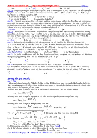 Website học tập miễn phí http://trungtamtainangtre.edu.vn Trang 52
GV: Đoàn Văn Lượng ĐT : 0915718188 - 0906848238 Email: doanvluong@gmail.com Trang 52
A. 2 (cm) B.- 2 2 (cm) C. -2 (cm) D. 2 3 (cm)
Bài 21: Trong thí nghiệm giao thoa song từ 2 nguốn A và B c ph ng trình uA = uB = 5cos10 t cm. Tốc độ tru ền
s ng trên mặt n ớc là 20 cm/s. Một điểm N trên mặt n ớc với AN-BN = - 10 cm nằm trên đ ờng cực đại ha cực
tiểu thứ mấ kể từ đ ờng trung trực AB?
A. cực tiểu thứ 3 về phía A B. cực tiểu thứ 4 về phía A
C. cực tiểu thứ 4 về phía B D. cực đại thứ 4 về phía A
Bài 22: Trên mặt n ớc tại hai điểm S1, S2 ng ời ta đặt hai nguồn s ng c kết hợp, dao động điều hoà theo ph ng
thẳng đứng với ph ng trình uA = 6cos40t và uB = 8cos(40t) (uA và uB tính bằng mm, t tính bằng s). Biết tốc độ
tru ền s ng trên mặt n ớc là 40cm/s, coi biên độ s ng không đổi khi tru ền đi. Trên đoạn thẳng S1S2, điểm dao động
với biên độ 1cm và cách trung điểm của đoạn S1S2 một đoạn gần nhất là
A. 0,25 cm B. 0,5 cm C. 0,75 cm D. 1
Bài 23: Trên mặt n ớc tại hai điểm S1, S2 ng ời ta đặt hai nguồn s ng c kết hợp, dao động điều hoà theo ph ng
thẳng đứng với ph ng trình uA = uB = 6cos40t (uA và uB tính bằng mm, t tính bằng s). Biết tốc độ tru ền s ng trên
mặt n ớc là 40cm/s, coi biên độ s ng không đổi khi tru ền đi. Trên đoạn thẳng S1S2, điểm dao động với biên độ
6mm và cách trung điểm của đoạn S1S2 một đoạn gần nhất là
A. 1/3cm B. 0,5 cm C. 0,25 cm D. 1/6cm
Bài 24. Hai nguồn phát s ng kết hợp A, B trên mặt thoáng của một chất lỏng dao động theo ph ng trình
6. os(20 )( ); 6. os(20 / 2)( )A Bu c t mm u c t mm     . Coi biên độ s ng không giảm theo khoảng cách, tốc độ
sóng 30( / )v cm s . Khoảng cách giữa hai nguồn 20( )AB cm . H là trung điểm của AB, điểm đứng ên trên
đoạn AB gần H nhất và xa H nhất cách H một đoạn bằng bao nhiêu ?
A.0,375cm;9,375cm B.0,375cm; 6,35cm C.0,375cm; 9,50cm D. 0,375cm; 9,55cm
Bài 25. Hai nguồn song kết hợp A và B dao động theo ph ng trình tauA cos và )cos(   tauB . Biết điểm
không dao động gần trung điểm I của AB nhất một đoạn 3/ .Tìm 
A.
6

B.
3

C.
3
2
D.
3
4
Bài 26. Hai nguồn s1 và s2 cách nhau 4cm dao động với pt u1 = 6cos(100πt + 5π/6)(mm) và
u2 = 8cos(100πt + π/6) (mm) với  = 2cm Gọi P,Q là hai điểm trên mặt n ớc sao cho tứ giác S1S2PQ là hình thang
cân c diện tích 12cm2
và PQ = 2cm là một đá của hình thang .Tìm số điêm dao động với biên độ 2 13mm trên
S1P.
A.2 B.3 C.5 D.4
Hướng dẫn giải chi tiết:
Bài 1: Giải :
+ Vì parabol đi qua hai nguồn A,B nên số điểm c biên độ bằng 5mm nằm trên parabol không phụ thuộc vào
vị trí đỉnh của parabol. Số điểm c biên độ bằng 5mm nằm trên parabol bằng hai lần số điểm c biên độ bằng
5mm nằm trên đ ờng thẳng nối hai nguồn.
+Ph ng trình s ng do nguồn A gâ ra tại M, nằm trên đ ờng thẳng chứa hai nguồn c dạng:
2
3 (40 )AM
d
u cos t



 
+Ph ng trình s ng do nguồn B gâ ra tại M, nằm trên đ ờng thẳng chứa hai nguồn c dạng :
2 ( )
4cos(40 )BM
l d
u t




 
+Ph ng trình s ng do nguồn A,B gâ ra tại điểm M :
Mu 
2
3cos(40 )
d
t




2 ( )
4cos(40 )
l d
t




  =acos( 40 t  )
Với : a = 2 2 2 ( ) 2
3 4 2.3.4. os( )
l d d
c
 
 

   [áp dụng công thức trong tổng hợp ddđh]
Để a = 5mm thì :
2 ( ) 2
os(
l d d
c
 
 

 ) = 0 
2 ( ) 2l d d 
 

 =(2k+1)
2

Thay:  =15mm,l = 100mm và: 0 < d < 100
Ta c : k = 0,1,2,3,4,5,6. Tức là c 7 điểm c biên độ bằng 5mm.
Do đ trên đ ờng parabol trên c 14 điểm c biên độ bằng 5mm. Chọn:B
Chú ý: Từ biểu thức biên độ a ta thấ :+ Điểm c biên độ cực đại (gợn s ng): 7mm.
+ Điểm c biên độ cực tiểu: 1mm.
 