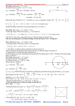 Website học tập miễn phí http://trungtamtainangtre.edu.vn Trang 53
GV: Đoàn Văn Lượng ĐT : 0915718188 - 0906848238 Email: doanvluong@gmail.com Trang 53
Bài 2.Giải : B ớc s ng  = v/f = 2 cm.
Xét điểm M trên S1S2: S1M = d ( 0 < d < 8 cm)
uS1M = 6cos(40t -

d2
) mm = 6cos(40t - d) mm
uS2M = 8cos(40t -

 )8(2 d
) mm = 8cos(40t +

d2
-

16
) mm
= 8cos(40t + d - 8) mm
Điểm M dao độn với biên độ 1 cm = 10 mm khi uS1M và uS2M vuông pha với nhau: 2d =
2

+ k => d =
4
1
+
2
k
0 < d =
4
1
+
2
k
< 8 => - 0,5 < k < 15,5 => 0 ≤ k ≤ 15. C 16 giá trị của k
Số điểm dao động với biên độ 1cm trên đoạn thẳng S1S2 là 16. Chọn A
Bài 3 Giải: B ớc s ng  = v/f = 40/25 = 1,6 cm
Số điểm dao động với biên độ cực đại Amax = 4 mm trên S1S2 :
- 6  k
2

 6 <=> - 6  0,8k  6 <=> - 7,5  k  7,5 <=> - 7  k  7 => c 15 gia trị của k.
Trên S1S2 c 15 b s ng , Trong mỗi b s ng c 2 điểm dao động với biên độ 3 mm.
Nhƣ vậy trên đƣờng nối S1S2 số điểm dao động với biên độ 3mm là: 15x2 = 30. Đáp án C
Bài 4. Giải: B ớc s ng  = v/f = 0,04m = 4cm
Số điểm dao động với biên độ cực đại 2A ( số bụng s ng):
- 10 k
2

 10 => - 10  2k  10 => - 5  k  5,
=> Trên MN c 11 điểm dao động với biên độ cực đại kể cả M và N.
-Giữa hai điểm liền kề dao động với biên độ cực đại 4A c 2 điểm dao động với biên độ A/2.
-Trong đoạn MN c 20 điểm dao động với biên độ A/2..
Do đ trên đ ờng tròn thuộc mặt phẳng chất lỏng nhận MN làm đ ờng kính c : 20x2 = 40 điểm c biên độ dao động
bằng A/2. Đáp án C
Bài 5. Giải, B ớc s ng  = v/f = 6 (cm)
Xét điểm M trên NN’ là các giao điểm
của đ ờng tròn tâm C. d1 = AM; d2 = BM
S ng tru ền từ A, B đến M
uAM = 3cos(10t -

 12 d
) (cm)
uBM = 5cos(10t +
3

-

 22 d
) (cm)
uM = uAM + uBM Điểm M dao động với biên độ 8 cm bằng tổng các biên độ của hai s ng tới M khi uAM và uBM dao
động cùng pha với nhau; tức là:
3

-

 22 d
- (-

 12 d
) = 2k=> d1 – d2 = (2k -
3
1
) = 12k – 2 (cm) (*)
Mặt khác d1 + d2 = AB = 30 (cm) (**)
Từ (*) và b(**) d1 = 6k + 14 với 8 ≤ d1 = 6k + 14 ≤ 28 => -1 ≤ k ≤ 2
Nh vậ c 4 giá trị của k: k = -1 M  N; k = 2 : M  N’.
Do đó trên đƣờng tròn có 6 điểm dao động với biện độ 8 cm
Bài 6. Giải:  = 1,5cm
* ph ng trình giao thoa s ng : uM = 2acos(

 12 dd 
)cos(

 21 dd
t

 )
aM = 2a => 2acos(

 12 dd 
) =  2a => cos(

 12 dd 
) =  2/2
=>

 12 dd 
= /4 + k /2 => d2 – d1 = (0,25 + 0,5k) 
* M trên đoạn CD : CB – CA  d2 – d1  DB – DA
=> 10 - 10 2  (0,25 + 0,5k) 1,5  10 2 - 10
M

S2S1

A
     
N O C M N’ B
D C
A B
 