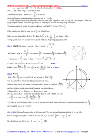Website học tập miễn phí http://trungtamtainangtre.edu.vn Trang 54
GV: Đoàn Văn Lượng ĐT : 0915718188 - 0906848238 Email: doanvluong@gmail.com Trang 54
=> - 6,02  k  5,02 => k = -6,  5, 4,  3,  2, 1,0 => 12 điểm
Bài 7. Giải: B ớc s ng:  =v/f=80/20=4cm
Tính số cực đại giữa 2 nguồn: N=2 




L
=10 cực đại
Do 2 nguồn ng ợc pha nhau nên đ ờng trung trực là 1 cự tiểu
Ta c thể xem giao thoa ở đâ giống s ng dừng, c trung điểm 2 nguồn là 1 nút, do vậ trên 1 b s ng c 2 điểm dao
động cùng biên độ đối xứng nhau qua bụng  10 bụng c 20 điểm dao động cùng biên độ là 2
Tính từ trung điểm 2 nguồn tới nguồn c khoảng cách là 21/2=10,5cm=2,5  +
8

Kiểm tra trên một phần b s ng còn lại
8

c biên độ 2cm?
Điểm gần nút nhất c biên độ 2cm:
12
2sin42


  d
d
<
8

tức là còn 1 điểm
T ng tự tính phần còn lài phía bên kia con 1 điểm nữa. Vậ tổng cộng c 22 điểm
Bài 8: Giải 1: Giả sử xM = acost = 3 cm. =>sint = ±
a
a 92

Khi đ xN = acos(t -



3
2
) = acos(t -
3
2
) = acost cos
3
2
+ asint.sin
3
2
= - 0,5acost +
2
3
asint = -3 cm => - 1,5 ±
2
3
92
a = -3
=> ± 92
a = - 3 => a2
= 12 => a = 2 3 cm . Chọn C
Giải 2:
2 2
2 3
3 6 os
Nud
A cm
c
  
 
 
       
.
Chọn C.
Bài 9: Giải :
4
3
5

 MN su ra xét điểm N’ gần M nhất và
4
3
'

MN .
Vậ hai điểm M và N luôn dao động vuông pha với nhau.
Bài toán s ng tru ền trên nh ớc c ph ng trình: )
2
2cos()( 0



x
ftutu 
nên biên độ s ng tại các điểm M và N một lúc nào đ sẽ bằng 0u .
Tại thời điểm t: mmammummu NM 54;3  .
Do s ng tru ền theo 1 chiều nhất định nên hai điểm M và N’ sẽ lệch pha nhau
2
3
..4
.3.2
.4
3
..
.4
3 



vTv
t
v
t
Vậ điểm M ở d ới tại thời điểm t và căn cứ nh vậ theo chiều d ng thì điểm N c pha nhanh h n điểm N là
2
3
nên s ng phải tru ền từ N đến M.
Bài 10: Giải: Hai nguồn ng ợc pha, tại M c cực đại. Vậ nếu hai nguồn cùng pha thì tại M c cực tiểu.
Giả sử hai nguồn cùng pha. Tại M c cực tiểu nên 2 1
1 1
( ) ( ) (1)
2 2
v
d d k k
f
    
Khi tần số tăng gấp đôi thì 2 1 ' (2)
2
v
d d n n
f
  
M
N
 