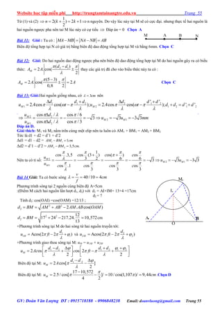 Website học tập miễn phí http://trungtamtainangtre.edu.vn Trang 55
GV: Đoàn Văn Lượng ĐT : 0915718188 - 0906848238 Email: doanvluong@gmail.com Trang 55
Từ (1) và (2)
1
2( ) 2 1
2
n k k      n ngu ên. Do vậ lúc nà tại M sẽ c cực đại. nh ng thực tế hai nguôn là
hai nguồn ng ợc pha nên tai M lúc nà c cự tiểu  Đáp án = 0 Chọn A
Bài 11: Giải : Ta có : MA MB NA NB AB   
Biên độ tổng hợp tại N c giá trị bằng biên độ dao động tổng hợp tại M và bằng 6mm. Chọn C
Bài 12: Giải: Do hai nguồn dao động ng ợc pha nên biên độ dao động tổng hợp tại M do hai nguồn gâ ra c biểu
thức: 2 1( )
2 . cos(
2
M
d d
A A
 


  tha các giá trị đã cho vào biểu thức nà ta c :
(5 3)
2 . cos( 2
0,8 2
MA A A
 
   Chọn C
Bài 13: Giải:Hai nguồn giống nhau, c cm3 nên
.
1 1 2 2 1 2
1 2 1 2 1 2
2 2
2 1
1 2
' '
2.4cos cos( ); 2.4cos cos( ); ' '
cos / cos / 6
3 3 3 3
cos / cos / 3
M M
M
M M
M
d d d d d d
u t u t d d d d
u d
u u mm
u d
     
   
  
  
   
      

          

.
Đáp án D.
Giải thích: M1 và M2 nằm trên cùng một elip nên ta luôn c AM1 + BM1 = AM2 + BM2
Tức là d1 + d2 = d’1 + d’2
Δd1 = d1 – d2 = 1 1 1AM BM cm 
Δd2 = d’1 – d’2 = 2 2 3,5 .AM BM cm 
Nên ta c tỉ số: 2
2 1
1
1
os .3,5 os (3 ) os( ) os
3 2 6 6 3 3 3 3
os .1 os os os
3 3 3
M
M M
M
c c c c
u
u u
u c c c c
   


   

 
           
Bài 14 Giải: Ta c b ớc s ng 40 /10 4
v
cm
f
   
Ph ng trình s ng tại 2 nguồn cùng biên độ A=5cm
:(Điểm M cách hai nguồn lần l ợt d1, d2) với d1 = AI+IM= 13+4 =17cm
d2 = ?
Tính d2: cos(OAI) =cos(OAM) =12/13 ;
2 2
2 2 . cos( )d BM AM AB AM AB OAM   
2 2
2
12
17 24 217.24. 10,572
13
d BM     cm
+Ph ng trình s ng tại M do hai s ng từ hai nguồn tru ền tới:
1
1 1Acos(2 2 )M
d
u ft  

   và 2
2 2Acos(2 2 )M
d
u ft  

  
+Ph ng trình giao thoa s ng tại M: uM = u1M + u2M
1 2 1 2 1 2
2 os os 2
2 2
M
d d d d
u Ac c ft
 
  
 
     
         
Biên độ tại M: 1 2
2 cos[ ]
2
M
d d
u A



 
 
Biên độ tại M:
17 10,572
2.5/ cos[ ]/ 10 / cos(1,107 )/ 9,44
4 2
Mu cm

 

    .Chọn D
M.
A B..
I.
O
M A B N
 
