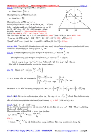 Website học tập miễn phí http://trungtamtainangtre.edu.vn Trang 56
GV: Đoàn Văn Lượng ĐT : 0915718188 - 0906848238 Email: doanvluong@gmail.com Trang 56
Bài 15 Giải: Ph ng trìng s ng tại M do A tru ền tới:
u1 = 5 Cos{24π( t -
v
d1
) + π}
Ph ng trìng s ng tại M do B tru ền tới:
u2 = 5 Cos24π( t -
v
d2
)
Ph ng trinh s ng tại M là uM = u1 + u2
Biên độ s ng tại M là AM = 10 /2}-)d-(d.cos{0,25 21  (*)
Điểm I cách đều A và B nên I thuộc đ ờng trung trực của AB
Có OI2
= IA2
- OA2
= 252
- 202
= 225 Suy ra OI = 15 cm
Có AM = 30cm (2*) ( Chứng minh M,I,A thẳng hàng)
Lại c Sinα = OA/AI = 20/25 = 4/5 Suy ra Cosα = 3/5
Mặt khác Sinα = HA/AM suy ra HA = 24cm Nên BH = 16cm; Cos α = HM/AM suy ra MH = 18cm
Trong tam giác BMH có BM2
= BH2
+ MH2
= 162
+ 182
= 580 Vậ BM = 580 cm (3*)
Thay (2*)và (3*) vào (*) ta có: AM = 10 /2}-)580-(30.cos{0,25   9,98cm
Bài 16: Giải: Theo giả thiết nhìn vào ph ng trình s ng ta thấ hai nguồn dao động ng ợc pha nên tại O là trung
điểm của AB sẽ dao động với biên độ cực tiểu 0MA  . Chọn C
Bài 17: Giải: Ph ng trình s ng tại O do nguồn A tru ền tới: uAO = 4.cosω(t-
v
d
) cm
Ph ng trình s ng tại O do nguồn B tru ền tới: uBO = 2.cosω{(t-
v
d
)+ π/3} cm
Biên độ s ng tại O: A2
= A1
2
+ A2
2
+ 2. A1. A2 Cos(π/3) = 28 Su ra A = 2 7 5,3cm
( S ng tại O là s ng dao động tổng hợp của hai s ng uAO và uBO)
Bài 18: Giải: ta có A = 2 os
2
d
a c



  
 
 
Vì M và N là hai điểm cực đại nên ta có:
 
4
2
17
9 2 4
2
M
N
d
k
d k
k

 


  
 


   
 
      
Do đ biên độ của điểm trên đ ờng trung trực của AB là:  
17
2 os 2.2 os 2 2
2 4
A a c c k cm

 
  
    
 
Bài 19. Giải : Bài cho hai nguồn dao động vuông pha ( 2 1
2 2
 
         )nên các điểm thuộc mặt n ớc
nằm trên đ ờng trung trực của AB sẽ dao động với biên độ 2MA A (vì lúc này 1 2d d )
Bài 20. Giải : λ = v/f = 60/10 = 6cm.
Do hai điểm M1, M2 cùng nằm trên một elip nhận A, B làm tiêu điểm nên ta c M2A + M2B = M1A + M1B ( Bằng
khoảng cách giữa hai nguồn)
Ph ng trình s ng tại điểm M bất kỳ trong .vùng giao thoa :
uM = 2aCos(
v
dd
2
)( 21 
)Cos(ωt -
v
dd
2
)( 21 
)
Chú ý :
+ Cos(ωt -
v
dd
2
)( 21 
)tại một thời điểm luôn không đổi khi các điểm cùng nằm trên một đ ờng elíp
M
I
B AOH
α
α
 