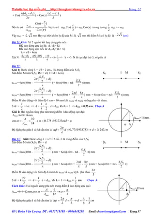 Website học tập miễn phí http://trungtamtainangtre.edu.vn Trang 57
GV: Đoàn Văn Lượng ĐT : 0915718188 - 0906848238 Email: doanvluong@gmail.com Trang 57
+ Cos(
v
dd
2
)( 21 
) = Cos(


)( 21 dd 
)
Nên ta có :
)(
)
3
(
2
1


Cos
Cos
u
u
M
M

 hay ta có : uM2.Cos(
3

) = uM1.Cos(π) t ng t ng
2
1
uM2 = - uM1
Vậ uM2 = -2. 2 mm Ha tại thời điểm l độ của M1 là 2 mm thì điểm M2 c l độ là -2 2 (cm)
Bài 21: Giải: Vì 2 nguồn kết hợp cùng pha nên
ĐK dao động cực đại là: d1- d2= kλ
ĐK dao động cực tiểu là: d1- d2= (k+ ½)
λ = v/f = 4cm
Xét N: 1 2d d AN BN 10 1
3
4 2
  
    
 
=> k = -3: N là cực đại thứ 3, về phía A
Bài 22:
Giải 1: B ớc s ng  = v/f = 2 cm., I là trung điểm của S1S2
Xét điểm M trên S1S2: IM = d ( 0 < d < 4cm)
uS1M = 6cos(40t -

 )
2
(2 21
d
SS

) = 6cos(40t - d -
2
21SS
) mm
uS2M = 8cos(40t -

 )
2
(2 21
d
SS

) = 8cos(40t +

d2
-

8
) mm = 8cos(40t + d -
2
21SS
) mm.
Điểm M dao động với biên độ 1 cm = 10 mm khi uS1M và uS2M vuông pha với nhau:
2d =
2

+ k => d =
4
1
+
2
k
. d = dmin khi k = 0 => dmin = 0,25 cm . Chọn A
Giải 2: Hai nguồn cùng pha nên trung điểm I dao động cực đại:
Amax=6+8=14mm
max
10
cos 0,7751933733
14
A
rad
A
     = 
Độ lệch pha giữa I và M cần tìm là
2
0,7751933733 0,247d d cm



    
Bài 23: Giải: B ớc s ng  = v/f = 2 cm., I là trung điểm của S1S2
Xét điểm M trên S1S2: IM = d
uS1M = 6cos(40t -

 )
2
(2 21
d
SS

) mm = 6cos(40t - d -
2
21SS
) mm
uS2M = 6cos(40t -

 )
2
(2 21
d
SS

) mm = 6cos(40t +

d2
-

8
) mm = 6cos(40t + d -
2
21SS
)
Điểm M dao động với biên độ 6 mm khi uS1M và uS2M lệch pha nhau
3
2
2d = k
3
2
=> d =
3
k
d = dmin khi k = 1 => dmin =
3
1
cm Chọn A
Cách khác: Hai nguồn cùng pha nên trung điểm I dao động cực đại :
Amax=6+6=12mm;
312
6
cos
max

 
A
A
Độ lệch pha giữa I và M cần tìm là cmdd
3
1
63
2





S2

S1

I

M

Amax=14mm
A
S2

S1

I

M

Amax=12mm
A

 