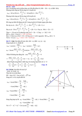 Website học tập miễn phí http://trungtamtainangtre.edu.vn Trang 58
GV: Đoàn Văn Lượng ĐT : 0915718188 - 0906848238 Email: doanvluong@gmail.com Trang 58
Bài 24. Giải:
Gọi x là khoảng cách từ điểm khảo sát (M) đến điểm H ( HB = HA = d; và MB< MA)
Ph ng trình s ng tại M do s ng từ A tru ền tới:
uAM = 6Cos{20 (t -
v
xd 
)} = 6Cos(20 t - 20
v
xd 
)
Ph ng trình s ng tại M do s ng từ B tru ền tới:
uBM = 6Cos{20 (t -
v
xd 
)+
2

}= 6Cos(20 t - 20
v
xd 
+
2

)
Để s ng tại điểm M đứng ên thì 2 s ng tru ền tới M phải ng ợc pha nhau
Do vậ ta c : - 20
v
xd 
+
2

- ( - 20
v
xd 
) = (2k +1) 
Hay ta có: 20 (
v
xd 
-
v
xd 
)+
2

= (2k +1)  Suy ra: 40x/v = 2k + 1/2
Thay v = 30 cm/s ta có ph ng trình: 4x/3 = 2k + 1/2 ha : x = 3k/2 +3/8
Để xmin thì k = 0 ta có: x = 3/8 = 0,375cm
Do x 10cm ta có 3k/2 +3/8  10 Suy ra k  6,4( k ngu ên): Để xmax thì k = 6
Với k = 6 ta c : xmax = 3.6/2 + 3/8 = 9,375 cm
Bài 25. Giải: Xét điểm M trên AB; AM = d1; BM = d2 ( d1 > d2)
S ng tru ền từ A , B đến M
uAM = acos(t -

 12 d
) ; uBM = acos(t - 


22 d
)
uM = 2acos( )
2
)( 21 



 dd
cos((t - )
2
)( 12 



 dd
.
Điểm M không dao động khi cos( )
2
)( 21 



 dd
= 0
=> 



k
dd


22
)( 21
=> d1 – d2 = 


)
22
1
( k
điểm M gần trung điểm I nhất ứng với (tr ờng hợp hình vẽ) k = 0
33
1
22
1
3
)
22
1
(







 . Chọn B
Bài 26Giải: Xét điểm M trên S1P
S1M = d1; S2M = d2.
Theo bài ra ta tính đ ợc
HP = 4cm; S1P = 5cm và S2P = 17 cm
S ng từ S1 và S2 tru ền đến M:
u1M = 6cos(100πt +
6
5
-

 12 d
)
= 6cos(100πt +
6
5
- πd1 )
u2M = 8cos(100πt +
6

-

 22 d
)
= 8cos(100πt +
6

- πd2)
S ng tổng hợp tại M: uM = 6cos(100πt +
6
5
- πd1 ) + 8cos(100πt +
6

- πd2)
uM = Acos(100πt + )
Với A2
= A1
2
+ A2
2
+ 2A1A2cos[
3
2
+ π(d2 – d1)]

B

A
 
I M
d2
d1
M
H
PQ
S1
S2
 