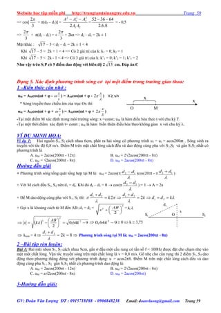 Website học tập miễn phí http://trungtamtainangtre.edu.vn Trang 59
GV: Đoàn Văn Lượng ĐT : 0915718188 - 0906848238 Email: doanvluong@gmail.com Trang 59
=> cos[
3
2
+ π(d2 – d1)] =
21
2
2
2
1
2
2 AA
AAA 
=
8.6.2
643652 
= - 0,5
=>
3
2
+ π(d2 – d1) = ±
3
2
+ 2kπ => d2 – d1 = 2k ± 1
Mặt khác : 17 – 5 < d2 – d1 = 2k ± 1 < 4
Khi 17 – 5 < 2k + 1 < 4 => C 2 giá trị của k: k1 = 0; k2 = 1
Khi 17 – 5 < 2k - 1 < 4 => C 3 giá trị của k: k’1 = 0; k’2 = 1; k’3 = 2
Nhƣ vậy trên S1P có 5 điểm dao động với biên độ 2 13 cm. Đáp án C
Dạng 5. Xác định phương trình sóng cơ tại một điểm trong trường giao thoa:
1 –Kiến thức cần nhớ :
uM = AMcos(t +  -
x
v
 ) = AMcos(t +  - 2
x


) t  x/v
* S ng tru ền theo chiều âm của trục Ox thì:
uM = AMcos(t +  +
x
v
 ) = AMcos(t +  + 2
x


)
-Tại một điểm M xác định trong môi tr ờng s ng: x =const; uM là hàm điều hòa theo t với chu kỳ T.
-Tại một thời điểm xác định t= const ; uM là hàm biến thiên điều hòa theo không gian x với chu kỳ .
VÍ DỤ MINH HỌA:
Ví dụ 1: Hai nguồn S1, S2 cách nhau 6cm, phát ra hai s ng c ph ng trình u1 = u2 = acos200πt . Sóng sinh ra
tru ền với tốc độ 0,8 m/s. Điểm M trên mặt chất lỏng cách đều và dao động cùng pha với S1,S2 và gần S1S2 nhất c
ph ng trình là
A. uM = 2acos(200t - 12) B. uM = 2√2acos(200t - 8)
C. uM = √2acos(200t - 8) D. uM = 2acos(200t - 8)
Hướng dẫn giải
+ Ph ng trình s ng tổng quát tổng hợp tại M là: uM = 2acos( 2 1d d

 )cos(20t -  2 1d d

 )
+ Với M cách đều S1, S2 nên d1 = d2. Khi đ d2 – d1 = 0  cos( 2 1d d

 ) = 1  A = 2a
+ Để M dao động cùng pha với S1, S2 thì: 



 kddk
dd
k
dd




21
2121
22
+ Gọi x là khoảng cách từ M đến AB: d1 = d2 =
2
2
2
AB
x
 
  
 
= k
  964,0
2
2
2
2






 k
AB
kx   2
0,64 9k   0  k  3,75
 kmin = 4 

8221
k
dd

Phƣơng trình sóng tại M là: uM = 2acos(200t - 8)
2 –Bài tập rèn luyện:
Bài 1: Hai mũi nhọn S1, S2 cách nhau 9cm, gắn ở đầu một cầu rung c tần số f = 100Hz đ ợc đặt cho chạm nhẹ vào
mặt một chất lỏng. Vận tốc tru ền s ng trên mặt chất lỏng là v = 0,8 m/s. Gõ nhẹ cho cần rung thì 2 điểm S1, S2 dao
động theo ph ng thẳng đứng với ph ng trình dạng: u = acos2πft. Điểm M trên mặt chất lỏng cách đều và dao
động cùng pha S1 , S2 gần S1S2 nhất c ph ng trình dao động là:
A. uM = 2acos(200t - 12) B. uM = 2√2acos(200t - 8)
C. uM = a√2cos(200t - 8) D. uM = 2acos(200t)
3-Hướng dẫn giải:
O
x
M
x
S1 O S2
x
d1
 