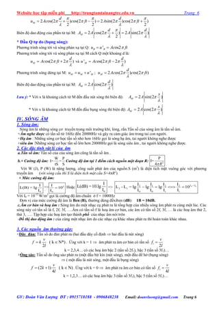 Website học tập miễn phí http://trungtamtainangtre.edu.vn Trang 6
GV: Đoàn Văn Lượng ĐT : 0915718188 - 0906848238 Email: doanvluong@gmail.com Trang 6
2 os(2 ) os(2 ) 2 sin(2 ) os(2 )
2 2 2
M
d d
u Ac c ft A c ft
  
   
 
    
Biên độ dao động của phần tử tại M: 2 os(2 ) 2 sin(2 )
2
M
d d
A A c A

 
 
  
* Đầu Q tự do (bụng sóng):
Ph ng trình s ng tới và s ng phản xạ tại Q: ' os2B Bu u Ac ft 
Ph ng trình s ng tới và s ng phản xạ tại M cách Q một khoảng d là:
os(2 2 )M
d
u Ac ft 

  và ' os(2 2 )M
d
u Ac ft 

 
Ph ng trình s ng dừng tại M: 'M M Mu u u  ; 2 os(2 ) os(2 )M
d
u Ac c ft 


Biên độ dao động của phần tử tại M: 2 cos(2 )M
d
A A 


Lưu ý: * Với x là khoảng cách từ M đến đầu nút s ng thì biên độ: 2 sin(2 )M
x
A A 


* Với x là khoảng cách từ M đến đầu bụng s ng thì biên độ: 2 cos(2 )M
x
A A 


IV. SÓNG ÂM
1. Sóng âm:
S ng âm là những s ng c tru ền trong môi tr ờng khí, lỏng, rắn.Tần số của s ng âm là tần số âm.
+Âm nghe được c tần số từ 16Hz đến 20000Hz và gâ ra cảm giác âm trong tai con ng ời.
+Hạ âm : Những s ng c học tần số nhỏ h n 16Hz gọi là s ng hạ âm, tai ng ời không nghe đ ợc
+siêu âm :Những s ng c học tần số lớn h n 20000Hz gọi là s ng siêu âm , tai ng ời không nghe đ ợc.
2. Các đặc tính vật lý của âm
a.Tần số âm: Tần số của của s ng âm cũng là tần số âm .
b.+ Cường độ âm:
W P
I= =
tS S
Cường độ âm tại 1 điểm cách nguồn một đoạn R: 2
P
I=
4 R
Với W (J), P (W) là năng l ợng, công suất phát âm của nguồn.S (m2
) là diện tích mặt vuông g c với ph ng
tru ền âm (với sóng cầu thì S là diện tích mặt cầu S=4πR2
)
+ Mức cường độ âm:
0
I
L(B) = lg
I
=>
0
I
10
I
L
 Hoặc
0
I
L(dB) =10.lg
I
=> 2 12 1 2 2
2 1
0 0 1 1
I I I I
L - L = lg lg lg 10
I I I I
L L
   
Với I0 = 10-12
W/m2
gọi là c ờng độ âm chuẩn ở f = 1000Hz
Đ n vị của mức c ờng độ âm là Ben (B), th ờng dùng đềxiben (dB): 1B = 10dB.
c.Âm cơ bản và hoạ âm : Sóng âm do một nhạc cụ phát ra là tổng hợp của nhiều s ng âm phát ra cùng một lúc. Các
s ng nà c tần số là f, 2f, 3f, ….Âm c tần số f là hoạ âm c bản, các âm c tần số 2f, 3f, … là các hoạ âm thứ 2,
thứ 3, …. Tập hợp các hoạ âm tạo thành phổ của nhạc âm n i trên
-Đồ thị dao động âm : của cùng một nhạc âm do các nhạc cụ khác nhau phát ra thì hoàn toàn khác nhau.
3. Các nguồn âm thường gặp:
+Dây đàn: Tần số do đàn phát ra (hai đầu dâ cố định  hai đầu là nút s ng)
( k N*)
2
v
f k
l
  . Ứng với k = 1  âm phát ra âm c bản c tần số 1
2
v
f
l

k = 2,3,4… c các hoạ âm bậc 2 (tần số 2f1), bậc 3 (tần số 3f1)…
+Ống sáo: Tần số do ống sáo phát ra (một đầu bịt kín (nút sóng), một đầu để hở (bụng s ng)
 ( một đầu là nút s ng, một đầu là bụng s ng)
(2 1) ( k N)
4
v
f k
l
   . Ứng với k = 0  âm phát ra âm c bản c tần số 1
4
v
f
l

k = 1,2,3… c các hoạ âm bậc 3 (tần số 3f1), bậc 5 (tần số 5f1)…
 