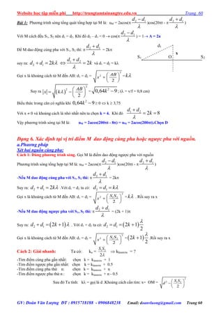 Website học tập miễn phí http://trungtamtainangtre.edu.vn Trang 60
GV: Đoàn Văn Lượng ĐT : 0915718188 - 0906848238 Email: doanvluong@gmail.com Trang 60
Bài 1: Ph ng trình s ng tổng quát tổng hợp tại M là: uM = 2acos( 2 1d d


)cos(20t -  2 1d d


)
Với M cách đều S1, S2 nên d1 = d2. Khi đ d2 – d1 = 0  cos( 2 1d d


) = 1 A = 2a
Để M dao động cùng pha với S1, S2 thì:  2 1d d


= 2k
suy ra: 2 1 2d d k  1 2
2
d d
k


  và d1 = d2 = k
Gọi x là khoảng cách từ M đến AB: d1 = d2 =
2
2
2
AB
x
 
  
 
= k
Suy ra  
2
2
2
AB
x k
 
   
 
=
2
0,64 9k  ; ( = v/f = 0,8 cm)
Biểu thức trong căn c nghĩa khi
2
0,64 9k   0  k  3,75
Với x  0 và khoảng cách là nhỏ nhất nên ta chọn k = 4. Khi đ 1 2
2 8
d d
k


 
Vậ ph ng trình s ng tại M là: uM = 2acos(200t - 8) = uM = 2acos(200t).Chọn D
Dạng 6. Xác định tại vị trí điểm M dao động cùng pha hoặc ngược pha với nguồn.
a.Phương pháp
Xét hai nguồn cùng pha:
Cách 1: Dùng phƣơng trình sóng. Gọi M là điểm dao động ng ợc pha với nguồn
Ph ng trình s ng tổng hợp tại M là: uM = 2acos( 2 1d d


)cos(20t -  2 1d d


)
-Nếu M dao động cùng pha với S1, S2 thì:  2 1d d


= 2k
Suy ra: 2 1 2d d k  .Với d1 = d2 ta có: 2 1d d k 
Gọi x là khoảng cách từ M đến AB: d1 = d2 =
2
2 1 2
2
S S
x
 
  
 
= k . Rồi su ra x
-Nếu M dao động ngƣợc pha với S1, S2 thì:  2 1d d


= (2k + 1)
Suy ra:  2 1 2 1d d k    . Với d1 = d2 ta có:  2 1 2 1
2
d d k

  
Gọi x là khoảng cách từ M đến AB: d1 = d2 =
2
2 1 2
2
S S
x
 
  
 
= 2 1
2
k

 .Rồi su ra x
Cách 2: Giải nhanh: Ta có: ko = 1 2
2
S S

 klàmtròn = ?
-Tìm điểm cùng pha gần nhất: chọn k = klàmtròn + 1
-Tìm điểm ng ợc pha gần nhất: chọn k = klàmtròn + 0.5
-Tìm điểm cùng pha thứ n: chọn k = klàmtròn + n
-Tìm điểm ng ợc pha thứ n : chọn k = klàmtròn + n - 0.5
Sau đ Ta tính: k = gọị là d .Khoảng cách cần tìm: x= OM =
2
2 1 2
2
S S
d
 
  
 
S1 O S2
x
d1
 