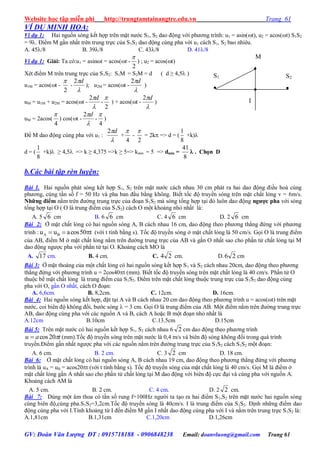Website học tập miễn phí http://trungtamtainangtre.edu.vn Trang 61
GV: Đoàn Văn Lượng ĐT : 0915718188 - 0906848238 Email: doanvluong@gmail.com Trang 61
VÍ DỤ MINH HỌA:
Ví dụ 1: Hai nguồn s ng kết hợp trên mặt n ớc S1, S2 dao động với ph ng trình: u1 = asin(t), u2 = acos(t) S1S2
= 9. Điểm M gần nhất trên trung trực của S1S2 dao động cùng pha với u1 cách S1, S2 bao nhiêu.
A. 45/8 B. 39/8 C. 43/8 D. 41/8
Ví dụ 1: Giải: Ta có:u1 = asinωt = acos(t -
2

) ; u2 = acos(t)
Xét điểm M trên trung trực của S1S2: S1M = S2M = d ( d ≥ 4,5 )
u1M = acos(t -
2

-

d2
); u2M = acos(t -

d2
)
uM = u1M + u2M = acos(t -

d2
-
2

) + acos(t -

d2
)
uM = 2acos(
4

) cos(t -

d2
-
4

)
Để M dao động cùng pha với u1 :

d2
+
4

-
2

= 2k => d = (
8
1
+k)
d = (
8
1
+k) ≥ 4,5 => k ≥ 4,375 =>k ≥ 5=> kmin = 5 => dmin =
8
41
 . Chọn D
b.Các bài tập rèn luyện:
Bài 1. Hai nguồn phát s ng kết hợp S1, S2 trên mặt n ớc cách nhau 30 cm phát ra hai dao động điều hoà cùng
ph ng, cùng tần số f = 50 Hz và pha ban đầu bằng không. Biết tốc độ tru ền s ng trên mặt chất lỏng v = 6m/s.
Những điểm nằm trên đ ờng trung trực của đoạn S1S2 mà s ng tổng hợp tại đ luôn dao động ngƣợc pha với s ng
tổng hợp tại O ( O là trung điểm của S1S2) cách O một khoảng nhỏ nhất là:
A. 5 6 cm B. 6 6 cm C. 4 6 cm D. 2 6 cm
Bài 2: Ở mặt chất lỏng c hai nguồn s ng A, B cách nhau 16 cm, dao động theo ph ng thẳng đứng với ph ng
trình : t50cosauu BA  (với t tính bằng s). Tốc độ tru ền s ng ở mặt chất lỏng là 50 cm/s. Gọi O là trung điểm
của AB, điểm M ở mặt chất lỏng nằm trên đ ờng trung trực của AB và gần O nhất sao cho phần tử chất lỏng tại M
dao động ng ợc pha với phần tử tại O. Khoảng cách MO là
A. 17 cm. B. 4 cm. C. 24 cm. D. 26 cm
Bài 3: Ở mặt thoáng của một chất lỏng c hai nguồn s ng kết hợp S1 và S2 cách nhau 20cm, dao động theo ph ng
thẳng đứng với ph ng trình u = 2cos40t (mm). Biết tốc độ tru ền s ng trên mặt chất lỏng là 40 cm/s. Phần tử O
thuộc bề mặt chất lỏng là trung điểm của S1S2. Điểm trên mặt chất lỏng thuộc trung trực của S1S2 dao động cùng
pha với O, gần O nhất, cách O đoạn:
A. 6,6cm. B. 8,2cm. C. 12cm. D. 16cm.
Bài 4: Hai nguồn s ng kết hợp, đặt tại A và B cách nhau 20 cm dao động theo ph ng trình u = acos(ωt) trên mặt
n ớc, coi biên độ không đổi, b ớc s ng  = 3 cm. Gọi O là trung điểm của AB. Một điểm nằm trên đ ờng trung trực
AB, dao động cùng pha với các nguồn A và B, cách A hoặc B một đoạn nhỏ nhất là
A.12cm B.10cm C.13.5cm D.15cm
Bài 5: Trên mặt n ớc c hai nguồn kết hợp S1, S2 cách nhau 6 2 cm dao động theo ph ng trình
tau 20cos (mm).Tốc độ tru ền s ng trên mặt n ớc là 0,4 m/s và biên độ s ng không đổi trong quá trình
tru ền.Điểm gần nhất ng ợc pha với các nguồn nằm trên đ ờng trung trực của S1S2 cách S1S2 một đoạn:
A. 6 cm. B. 2 cm. C. 3 2 cm D. 18 cm.
Bài 6: Ở mặt chất lỏng c hai nguồn s ng A, B cách nhau 19 cm, dao động theo ph ng thẳng đứng với ph ng
trình là uA = uB = acos20t (với t tính bằng s). Tốc độ tru ền s ng của mặt chất lỏng là 40 cm/s. Gọi M là điểm ở
mặt chất lỏng gần A nhất sao cho phần tử chất lỏng tại M dao động với biên độ cực đại và cùng pha với nguồn A.
Khoảng cách AM là
A. 5 cm. B. 2 cm. C. 4 cm. D. 2 2 cm.
Bài 7: Dùng một âm thoa c tần số rung f=100Hz ng ời ta tạo ra hai điểm S1,S2 trên mặt n ớc hai nguồn s ng
cùng biên độ,cùng pha.S1S2=3,2cm.Tốc độ tru ền s ng là 40cm/s. I là trung điểm của S1S2. Định những điểm dao
động cùng pha với I.Tính khoảng từ I đến điểm M gần I nhất dao động cùng pha với I và nằm trên trung trực S1S2 là:
A.1,81cm B.1,31cm C.1,20cm D.1,26cm
M

S2

S1
 
I
 