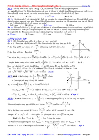 Website học tập miễn phí http://trungtamtainangtre.edu.vn Trang 62
GV: Đoàn Văn Lượng ĐT : 0915718188 - 0906848238 Email: doanvluong@gmail.com Trang 62
Bài 8: Trên mặt n ớc c hai nguồn kết hợp S1, S2 cách nhau 6 2 cm dao động c ph ng trình
tau 20cos (mm).Tốc độ tru ền s ng trên mặt n ớc là 0,4 m/s và biên độ s ng không đổi trong quá trình tru ền.
Điểm gần nhất ng ợc pha với các nguồn nằm trên đ ờng trung trực của S1S2 cách S1S2 một đoạn:
A. 6 cm. B. 2 cm. C. 3 2 cm D. 18 cm.
Bài 9: Ba điểm A,B,C trên mặt n ớc là 3 đỉnh của tam giác đều c cạnh bằng 8cm, trong đ A và B là 2 nguồn
phát s ng giống nhau, c b ớc s ng 0,8cm. Điểm M trên đ ờng trung trực của AB, dao động cùng pha với điểm C
và gần C nhất thì phải cách C một khoảng bao nhiêu?
A. 0,94cm B. 0,81cm C. 0,91cm D. 0,84cm
Bài 10. Hai nguồn kết hợp S1, S2 cách nhau một khoảng là 50 mm đều dao động theo ph ng trình u = acos(200πt)
mm trên mặt n ớc. Biết vận tốc tru ền s ng trên mặt n ớc v = 0,8 m/s và biên độ s ng không đổi khi tru ền đi.
Điểm gần nhất dao động cùng pha với nguồn trên đ ờng trung trực của S1S2 cách nguồn S1 là
A. 32 mm . B. 28 mm . C. 24 mm. D.12mm.
Hướng dẫn chi tiết:
Bài 1. HD: Giả sử hai s ng tại S1, S2 c dạng : u1 = u2 = acos( t )
Gọi M là 1 điểm thỏa mãn bài toán (c 2 điểm thỏa mãn nằm đối xứng nhau qua S1,S2)
Pt dao động tại M: uM = 2acos(
2 d
t



 ) (d: Khoảng cách từ M đến S1, S2)
Pt dao động tại O: uO = 2acos( 12 OS
t



 )
Theo bài ra: / 1 1
2
(OS ) (2 1) OS (2 1)
2
M O M O d k d k
 
   

           d = 1OS (2 1)
2
k

  .(*)
Tam giác S1OM vuông nên: d > OS1  1OS (2 1)
2
k

  > OS1 2k + 1 <0 k < -1/2 (k Z )
Nhìn vào biểu thức (*) ta thấ dmin khi kmax = -1. (do OS1 không đổi nên dmin thì OM min !!!)
Thay OS1 = S1S2/2 = 15cm; / 600 / 50 12v f cm cm    ; k = -1 vào (*) ta đ ợc: d= 21cm
2 2 2 2
1OS 21 15 216 6 6OM d cm      Chọn B
Bài 2: Giải: + B ớc s ng: cm
v
f
v
2
50
50.22






+ Ph ng trình s ng tại một M và O là:
 


 850cos2;
2
50cos2 





 tau
d
tau OM
  5,08275,312
2
8/  kAOkkdk
d
OM 



+ Vậ : cmOAdOMdkd 1791 22
minminminmaxmin  Chọn A
Bài 3: Cách 1:  =2cm.Ta có: ko = 1 2
2
S S

= 5  O cùng pha nguồn.Vậ M cần tìm cùng pha nguồn
Ph ng trình s ng tổng hợp tại M là: uM = 2acos( 2 1d d


)cos(20t -  2 1d d


)
Để M dao động cùng pha với S1, S2 thì:  2 1d d


=k2 ; Với d1 = d2 ta có: d1 = d2 = 2k;
Pitago : x2
= (2k)2
- 102
. Đk c nghĩa: /k/ ≥5 chọn k = 6  x= 2 11 cm = 6,6cm
Cách 2:  =2cm Ta có: ko = 1 2
2
S S

= 5  O cùng pha nguồn.
Vậ M cần tìm cùng pha nguồn; chọn klàmtròn = 5 .Cùng pha gần nhất: chọn k = klàmtròn + 1 =6.
Ta tính: d = k = 12.Khoảng cách cần tìm: OM =
2
2 1 2
2
S S
d
 
  
 
= 2 11 cm = 6,6cm. Chọn A
O
d1
d2
M


B

A
S1
M
O
S2
d
d
 