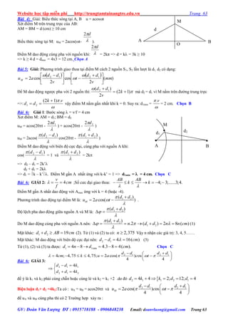 Website học tập miễn phí http://trungtamtainangtre.edu.vn Trang 63
GV: Đoàn Văn Lượng ĐT : 0915718188 - 0906848238 Email: doanvluong@gmail.com Trang 63
Bài 4: Giải: Biểu thức s ng tại A, B u = acost
Xét điểm M trên trung trực của AB:
AM = BM = d (cm) ≥ 10 cm
Biểu thức s ng tại M: uM = 2acos(t- 
d2
).
Điểm M dao động cùng pha với nguồn khi: 
d2
= 2kπ => d = k = 3k ≥ 10
=> k ≥ 4 d = dmin = 4x3 = 12 cm. Chọn A
Bài 5: Giải: Ph ng trình giao thoa tại điểm M cách 2 nguồn S1, S2 lần l ợt là d1, d2 c dạng:
   
)(
2
cos
2
cos2 1212
mm
v
dd
t
v
dd
auM 




 





 




Để M dao động ng ợc pha với 2 nguồn thì: 

)12(
2
)( 12


k
v
dd
mà d2 = d1 vì M nằm trên đ ờng trung trực
=>:

 vk
dd
.)12(
21

 vậ điểm M nằm gần nhất khi k = 0. Su ra: d1min =

 v.
= 2 cm. Chọn B
Bài 6: Giải 1: B ớc s ng  = v/f = 4 cm
Xet điểm M: AM = d1; BM = d2
uM = acos(20t -

 12 d
) + acos(20t -

 22 d
)
uM = 2acos(

 )( 12 dd 
cos(20t -

 )( 21 dd 
)
Điểm M dao động với biên độ cực đại, cùng pha với nguồn A khi:
cos(

 )( 12 dd 
= 1 và

 )( 21 dd 
= 2k
=> d2 – d1 = 2k’
d2 + d1 = 2k
=> d1 = k – k’. Điểm M gần A nhất ứng với k-k’ = 1 => d1min =  = 4 cm. Chọn C
Bài 6: GIẢI 2: 4
v
cm
f
   ;Số c c đại giao thoa: 4; 3;......3;4.
AB AB
k k
 
      
Điểm M gần A nhất dao động với Amax ứng với k = 4 (hoặc -4).
Ph ng trình dao động tại điểm M là: 1 2( )
2 cos( )M
d d
u a t




  .
Độ lệch pha dao động giữa nguồn A và M là: 1 2( )d d



 
Do M dao động cùng pha với nguồn A nên: 1 2
1 2
( )
.2 ( ) 2 8 ( )
d d
n d d n n cm

  


       (1)
Mặt khác: 1 2 19d d AB cm   (2). Từ (1) và (2) ta c : 2,375n  Vậ n nhận các giá trị: 3, 4, 5……
Mặt khác: M dao động với biên độ cực đại nên: 2 1 4 16( )d d cm   (3)
Từ (1), (2) và (3) ta đ ợc: 1 1min4 8 4.3 8 4( ).d n d cm      Chọn C
Bài 6: GIẢI 3:
2 1 2 1
2 1 1
2 1 2
4 ; 4,75 4,75; 2 cos( ) os
4 4
4
4
d d d d
cm k u a c t
d d k
d d k
   
  
      
 
 
 
 
để ý là k1 và k2 phải cùng chẵn hoặc cùng lẻ và k2 = k1 +2 .do đ 2 1 1 2 14 4 2; 12; 4d k k d d     
Biện luận d1+ d2 =4k2:Ta có : uA = uB = acos20t và 2 1 2 1
2 cos( ) os
4 4
M
d d d d
u a c t  
  
  
 
để uA và uM cùng pha thì c 2 Tr ờng hợp xả ra :
d1
d2
M


B

A
d
M
O
A B
 