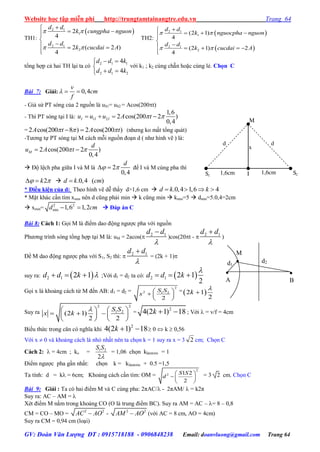 Website học tập miễn phí http://trungtamtainangtre.edu.vn Trang 64
GV: Đoàn Văn Lượng ĐT : 0915718188 - 0906848238 Email: doanvluong@gmail.com Trang 64
TH1:
 2 1
1
2 1
2
2
4
2 ( 2 )
4
d d
k cungpha nguon
d d
k cucdai A
 
 

 

  

TH2:
 
 
2 1
1
2 1
2
(2 1)
4
(2 1) 2
4
d d
k nguocpha nguon
d d
k cucdai A
 
 

  

    

tổng hợp cả hai TH lại ta c
2 1 1
2 1 2
4
4
d d k
d d k
 

 
với k1 ; k2 cùng chẵn hoặc cùng lẻ. Chọn C
Bài 7: Giải: 0,4
v
cm
f
  
- Giả sử PT s ng của 2 nguồn là uS1= uS2 = Acos(200t)
- Thì PT s ng tại I là: 1 2
1,6
2 cos(200 2 )
0,4
I I Iu u u A t    
= 2 cos(200 8 ) 2 cos(200 )A t A t    (nh ng ko mất tổng quát)
-T ng tự PT s ng tại M cách mỗi nguồn đoạn d ( nh hình vẽ ) là:
2 cos(200 2 )
0,4
M
d
u A t  
 Độ lệch pha giữa I và M là 2
0,4
d
   để I và M cùng pha thì
2k    .0,4 ( )d k cm
* Điều kiện của d: Theo hình vẽ dễ thấ d>1,6 cm  .0,4 1,6 4d k k   
* Mặt khác cần tìm xmin nên d cũng phải min  k cũng min  kmin=5  dmin=5.0,4=2cm
 xmin= 2 2
min 1,6 1,2d cm   Đáp án C
Bài 8: Cách 1: Gọi M là điểm dao động ng ợc pha với nguồn
Ph ng trình s ng tổng hợp tại M là: uM = 2acos( 2 1d d


)cos(20t -  2 1d d


)
Để M dao động ng ợc pha với S1, S2 thì:  2 1d d


= (2k + 1)
suy ra:  2 1 2 1d d k    ;Với d1 = d2 ta có:  2 1 2 1
2
d d k

  
Gọi x là khoảng cách từ M đến AB: d1 = d2 =
2
2 1 2
2
S S
x
 
  
 
= 2 1
2
k


Suy ra
2 2
1 2
(2 1)
2 2
S S
x k
   
     
   
=
2
4(2 1) 18k   ; Với  = v/f = 4cm
Biểu thức trong căn c nghĩa khi
2
4(2 1) 18k    0  k  0,56
Với x  0 và khoảng cách là nhỏ nhất nên ta chọn k = 1 su ra x = 3 2 cm; Chọn C
Cách 2:  = 4cm ; ko = 1 2
2
S S

= 1,06 chọn klàmtròn = 1
Điểm ng ợc pha gần nhất: chọn k = klàmtròn + 0.5 =1,5
Ta tính: d = k = 6cm; Khoảng cách cần tìm: OM =
2
2 1 2
2
S S
d
 
  
 
= 3 2 cm. Chọn C
Bài 9: Giải : Ta c hai điểm M và C cùng pha: 2πAC/ - 2πAM/  = k2π
Suy ra: AC – AM = 
Xét điểm M nằm trong khoảng CO (O là trung điểm BC). Su ra AM = AC – = 8 – 0,8
CM = CO – MO = 2 2
AC AO - 2 2
AM AO (với AC = 8 cm, AO = 4cm)
Su ra CM = 0,94 cm (loại)
S1
S2I
M
x
d d
1,6cm 1,6cm
d1
d2
M


B

A
 