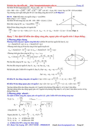 Website học tập miễn phí http://trungtamtainangtre.edu.vn Trang 65
GV: Đoàn Văn Lượng ĐT : 0915718188 - 0906848238 Email: doanvluong@gmail.com Trang 65
Xét điểm M nằm ngoài đoạn CO . Su ra: AM = AC +  = 8+0,8
CM = MO – CO = 2 2
AM AO - 2 2
AC AO (với AC = 8 cm, AO = 4cm). Su ra CM = 0,91cm (nhận)
Vậ khoảng cách ngắn nhất giữa M và C dao động cùng pha là 0,91 cm Đáp án C
Bài 10. Giải: Biểu thức của nguồn s ng u = acos200t
B ớc s ng λ = v/f = 0,8cm
Xét điểm M trên trung trực của AB: AM = BM = d (cm) ≥ 2,5cm
Biểu thức s ng tại M: uM = 2acos200t-

d2
).
Điểm M dao động cùng pha với nguồn khi

d2
= 2kπ=> d = k = 0,8k ≥ 2,5 => k ≥ 4. kmin = 4; d = dmin = 4x 0,8 = 3,2 cm = 32 mm. Chọn A
Dạng 7. Xác định Số điểm dao động cùng pha, ngược pha với nguồn trên 1 đoạn thẳng .
1.Phương pháp chung
Phƣơng trình sóng tại 2 nguồn cùng biên độ A:(Điểm M cách hai nguồn lần l ợt d1, d2)
1 1Acos(2 )u ft   và 2 2Acos(2 )u ft  
+Ph ng trình s ng tại M do hai s ng từ hai nguồn tru ền tới:
1
1 1Acos(2 2 )M
d
u ft  

   và 2
2 2Acos(2 2 )M
d
u ft  

  
+Ph ng trình giao thoa s ng tại M: uM = u1M + u2M
1 2 1 2 1 2
2 os os 2
2 2
M
d d d d
u Ac c ft
 
  
 
     
         
Pha ban đầu s ng tại M : M = 1 2 1 2
2
M
d d  
 

 
  
Pha ban đầu s ng tại nguồn S1 hay S2 : 1 1S  hay 2 2S 
Độ lệch pha giữa 2 điểm M và nguồn S1 (hay S2 ) 1 2
1 1S M
d d
    


    
1 2
2 2S M
d d
    


    
Để điểm M dao động cùng pha với nguồn 1: 1 2
12
d d
k   


    => 1
1 2 2d d k
 


  
Để điểm M dao động ngƣợc pha với nguồn 1: 1 2
1(2 1)
d d
k   


     => 1
1 2 (2 1)d d k
 


   
Tập hợp những điểm dao động cùng pha với 2 nguồn là họ đ ờng Ellip nhận S1 và S2 làm 2 tiêu điểm.
Tập hợp những điểm dao động ng ợc pha với 2 nguồn là họ đ ờng Ellip nhận S1 và S2 làm 2 tiêu điểm xen kẻ với họ
đ ờng Ellip trên
2.Phương pháp nhanh :
Xác định số điểm cùng pha, ngược pha với nguồn S1S2 giữa 2 điểm MN trên đường trung trực
Ta có: ko = 1 2
2
S S

 klàmtròn = ……
dM =
2
2 1 2
2
S S
OM
 
 
 
; dN =
2
2 1 2
2
S S
ON
 
 
 
-cùng pha khi: M
M
d
k

 ; N
N
d
k


-Ng ợc pha khi: 0,5 M
M
d
k

  ; 0,5 N
N
d
k

 
Từ ko và kM  số điểm trên OM
Từ ko và kN  số điểm trên OM
 số điểm trên MN ( cùng trừ, khác cộng)
A B..
M.
d
M
O
S1 S2
 