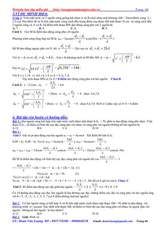 Website học tập miễn phí http://trungtamtainangtre.edu.vn Trang 66
GV: Đoàn Văn Lượng ĐT : 0915718188 - 0906848238 Email: doanvluong@gmail.com Trang 66
3.VÍ DỤ MINH HỌA:
Ví dụ 1: Trên mặt n ớc c 2 nguồn s ng giống hệt nhau A và B cách nhau một khoảng AB = 24cm.B ớc s ng  =
2,5 cm. Hai điểm M và N trên mặt n ớc cùng cách đều trung điểm của đoạn AB một đoạn 16 cm và cùng cách đều
2 nguồn s ng và A và B. Số điểm trên đoạn MN dao động cùng pha với 2 nguồn là:
A. 7. B. 8. C. 6. D. 9.
Cách 1: Gọi M là điểm dao động cùng pha với nguồn
Ph ng trình s ng tổng hợp tại M là: uM = 2acos( 2 1d d


)cos(20t -  2 1d d


)
Để M dao động ng ợc pha với S1 thì:  2 1d d


= 2k suy ra: 2 1 2d d k 
Với d1 = d2 ta có: 2 1d d k  ; Gọi x là khoảng cách từ M đến AB: d1 = d2 =
2
2
2
AB
x
 
  
 
= k
Suy ra  
2
2
2
AB
x k
 
   
 
=
2
6,25 144k  ;
Với 0  x  16  4,8  k  8  k = 5, 6, 7, 8.
Vậ trên đoạn MN c 2x 4 = 8 điểm dao động cùng pha với hai nguồn. Chọn B
Cách 2:  =2,5cm ; ko = 1 2
2
S S

= 4,8
dM =
2
2 1 2
2
S S
OM
 
  
 
= 20cm  M
M
d
k

 = 8 chọn 5,6,7,8
dN =
2
2 1 2
2
S S
ON
 
  
 
=20cm  N
N
d
k

 = 8 chọn 5,6,7,8 M,N ở 2 phía vậ c 4+4 = 8 điểm
4. Bài tập rèn luyện có hướng dẫn:
Bài 1 : Hai nguồn s ng kết hợp trên mặt n ớc cách nhau một đoạn S1S2 = 9 phát ra dao động cùng pha nhau. Trên
đoạn S1S2 , số điểm c biên độ cực đại cùng pha với nhau và cùng pha với nguồn (không kể hai nguồn) là:
A.12 B.6 C.8 D.10
Bài 1 :
Giải 1: Giả sử pt dao động của hai nguồn u1 = u2 = Acost . Xét điểm M trên S1S2
S1M = d1; S2M = d2. Ta có: u1M = Acos(t -

 12 d
); u2M = Acos(t -

 22 d
).
uM = u1M + u2M = 2Acos(

 )( 12 dd 
cos(t -

 )( 21 dd 
) = 2Acos

 )( 12 dd 
cos(t -9π)
Để M là điểm dao động với biên độ cực đại, cùng pha với nguồn thì cos

 )( 12 dd 
= - 1
=>

 )( 12 dd 
= (2k + 1)π => d2 – d1 = (2k + 1)λ (1)
Và ta có: d1 + d2 = 9λ (2)
Từ (1) và (2) => d1 = (4 - k)λ
Ta có: 0 < d1 = (4 - k)λ < 9λ => - 5 < k < 4 => - 4 ≤ k ≤ 3 . Do đ c 8 giá trị của k Chọn C
Giải 2: Số điểm dao động cực đại giữa hai nguồn 992121
 k
SS
k
SS

C 19 đ ờng dao động cực đại, hai nguồn là hai đ ờng cực đại, những điểm cực đại và cùng pha với hai nguồn ứng
với k=-7; -5; -3; -1; 1; 3; 5; 7 (c 8 điểm không tính hai nguồn)
Bài 2: Có hai nguồn s ng c kết hợp A và B trên mặt n ớc cách nhau một đoạn AB = 9λ phát ra dao động với
ph ng trình u= acosωt. Xác định trên đoạn AB, số điểm c biên độ cực đại cùng pha với nhau và ng ợc pha với
nguồn, không kể hai nguồn là bao nhiêu?
A.12 B.6 C.8 D.10
Bài 2: Giải: Hình vẽ
 