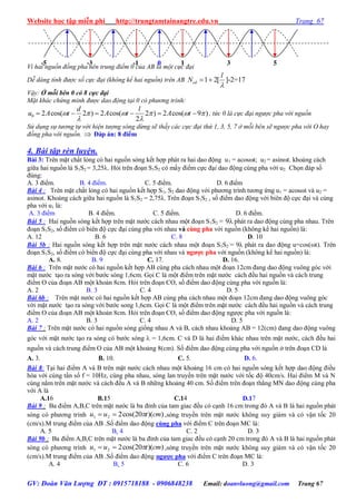 Website học tập miễn phí http://trungtamtainangtre.edu.vn Trang 67
GV: Đoàn Văn Lượng ĐT : 0915718188 - 0906848238 Email: doanvluong@gmail.com Trang 67
Vì hai nguồn đồng pha nên trung điểm 0 của AB là một cực đại
Dễ dàng tính được số cực đại (không kể hai nguồn) trên AB 1 2[ ]-2=17cd
l
N

 
Vậy: Ở mỗi bên 0 có 8 cực đại
Mặt khác chứng minh được dao động tại 0 có phương trình:
0 2 cos( 2 ) 2 cos( 2 ) 2 cos( 9 )
2
d l
u A t A t A t     
 
      , tức 0 là cực đại ngược pha với nguồn
Sử dụng sự tương tự với hiện tượng sóng dừng sẽ thấy các cực đại thứ 1, 3, 5, 7 ở mỗi bên sẽ ngược pha với O hay
đồng pha với nguồn.  Đáp án: 8 điểm
4. Bài tập rèn luyện.
Bài 3: Trên mặt chất lỏng c hai nguồn s ng kết hợp phát ra hai dao động u1 = acost; u2 = asint. khoảng cách
giữa hai nguồn là S1S2 = 3,25. Hỏi trên đoạn S1S2 c mấ điểm cực đại dao động cùng pha với u2. Chọn đáp số
đúng:
A. 3 điểm. B. 4 điểm. C. 5 điểm. D. 6 điểm
Bài 4 : Trên mặt chất lỏng c hai nguồn kết hợp S1, S2 dao động với ph ng trình t ng ứng u1 = acosωt và u2 =
asinωt. Khoảng cách giữa hai nguồn là S1S2 = 2,75λ. Trên đoạn S1S2 , số điểm dao động với biên độ cực đại và cùng
pha với u1 là:
A. 3 điểm B. 4 điểm. C. 5 điểm. D. 6 điểm.
Bài 5 : Hai nguồn s ng kết hợp trên mặt n ớc cách nhau một đoạn S1S2 = 9 phát ra dao động cùng pha nhau. Trên
đoạn S1S2, số điểm c biên độ cực đại cùng pha với nhau và cùng pha với nguồn (không kể hai nguồn) là:
A. 12 B. 6 C. 8 D. 10
Bài 5b : Hai nguồn s ng kết hợp trên mặt n ớc cách nhau một đoạn S1S2 = 9λ phát ra dao động u=cos(t). Trên
đoạn S1S2, số điểm c biên độ cực đại cùng pha với nhau và ngƣợc pha với nguồn (không kể hai nguồn) là:
A. 8. B. 9 C. 17. D. 16.
Bài 6 : Trên mặt n ớc c hai nguồn kết hợp AB cùng pha cách nhau một đoạn 12cm đang dao động vuông g c với
mặt n ớc tạo ra s ng với b ớc s ng 1,6cm. Gọi C là một điểm trên mặt n ớc cách đều hai nguồn và cách trung
điểm O của đoạn AB một khoản 8cm. Hỏi trên đoạn CO, số điểm dao động cùng pha với nguồn là:
A. 2 B. 3 C. 4 D. 5
Bài 6b : Trên mặt n ớc c hai nguồn kết hợp AB cùng pha cách nhau một đoạn 12cm đang dao động vuông g c
với mặt n ớc tạo ra s ng với b ớc song 1,6cm. Gọi C là một điểm trên mặt n ớc cách đều hai nguồn và cách trung
điểm O của đoạn AB một khoản 8cm. Hỏi trên đoạn CO, số điểm dao động ng ợc pha với nguồn là:
A. 2 B. 3 C. 4 D. 5
Bài 7 : Trên mặt n ớc c hai nguồn s ng giống nhau A và B, cách nhau khoảng AB = 12(cm) đang dao động vuông
g c với mặt n ớc tạo ra s ng c b ớc s ng  = 1,6cm. C và D là hai điểm khác nhau trên mặt n ớc, cách đều hai
nguồn và cách trung điểm O của AB một khoảng 8(cm). Số điểm dao động cùng pha với nguồn ở trên đoạn CD là
A. 3. B. 10. C. 5. D. 6.
Bài 8: Tại hai điểm A và B trên mặt n ớc cách nhau một khoảng 16 cm c hai nguồn s ng kết hợp dao động điều
hòa với cùng tần số f = 10Hz, cùng pha nhau, s ng lan tru ền trên mặt n ớc với tốc độ 40cm/s. Hai điểm M và N
cùng nằm trên mặt n ớc và cách đều A và B những khoảng 40 cm. Số điểm trên đoạn thẳng MN dao động cùng pha
với A là
A.16 B.15 C.14 D.17
Bài 9 : Ba điểm A,B,C trên mặt n ớc là ba đỉnh của tam giac đều c cạnh 16 cm trong đ A và B là hai nguồn phát
s ng c ph ng trình ))(20cos(221 cmtuu  ,s ng tru ền trên mặt n ớc không su giảm và c vận tốc 20
(cm/s).M trung điểm của AB .Số điểm dao động cùng pha với điểm C trên đoạn MC là:
A. 5 B. 4 C. 2 D. 3
Bài 9b : Ba điểm A,B,C trên mặt n ớc là ba đỉnh của tam giac đều c cạnh 20 cm trong đ A và B là hai nguồn phát
s ng c ph ng trình ))(20cos(221 cmtuu  ,s ng tru ền trên mặt n ớc không su giảm và c vận tốc 20
(cm/s).M trung điểm của AB .Số điểm dao động ngƣợc pha với điểm C trên đoạn MC là:
A. 4 B. 5 C. 6 D. 3
0 1 3 5-1-3-5
 