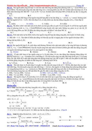 Website học tập miễn phí http://trungtamtainangtre.edu.vn Trang 68
GV: Đoàn Văn Lượng ĐT : 0915718188 - 0906848238 Email: doanvluong@gmail.com Trang 68
Bài 10 : Hai nguồn phát s ng kết hợp A và B trên mặt chất lỏng dao động theo ph ng trình: uA = acos(100t); uB =
bcos(100t). Tốc độ tru ền s ng trên mặt chất lỏng 1m/s. I là trung điểm của AB. M là điểm nằm trên đoạn AI, N là
điểm nằm trên đoạn IB. Biết IM = 5 cm và IN = 6,5 cm. Số điểm nằm trên đoạn MN c biên độ cực đại và cùng pha
với I là:
A. 7 B. 4 C. 5 D. 6
Bài 11 : Trên mặt chất lỏng c hai nguồn s ng kết hợp phát ra hai dao động u1 = acost; u2 = asint. khoảng cách
giữa hai nguồn là S1S2 = 3,25. Hỏi trên đoạn S1S2 c mấ điểm cực đại dao động cùng pha với u2. Chọn đáp số
đúng:
A. 3 điểm. B. 4 điểm. C. 5 điểm. D. 6 điểm
Bài 12 : Ba điểm A,B,C trên mặt n ớc là ba đỉnh của tam giac đều c cạnh 16 cm trong đ A và B là hai nguồn phát
s ng c ph ng trình ))(20cos(221 cmtuu  ,s ng tru ền trên mặt n ớc không su giảm và c vận tốc 20
(cm/s).M trung điểm của AB .Số điểm dao động cùng pha với điểm C trên đoạn MC là:
A. 5 B. 4 C. 2 D. 3
Bài 13 : Trên mặt n ớc tại hai điểm A,B c hai nguồn s ng kết hợp dao động cùng pha, lan tru ền với b ớc s ng
 . Biết AB = 11  . Xác định số điểm dao động với biên độ cực đại và ng ợc pha với hai nguồn trên đoạn AB (
không tính hai điểm A, B) :
A. 12 B. 23 C. 11 D. 21
Bài 14: Hai nguồn kết hợp S1,S2 cách nhau một khoảng 50(mm) trên mặt n ớc phát ra hai s ng kết hợp c ph ng
trình )(200cos221 mmtuu  .Vận tốc tru ền s ng trên mặt n ớc là 0,8(m/s).Điểm gần nhất dao động cùng pha
với nguồn trên đ ờng trung trực của S1S2 cách nguồn S1 bao nhiêu:
A. 32(mm) B. 16(mm) C. 24(mm) D. 8(mm)
Bài 15 : Ở mặt chất lỏng c hai nguồn s ng c A, B cách nhau 14 cm, dao động theo ph ng thẳng đứng với
ph ng trình là uA = uB = acos60t (với t tính bằng s). Tốc độ tru ền s ng của mặt chất lỏng là 60 cm/s. C là trung
điểm của AB, điểm M ở mặt chất lỏng nằm trên đ ờng trung trực của AB và gần C nhất sao cho phần tử chất lỏng
tại M dao động cùng pha với phần tử chất lỏng tại C. Khoảng cách CM là:
A. 7 2 cm. B. 10 cm. C. 8 cm. D. 4 2 cm.
Bài 16: Hai mũi nhọn A, B cách nhau 8 cm gắn vào đầu một cần rung c tần số f = 100 Hz, đặt chạm nhẹ vào mặt
một chất lỏng. Tốc độ tru ền s ng trên mặt chất lỏng v = 0,8 m/s. Hai nguồn A, B dao động theo ph ng thẳng đứng
với cùng ph ng trình uA = uB = acos(ωt) cm. Một điểm M trên mặt chất lỏng cách đều A, B một khoảng d = 8 cm.
Tìm trên đ ờng trung trực của AB một điểm M2 gần M1 nhất và dao động cùng pha với M1.
A. MM2 = 0,2 cm; MM1 = 0,4 cm. B. MM2 = 0,91 cm; MM1 = 0,94 cm.
C. MM2 = 9,1 cm; MM1 = 9,4 cm. D. MM2 = 2 cm; MM1 = 4 cm.
Bài 17: Hai nguồn sóng A, B cách nhau 12,5 cm trên mặt n ớc tạo ra giao thoa s ng, dao động tại nguồn có
ph ng trình uA = uB = acos(100t)(cm) tốc độ truyền sóng trên mặt n ớc là 0,5(m/s). Số điểm trên đoạn AB dao
động với biên độ cực đại và dao động ng ợc pha với trung điểm I của đoạn AB là
A. 12. B. 25. C. 13. D. 24.
Hướng dẫn:
Bài 3: Giải: Giải bài toán trên tha cùng pha với u1 bằng cùng pha với u2
uM = 2acos( 2 1( )
4
d d 


 )cos(ωt +
2

) = - 2acos( 2 1( )
4
d d 


 )sinωt
Để uM cùng pha với u2 thì : cos( 2 1( )
4
d d 


 ) = -1=> 2 1( )
4
d d 


 = (2k+1)π,
với k = 0, ±1. ±2. ....
d2 – d1 = ( 2k +
4
3
) (1)
d2 + d1 = 3,25 (2)
Từ (1) và (2) ta su ra d2 = (k+2): 0 ≤ d2 = (k+2) ≤ 3,25
=> -2 ≤ k ≤ 1. C 4 giá trị của k C điểm cực đại dao động cùng pha với u2 .Chọn B.
Bài 4 : Giải:Xét điểm M trên S1S2: S1M = d ( 0 ≤ d ≤ 2,75 )
u1M = acos(t -

d2
) ; u2 = asinωt = acos(t -
2

)
u2M = acos[t -
2

-

 )75,2(2 d
] = acos(t -
2

+

d2
- 5,5)
S2

S1

M

 