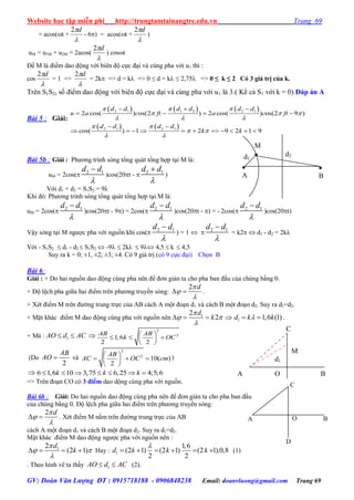 Website học tập miễn phí http://trungtamtainangtre.edu.vn Trang 69
GV: Đoàn Văn Lượng ĐT : 0915718188 - 0906848238 Email: doanvluong@gmail.com Trang 69
= acos(t +

d2
- 6) = acos(t +

d2
)
uM = u1M + u2M = 2acos(

d2
) cost
Để M là điềm dao động với biên độ cực đại và cùng pha với u1 thì :
cos

d2
= 1 =>

d2
= 2k => d = k => 0 ≤ d = k ≤ 2,75 => 0 ≤ k ≤ 2 Có 3 giá trị của k.
Trên S1S2, số điểm dao động với biên độ cực đại và cùng pha với u1 là 3.( Kể cả S1 với k = 0).Đáp án A
Bài 5 : Giải:
     
   
2 1 1 2 2 1
2 1 2 1
2 cos( ) os(2 ) 2 cos( ) os(2 9 )
cos( ) 1 2 9 2 1 9
d d d d d d
u a c ft a c ft
d d d d
k k
  
  
  
 
 
 
  
   
 
          
Bài 5b : Giải : Ph ng trình s ng tổng quát tổng hợp tại M là:
uM = 2cos( 2 1d d


)cos(20t -  2 1d d


)
Với d1 + d2 = S1S2 = 9λ
Khi đ : Ph ng trình s ng tổng quát tổng hợp tại M là:
uM = 2cos( 2 1d d


)cos(20t - 9) = 2cos( 2 1d d


)cos(20t - ) = - 2cos( 2 1d d


)cos(20t)
Vậ s ng tại M ng ợc pha với nguồn khi cos( 2 1d d


) = 1   2 1d d


= k2  d1 - d2 = 2k
Với - S1S2  d1 - d2  S1S2  -9  2k  9 4,5  k  4,5
Su ra k = 0; ±1, ±2; ±3; ±4. C 9 giá trị (c 9 cực đại) Chọn B
Bài 6:
Giải : + Do hai nguồn dao động cùng pha nên để đ n giản ta cho pha ban đầu của chúng bằng 0.
+ Độ lệch pha giữa hai điểm trên ph ng tru ền sóng:
2 d


  .
+ Xét điểm M trên đ ờng trung trực của AB cách A một đoạn d1 và cách B một đoạn d2. Suy ra d1=d2.
+ Mặt khác điểm M dao động cùng pha với nguồn nên 12
2
d
k

 

    1 1,6 (1)d k k  .
+ Mà : 1AO d AC  
2
2
1,6
2 2
AB AB
k OC
 
   
 
(Do
2
AB
AO  và
2
2
10( )
2
AB
AC OC cm
 
   
 
)
 6 1,6 10 3,75 6,25 4;5;6k k k      
=> Trên đoạn CO c 3 điểm dao dộng cùng pha với nguồn.
Bài 6b : Giải: Do hai nguồn dao động cùng pha nên để đ n giản ta cho pha ban đầu
của chúng bằng 0. Độ lệch pha giữa hai điểm trên ph ng tru ền s ng:
2 d


  . Xét điểm M nằm trên đ ờng trung trực của AB
cách A một đoạn d1 và cách B một đoạn d2. Suy ra d1=d2.
Mặt khác điểm M dao động ng ợc pha với nguồn nên :
12
(2 1)
d
k

 

    Hay : 1
1,6
(2 1) (2 1) (2 1).0,8
2 2
d k k k

      (1)
. Theo hình vẽ ta thấ 1AO d AC  (2).
C
O BA
D
C
A BO
M
d1
d1
d2
M


B

A
 