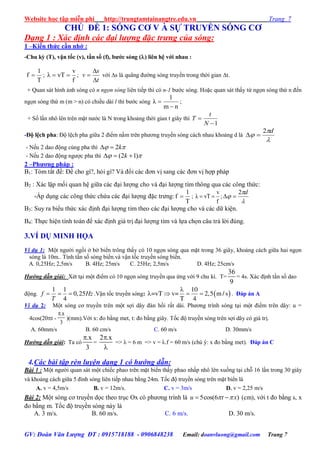 Website học tập miễn phí http://trungtamtainangtre.edu.vn Trang 7
GV: Đoàn Văn Lượng ĐT : 0915718188 - 0906848238 Email: doanvluong@gmail.com Trang 7
CHỦ ĐỀ 1: SÓNG CƠ V À SỰ TRUYỀN SÓNG CƠ
Dạng 1 : Xác định các đại lượng đặc trưng của sóng:
1 –Kiến thức cần nhớ :
-Chu kỳ (T), vận tốc (v), tần số (f), bƣớc sóng () liên hệ với nhau :
T
1
f  ;
f
v
vTλ  ;
t
s
v


 với s là quãng đ ờng s ng tru ền trong thời gian t.
+ Quan sát hình ảnh s ng c n ngọn sóng liên tiếp thì c n-1 b ớc s ng. Hoặc quan sát thấ từ ngọn s ng thứ n đến
ngọn s ng thứ m (m > n) c chiều dài l thì b ớc s ng
nm
l
λ

 ;
+ Số lần nhô lên trên mặt n ớc là N trong khoảng thời gian t giâ thì
1

N
t
T
-Độ lệch pha: Độ lệch pha giữa 2 điểm nằm trên ph ng tru ền s ng cách nhau khoảng d là



d2

- Nếu 2 dao động cùng pha thì  k2
- Nếu 2 dao động ng ợc pha thì  )12(  k
2 –Phƣơng pháp :
B1: Tóm tắt đề: Đề cho gì?, hỏi gì? Và đổi các đ n vị sang các đ n vị hợp pháp
B2 : Xác lập mối quan hệ giữa các đại l ợng cho và đại l ợng tìm thông qua các công thức:
-Áp dụng các công thức chứa các đại l ợng đặc tr ng:
T
1
f  ;
f
v
vTλ  ;



d2

B3: Suy ra biểu thức xác định đại l ợng tìm theo các đại l ợng cho và các dữ kiện.
B4: Thực hiện tính toán để xác định giá trị đại l ợng tìm và lựa chọn câu trả lời đúng.
3.VÍ DỤ MINH HỌA
Ví dụ 1: Một ng ời ngồi ở bờ biển trông thấ c 10 ngọn s ng qua mặt trong 36 giâ , khoảng cách giữa hai ngọn
sóng là 10m.. Tính tần số s ng biển.và vận tốc tru ền s ng biển.
A. 0,25Hz; 2,5m/s B. 4Hz; 25m/s C. 25Hz; 2,5m/s D. 4Hz; 25cm/s
Hướng dẫn giải: Xét tại một điểm c 10 ngọn s ng tru ền qua ứng với 9 chu kì. T=
36
9
= 4s. Xác định tần số dao
động.
1 1
0,25
4
f Hz
T
   .Vận tốc tru ền s ng:  
10
=vT v= 2,5 m/ s
T 4

    . Đáp án A
Ví dụ 2: Một s ng c tru ền trên một sợi dâ đàn hồi rất dài. Ph ng trình s ng tại một điểm trên dâ : u =
4cos(20t -
.x
3

)(mm).Với x: đo bằng met, t: đo bằng giâ . Tốc độ tru ền s ng trên sợi dâ c giá trị.
A. 60mm/s B. 60 cm/s C. 60 m/s D. 30mm/s
Hướng dẫn giải: Ta có
.x
3

=
2 .x

=> λ = 6 m => v = λ.f = 60 m/s (chú ý: x đo bằng met). Đáp án C
4.Các bài tập rèn luyện dạng 1 có hướng dẫn:
Bài 1 : Một ng ời quan sát một chiếc phao trên mặt biển thấ phao nhấp nhô lên xuống tại chỗ 16 lần trong 30 giây
và khoảng cách giữa 5 đỉnh s ng liên tiếp nhau bằng 24m. Tốc độ tru ền s ng trên mặt biển là
A. v = 4,5m/s B. v = 12m/s. C. v = 3m/s D. v = 2,25 m/s
Bài 2: Một s ng c tru ền dọc theo trục Ox c ph ng trình là 5cos(6 )u t x   (cm), với t đo bằng s, x
đo bằng m. Tốc độ tru ền s ng nà là
A. 3 m/s. B. 60 m/s. C. 6 m/s. D. 30 m/s.
 