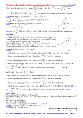 Website học tập miễn phí http://trungtamtainangtre.edu.vn Trang 70
GV: Đoàn Văn Lượng ĐT : 0915718188 - 0906848238 Email: doanvluong@gmail.com Trang 70
Thay (1) vào (2) ta có :
2
2
(2 1)0,8
2 2
AB AB
k OC
 
    
 
(Do
2
AB
AO  và
2
2
2
AB
AC OC
 
  
 
)
=>
4
6 (2 1)0,8 10 3,25 5,75
5
k
k k
k

       

=>trên đoạn CO c 2 điểm dao dộng ng ợc pha với nguồn.
Bài 7 Giải 1: Chọn D HD: Tính trên CD: AO  R = k  AC
    
6 10
k k 4,5,6
1,6 1,6
 C tất cả 6 giá trị k thoả mãn
Bài 7 Giải 2: Ph ng trình tổng hợp tại 1 điểm trên OD:
2
2 cos(2 )
d
u a ft 

 
Cùng pha=>
2
2 1,6
d
k d  

   có 6 1,6 10 4;5;6d k k     do tính đối xứng nên c 6 điểm
Bài 8 Giải
+ Tính λ = v/f = 4cm
+ Gọi I là trung điểm của AB, ta thấ AI/ λ = 2cm nên I dao động cùng pha với A .
+ Gọi C là điểm nằm trên MN cách A một khoảng d, để C cùng pha với A thì d = Kλ
+ Tìm số điểm dao động cùng pha với A trên MI, trừ I.
Vì C thuộc MI nên ta c AI < d ≤ AM → 2 < K ≤ 10 → K = 3,…, 10
vậ trên MI, trừ I c 8 điểm dao động cùng pha với A,
do đ số điểm dao động cùng pha với A trêm MN là 8.2 + 1 = 17 điểm . Chọn D
Bài 9 : Giải: + B ớc s ng : )(2 cm
f
v

+ Gọi N là điểm nằm trên đoạn MC cách A và B một khoảng d với AB/2 = 8(cm)  d < AC = 16(cm).
+ Ph ng trình s ng tổng hợp tại N : ))(20cos(4)
2
20cos(4 cmdt
d
tuN 


 
+ Ph ng trình s ng tổng hợp tại C : ))(1620cos(4)
2
20cos(4 cmt
AC
tuC 


 
+ Điểm N dao động cùng pha với C : 162168)(216)(216  kcmkdZkkd 






 1,2,3,4
04
k
Zk
k
C 4 điểm dao động cùng pha với C. Chọn B
Bài 9b Giải: + B ớc s ng : )(2 cm
f
v

+ Gọi N là điểm nằm trên đoạn MC cách A và B một khoảng d với AB/2 = 10(cm)  d < AC = 20(cm).
+ Ph ng trình s ng tổng hợp tại N : ))(20cos(4)
2
20cos(4 cmdt
d
tuN 


 
+ Ph ng trình s ng tổng hợp tại C : ))(2020cos(4)
2
20cos(4 cmt
AC
tuC 


 
+ Điểm N dao động ngựợc pha với C: 1621910)(216)()12(20  kcmkdZkkd 






 4;3;2;1;0
5,45,0
k
Zk
k
C 5 điểm dao động ng ợc pha với C trên đoạn MC . Chọn B
Bài 10 Giải 1:
Hai nguồn cùng pha, trung điểm I dao động cực đại
Những điểm dao động cùng pha với I cách I một số ngu ên lần b ớc
s ng
IM= 5cm= 2,5λ nên c 2 điểm
IN=6,5cm= 3,25λ nên c 3 điểm
Tổng số điểm dao động cùng pha với I trên MN là 5 +1. Chọn D
Bài 10b Giải 2:B ớc s ng  = v/f = 1/50 = 0,02m = 2cm
Xét điểm C trên AB cách I: IC = d

C

N

M

B

A

I
A   B
 M
 N

I
 C
C
A BO
M
1d
 