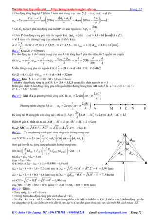 Website học tập miễn phí http://trungtamtainangtre.edu.vn Trang 72
GV: Đoàn Văn Lượng ĐT : 0915718188 - 0906848238 Email: doanvluong@gmail.com Trang 72
+ Dao động tổng hợp tại P (điểm P nằm trên trung trực của dddSS  2121 ) là:
     mm
d
t
dd
t
dd
auP 










 










 2
200cos4200coscos2 2121
+ Do đ , độ lệch pha dao động của điểm P với các nguồn là :



d
P
2
 .
+ Điểm P dao động cùng pha với các nguồn khi:  kP 2   Zkmmkkd  8 .
+ Vì P nằm trên đ ờng trung trực nên cần c điều kiện:
125,3258
2
21
 kk
SS
d , k = 4,5,6...  4min k  mmd 328.4min  .
Bài 14: Giải 2: V=800mm/s
Pha dao động tại 1 điểm trên trung trực của AB là tổng hợp 2 pha dao động từ 2 nguồn lan tru ền
tới:
4800
200
2
;
dd
v
d
v
d
v
d BMAM
MMBAM 

 


M dao động cùng pha với nguồn khi: kdk
d
82
4
  . ĐK: d>(AB)/2
8k>25 k>3,125 mmdk 324.84min, 
Bài 14 : Giải 3: λ = v/f = 80/100 = 0,8 cm = 8mm
Tinh OA theo b ớc s ng ta c OA/ λ = 25/8 = 3,125 su ra lấ phần ngu ên m = 3
Điểm gần nhất O dao động cùng pha với nguồn trên đ ờng trung trực AB cách A là d = n λ với n = m +1
d= 4. λ = 4.8 = 32mm
Bài 15 : Giải :Ta c ph ng trình s ng tại C là: 








AC
tauC
2
cos2
Ph ng trình s ng tại M là: 








AM
tauM
2
cos2
Để s ng tại M cùng pha với s ng tại C thì ta c   


 kACAMkACAM  2
2
Điểm M gần C nhất nên ta c cmACAMACAM 9 
Do đ
2 2
MC AM AC 32 4 2 cm . Chọn D
Bài 16: Ta c ph ng trình giao thoa s ng trên đ ờng trung trực
của S1S2 là:  1 2 1 22 cos ( ) cosu A d d t d d
 

 
   
      
   
theo giả thu ết hai s ng cùng pha trên đ ờng trung trực
nên ta có 1 2 1 1 2 1( ) ( )M M M Md d d d
 
 
   
     
   
=2kπ (1)
mà d1M = d2M =dM = 8 cm
d1M1 = d2M1= dM1
từ (1) su ra dM – dM1 = λ ( λ= 0,8/100 = 0,8 cm)
dM1 = dM – λ = 8 – 0,8 = 7,2 (cm) suy ra OM1 = 2 2 2 2
1 7,2 4 5,99Md OA    (cm)
dM2 = dM + λ = 8 + 0,8 = 8,8 (cm) su ra OM2 = 2 2 2 2
2 8,8 4 7,84Md OA    (cm)
mà OM = 2 2 2 2
1 8 4 6,93d OA    (cm)
vậ : MM1 = OM - OM1 = 0,94 (cm) => M2M = OM2 – OM = 0,91 (cm)
Bài 17: Giải:
+ B ớc sóng:  = v/f = 1cm/s.
+ Những điểm dao động cùng pha cách nhau d = k.
+ Xét IA = k  k = 6,25  Mỗi bên của trung điểm trên AB c 6 điểm  C 12 điểm trên AB dao động cực đại
và cùng pha với I. các điểm xét trên đây là cực đại vì I cực đại giao thoa, các cực đại trên AB cách nhau /2.

C

N

M

B

A

I
2d M
B
'
2M
M
1d M
2d M
1Md
'
1M
A O
 