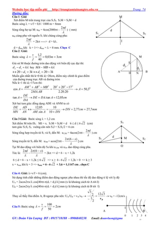 Website học tập miễn phí http://trungtamtainangtre.edu.vn Trang 74
GV: Đoàn Văn Lượng ĐT : 0915718188 - 0906848238 Email: doanvluong@gmail.com Trang 74
Hướng dẫn:
Câu 1: Giải
Xét điểm M trên trung trực của S1S2 S1M = S2M = d
B ớc s ng  = v/f = 0,8 / 1000 m = 8mm
S ng tổng hợ tại M: uM = 4cos(2000t -

d2
) ( mm)
uM cùng pha với nguồn S1 khi chúng cùng pha:

d2
= 2k -----> d = k.
d = dmin khi k = 1=> dmin =  = 8 mm. Chọn C
Câu 2: Giải:
B ớc s ng cmm
f
v
303,0
40
2,1

Giả sử M thuộc đ ờng tròn dao động với biên độ cực đại thì:
kdd  12 hay kMBMA 
kdkd 320320 11 
Muốn gần nhất thì k=0 thì d1=20cm, điểm nà chính là giao điểm
của đuờng trung trực AB và đ ờng tròn
Nếu k=1 thì d1=17cm thì:
0
222222
3,50
20.20.2
172020
.2
cos 



 A
ABMA
MBABAM
A
cmADADE
DA
DE
A 05,12tan.tan 
Xét hai tam giác đồng dạng ADE và ANM ta c
mmcmDN
DNAAMAN
AD
MN
DE
7,2777,2
10
10
sin.
05,12



Câu 3:Giải: B ớc s ng  = 1,2 cm
Xét điểm M trên IS3 MI = x. S1M = S2M = d 6 ≤ d ≤ 6 2 (cm)
tam giác S1S2 S3 vuông.cân nên S3I = S1S2/2 = 6 cm
S ng tổng hợp tru ền từ S1 và S2 đến M: u12M = 4acos(2tt -

d2
) cm
S ng tru ền từ S3 đến M: u3M = acos[2tt -

 )6(2 x
] cm
Tại M dao động với biên độ 5a khi u12M và u3N dao động cùng pha.
Tức là:

d2
-

 )6(2 x
= 2k => d = 6 – x + 1,2k
6 ≤ d = 6 – x + 1,2k ≤ 6 2 => x ≥ 6 - 6 2 + 1,2k > 0 => k ≥ 3
x = xmin khi k = 3 => xmin = 6 - 6 2 + 3,6 = 1,1147 cm . chọn C
Câu 4: Giải: =v/f = 6 (cm);
Sử dụng tính chất những điểm dao động ng ợc pha nhau thì tốc độ dao động tỉ lệ với l độ
UA = 2acos2x/ cos[40t-(d1 + d2)/] mm (x là khoảng cách từ A tới I)
UB = 2acos2y/ cos[40t-(d1 + d2)/] mm ( là khoảng cách từ B tới I)
Tha số thấ Hai điểm A, B ng ợc pha nên: UA/UB = vA/vB 
Bv
312
2
1
2
3


 vB = -12cm/s
Câu 5: B ớc s ng cm
f
v
2
50
100
 I
A B
0 1 2 3 4
S1

d  M

O
S2

S3

S1

d

I
S2

M

M
A D
E
N
B
d2
d1
 