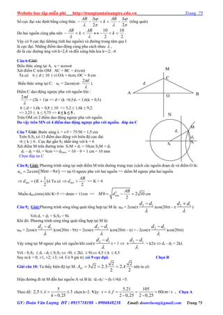 Website học tập miễn phí http://trungtamtainangtre.edu.vn Trang 75
GV: Đoàn Văn Lượng ĐT : 0915718188 - 0906848238 Email: doanvluong@gmail.com Trang 75
Số cực đại xác định bằng công thức




 22




AB
k
AB
(tổng quát)
Do hai nguồn cùng pha nên
2
10
2
10
 k
AB
k
AB

.
Vậ c 9 cực đại (không tính hai nguồn) và đ ờng trung tâm qua I
là cực đại. Những điểm dao động cùng pha cách nhau  ,
đ là các đ ờng ứng với k=2,4 và đối xứng bên kia k=-2; -4
Câu 6:Giải:
Biểu thức s ng tại A, u = acost
Xét điểm C trên OM: AC = BC = d (cm)
Ta c 6 ≤ d ≤ 10 ( vì OA = 6cm; OC = 8 cm
Biểu thức s ng tại C: uC = 2acos(t-

d2
).
Điểm C dao động ng ợc pha với nguồn khi :

d2
= (2k + 1)π => d = (k +0,5) = 1,6(k + 0,5)
6 ≤ d = 1,6k + 0,8 ≤ 10 => 5,2 ≤ 1,6k ≤ 9,2.
=> 3,25 ≤ k ≤ 5,75 => 4 ≤ k ≤ 5 .
Trên OM c 2 điểm dao động ng ợc pha với nguồn.
Do vậy trên MN có 4 điểm dao động ngƣợc pha với nguồn. đáp án C
Câu 7 Giải: B ớc s ng  = v/f = 75/50 = 1,5 cm
Trên S1S2 c 13 điểm dao động với biên độ cực đại
-6 ≤ k ≤ 6 . Cực đại gần S2 nhất ứng với k = 6
Xét điểm M trên đ ờng tròn S1M = d1 = 10cm;S2M = d2
d1 – d2 = 6 = 9cm => d2min = 10 – 9 = 1 cm = 10 mm
Chọn đáp án C
Câu 8: Giải: Ph ng trình s ng tại một điểm M trên đ ờng trung trực (cách các nguồn đoạn d) và điểm O là:
 2 cos 50 9Ou a t   => tại O ng ợc pha với hai nguồn => diểm M ng ợc pha hai nguồn.
1
( )
2
MAd K    Ta có
2
MA
AB
d  => K > 4
Muốn dMA(min) khi K=5 => dmin = 11cm => 2
min0 2 10
2
AB
M d   cm
Câu 9: Giải:Ph ng trình s ng tổng quát tổng hợp tại M là: uM = 2cos( 2 1d d


)cos(20t -  2 1d d


)
Với d1 + d2 = S1S2 = 9λ
Khi đ : Ph ng trình s ng tổng quát tổng hợp tại M là:
uM = 2cos( 2 1d d


)cos(20t - 9) = 2cos( 2 1d d


)cos(20t - ) = - 2cos( 2 1d d


)cos(20t)
Vậ s ng tại M ng ợc pha với nguồn khi cos( 2 1d d


) = 1   2 1d d


= k2  d1 - d2 = 2k
Với - S1S2  d1 - d2  S1S2  -9  2k  9 4,5  k  4,5
Su ra k = 0; ±1, ±2; ±3; ±4. C 9 giá trị (có 9 cực đại) Chọn B
Giải câu 10: Ta thấ biên độ tại M:
2 2
3 2 2.3 2
2 2
MA A   nên ta có:
Hiệu đ ờng đi từ M đến hai nguồn A và B là: /d1-d2/ = (k-1/4)λ =5.
Theo đề:
5
2,5 3
0,25k
  

chọn k=2. Vậy:
5.21 105
. 60 /
2 0,25 2 0,25
v f cm s   
 
. Chọn A
d
C
N
M
O
A B
M
d1
d2
S2S1
 