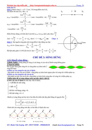 Website học tập miễn phí http://trungtamtainangtre.edu.vn Trang 76
GV: Đoàn Văn Lượng ĐT : 0915718188 - 0906848238 Email: doanvluong@gmail.com Trang 76
Giải câu 11:
Giải 1: B ớc s ng  = v/f = 2 cm., I là trung điểm của S1S2
Xét điểm M trên S1S2: IM = d
uS1M = 6cos(40t -

 )
2
(2 21
d
SS

) mm = 6cos(40t - d -
2
21SS
) mm
uS2M = 6cos(40t -

 )
2
(2 21
d
SS

) mm = 6cos(40t +

d2
-

8
) mm
= 6cos(40t + d -
2
21SS
)
Điểm M dao động với biên độ 6 mm khi uS1M và uS2M lệch pha nhau
3
2
2d = k
3
2
=> d =
3
k
d = dmin khi k = 1 => dmin =
3
1
cm Chọn A
Giải 2: Hai nguồn cùng pha nên trung điểm I dao động cực đại :
Amax=6+6=12mm;
312
6
cos
max

 
A
A
Độ lệch pha giữa I và M cần tìm là cmdd
3
1
63
2





CHỦ ĐỀ 3: SÓNG DỪNG
A.Lý thuyết sóng dừng .
1.Định Nghĩa : S ng dừng là s ng c các bụng và các nút cố định trong không gian .
2.Nguyên nhân:
Do sự giao thoa giữa s ng tới và s ng phản xạ (thoả mãn 2
s ng kết hợp)
a.Phản xạ của sóngtrên vật cản cố định:
- Khi phản xạ trên vật cản cố định , sóng phản xạ luôn luôn ng ợc pha với sóng tới ở điểm phản xạ .
b.Phản xạ của sóngtrên vật cản tự do:
- Khi phản xạ trên vật cản tự do, sóng phản xạ luôn luôn cùng pha với sóng tới ở điểm phản xạ .
3.Điều kiện để có sóng dừng trên sợi dây dài l( AB=l):
a) Khi vật cản cố định(hai đầu dâ AB cố định)
à ú ó .
2
S b b k
S n 1
A,B ®Òu l n t s ng
AB k
è ã =sè ông sãng =
è ót sãng = k



 



 
-Muốn c s ng dừng mà hai nút ở hai đầu thì chiều dài dâ phải bằng số ngu ên lần
2

:
( 1,2,3,4,5...)
2
l k k

 
-Hình ảnh của s ng dừng trên dâ c hai đầu cố định nh sau:
S2

S1

I

M

Amax=12mm
A

 